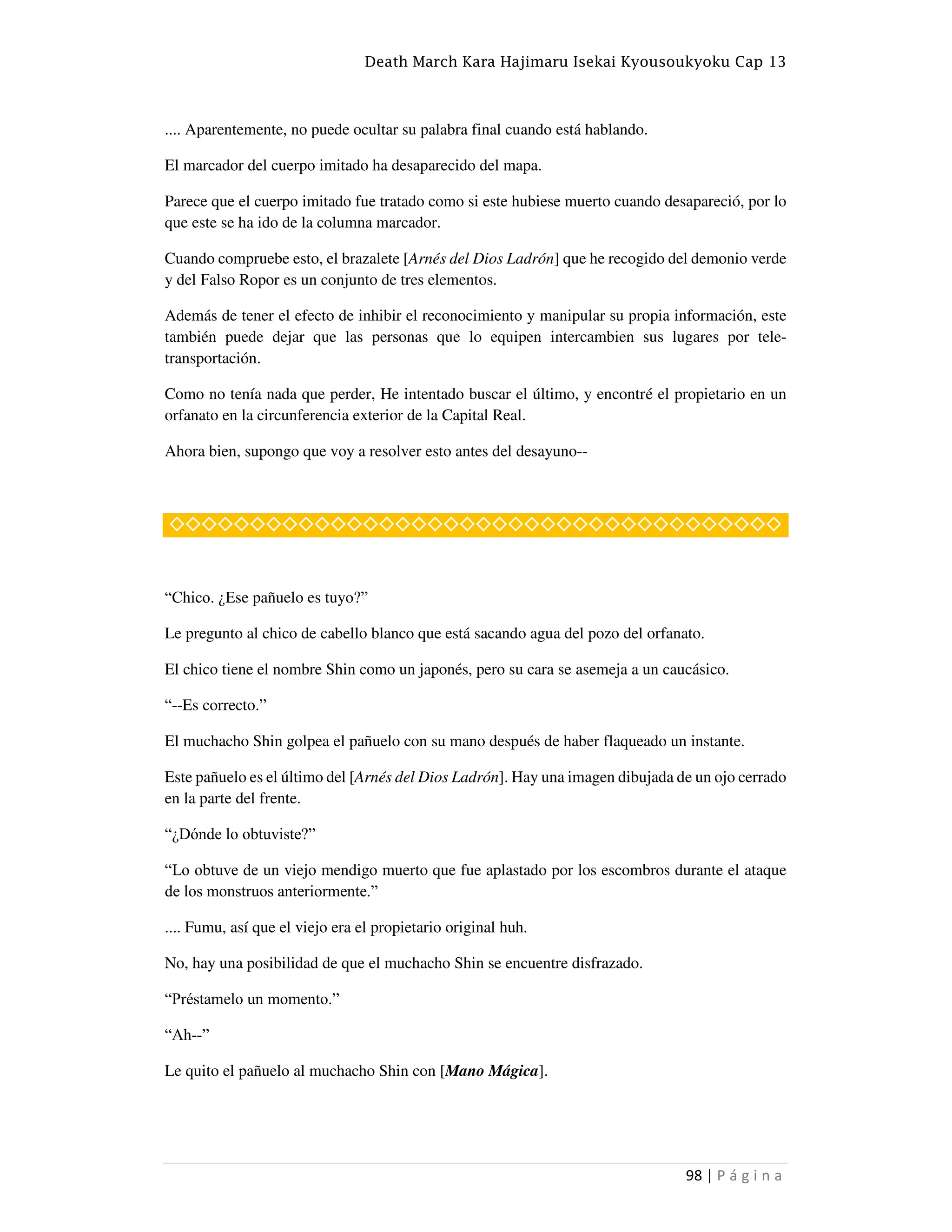 Death March Kara Hajimaru Isekai Kyousoukyoku Cap 13
98 | P á g i n a
.... Aparentemente, no puede ocultar su palabra final cuando está hablando.
El marcador del cuerpo imitado ha desaparecido del mapa.
Parece que el cuerpo imitado fue tratado como si este hubiese muerto cuando desapareció, por lo
que este se ha ido de la columna marcador.
Cuando compruebe esto, el brazalete [Arnés del Dios Ladrón] que he recogido del demonio verde
y del Falso Ropor es un conjunto de tres elementos.
Además de tener el efecto de inhibir el reconocimiento y manipular su propia información, este
también puede dejar que las personas que lo equipen intercambien sus lugares por tele-
transportación.
Como no tenía nada que perder, He intentado buscar el último, y encontré el propietario en un
orfanato en la circunferencia exterior de la Capital Real.
Ahora bien, supongo que voy a resolver esto antes del desayuno--
◇◇◇◇◇◇◇◇◇◇◇◇◇◇◇◇◇◇◇◇◇◇◇◇◇◇◇◇◇◇◇◇◇◇◇◇◇◇
“Chico. ¿Ese pañuelo es tuyo?”
Le pregunto al chico de cabello blanco que está sacando agua del pozo del orfanato.
El chico tiene el nombre Shin como un japonés, pero su cara se asemeja a un caucásico.
“--Es correcto.”
El muchacho Shin golpea el pañuelo con su mano después de haber flaqueado un instante.
Este pañuelo es el último del [Arnés del Dios Ladrón]. Hay una imagen dibujada de un ojo cerrado
en la parte del frente.
“¿Dónde lo obtuviste?”
“Lo obtuve de un viejo mendigo muerto que fue aplastado por los escombros durante el ataque
de los monstruos anteriormente.”
.... Fumu, así que el viejo era el propietario original huh.
No, hay una posibilidad de que el muchacho Shin se encuentre disfrazado.
“Préstamelo un momento.”
“Ah--”
Le quito el pañuelo al muchacho Shin con [Mano Mágica].
 
