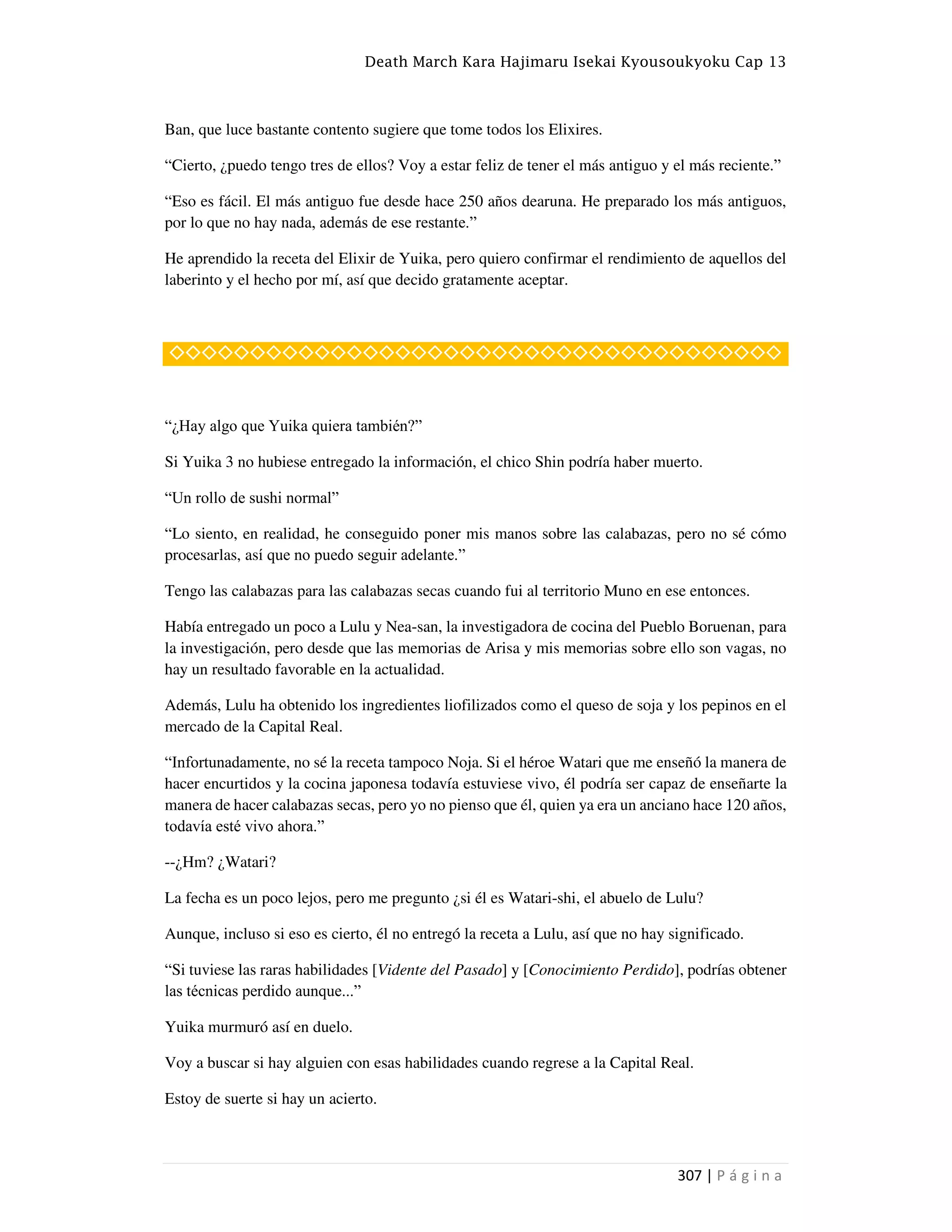 Death March Kara Hajimaru Isekai Kyousoukyoku Cap 13
307 | P á g i n a
Ban, que luce bastante contento sugiere que tome todos los Elixires.
“Cierto, ¿puedo tengo tres de ellos? Voy a estar feliz de tener el más antiguo y el más reciente.”
“Eso es fácil. El más antiguo fue desde hace 250 años dearuna. He preparado los más antiguos,
por lo que no hay nada, además de ese restante.”
He aprendido la receta del Elixir de Yuika, pero quiero confirmar el rendimiento de aquellos del
laberinto y el hecho por mí, así que decido gratamente aceptar.
◇◇◇◇◇◇◇◇◇◇◇◇◇◇◇◇◇◇◇◇◇◇◇◇◇◇◇◇◇◇◇◇◇◇◇◇◇◇
“¿Hay algo que Yuika quiera también?”
Si Yuika 3 no hubiese entregado la información, el chico Shin podría haber muerto.
“Un rollo de sushi normal”
“Lo siento, en realidad, he conseguido poner mis manos sobre las calabazas, pero no sé cómo
procesarlas, así que no puedo seguir adelante.”
Tengo las calabazas para las calabazas secas cuando fui al territorio Muno en ese entonces.
Había entregado un poco a Lulu y Nea-san, la investigadora de cocina del Pueblo Boruenan, para
la investigación, pero desde que las memorias de Arisa y mis memorias sobre ello son vagas, no
hay un resultado favorable en la actualidad.
Además, Lulu ha obtenido los ingredientes liofilizados como el queso de soja y los pepinos en el
mercado de la Capital Real.
“Infortunadamente, no sé la receta tampoco Noja. Si el héroe Watari que me enseñó la manera de
hacer encurtidos y la cocina japonesa todavía estuviese vivo, él podría ser capaz de enseñarte la
manera de hacer calabazas secas, pero yo no pienso que él, quien ya era un anciano hace 120 años,
todavía esté vivo ahora.”
--¿Hm? ¿Watari?
La fecha es un poco lejos, pero me pregunto ¿si él es Watari-shi, el abuelo de Lulu?
Aunque, incluso si eso es cierto, él no entregó la receta a Lulu, así que no hay significado.
“Si tuviese las raras habilidades [Vidente del Pasado] y [Conocimiento Perdido], podrías obtener
las técnicas perdido aunque...”
Yuika murmuró así en duelo.
Voy a buscar si hay alguien con esas habilidades cuando regrese a la Capital Real.
Estoy de suerte si hay un acierto.
 