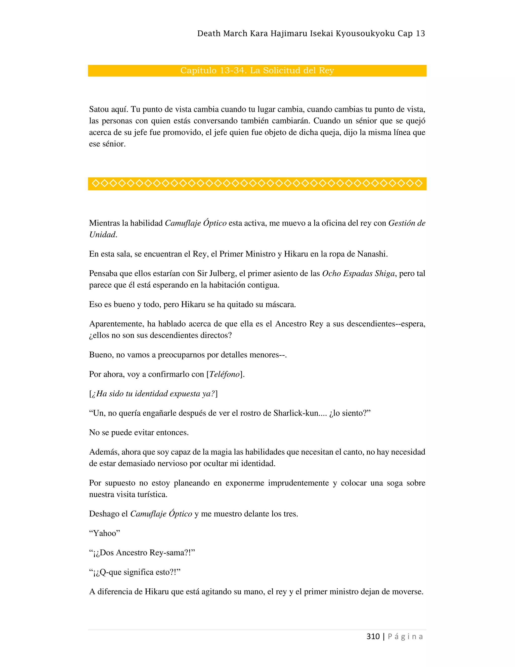 Death March Kara Hajimaru Isekai Kyousoukyoku Cap 13
310 | P á g i n a
Capítulo 13-34. La Solicitud del Rey
Satou aquí. Tu punto de vista cambia cuando tu lugar cambia, cuando cambias tu punto de vista,
las personas con quien estás conversando también cambiarán. Cuando un sénior que se quejó
acerca de su jefe fue promovido, el jefe quien fue objeto de dicha queja, dijo la misma línea que
ese sénior.
◇◇◇◇◇◇◇◇◇◇◇◇◇◇◇◇◇◇◇◇◇◇◇◇◇◇◇◇◇◇◇◇◇◇◇◇◇◇
Mientras la habilidad Camuflaje Óptico esta activa, me muevo a la oficina del rey con Gestión de
Unidad.
En esta sala, se encuentran el Rey, el Primer Ministro y Hikaru en la ropa de Nanashi.
Pensaba que ellos estarían con Sir Julberg, el primer asiento de las Ocho Espadas Shiga, pero tal
parece que él está esperando en la habitación contigua.
Eso es bueno y todo, pero Hikaru se ha quitado su máscara.
Aparentemente, ha hablado acerca de que ella es el Ancestro Rey a sus descendientes--espera,
¿ellos no son sus descendientes directos?
Bueno, no vamos a preocuparnos por detalles menores--.
Por ahora, voy a confirmarlo con [Teléfono].
[¿Ha sido tu identidad expuesta ya?]
“Un, no quería engañarle después de ver el rostro de Sharlick-kun.... ¿lo siento?”
No se puede evitar entonces.
Además, ahora que soy capaz de la magia las habilidades que necesitan el canto, no hay necesidad
de estar demasiado nervioso por ocultar mi identidad.
Por supuesto no estoy planeando en exponerme imprudentemente y colocar una soga sobre
nuestra visita turística.
Deshago el Camuflaje Óptico y me muestro delante los tres.
“Yahoo”
“¡¿Dos Ancestro Rey-sama?!”
“¡¿Q-que significa esto?!”
A diferencia de Hikaru que está agitando su mano, el rey y el primer ministro dejan de moverse.
 