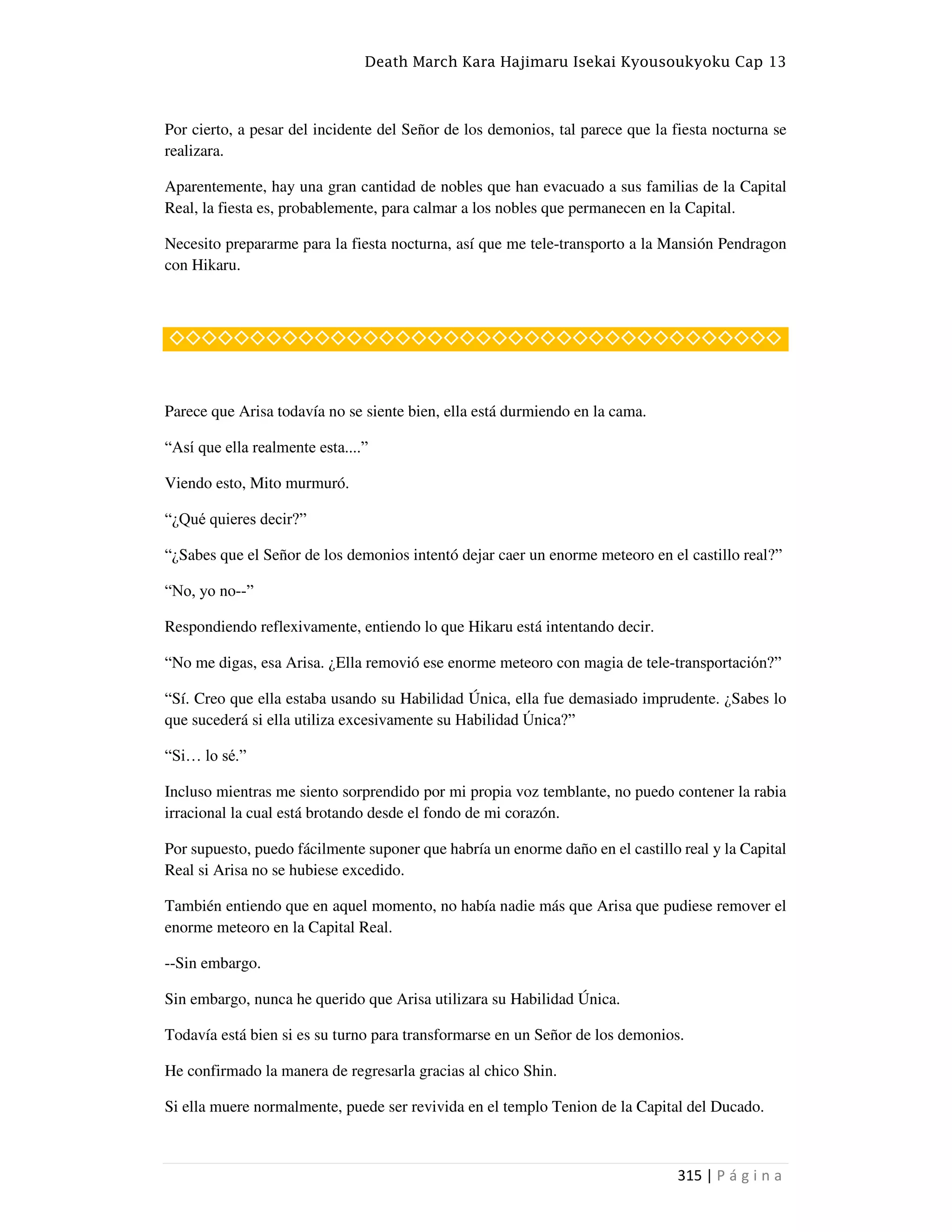 Death March Kara Hajimaru Isekai Kyousoukyoku Cap 13
315 | P á g i n a
Por cierto, a pesar del incidente del Señor de los demonios, tal parece que la fiesta nocturna se
realizara.
Aparentemente, hay una gran cantidad de nobles que han evacuado a sus familias de la Capital
Real, la fiesta es, probablemente, para calmar a los nobles que permanecen en la Capital.
Necesito prepararme para la fiesta nocturna, así que me tele-transporto a la Mansión Pendragon
con Hikaru.
◇◇◇◇◇◇◇◇◇◇◇◇◇◇◇◇◇◇◇◇◇◇◇◇◇◇◇◇◇◇◇◇◇◇◇◇◇◇
Parece que Arisa todavía no se siente bien, ella está durmiendo en la cama.
“Así que ella realmente esta....”
Viendo esto, Mito murmuró.
“¿Qué quieres decir?”
“¿Sabes que el Señor de los demonios intentó dejar caer un enorme meteoro en el castillo real?”
“No, yo no--”
Respondiendo reflexivamente, entiendo lo que Hikaru está intentando decir.
“No me digas, esa Arisa. ¿Ella removió ese enorme meteoro con magia de tele-transportación?”
“Sí. Creo que ella estaba usando su Habilidad Única, ella fue demasiado imprudente. ¿Sabes lo
que sucederá si ella utiliza excesivamente su Habilidad Única?”
“Si… lo sé.”
Incluso mientras me siento sorprendido por mi propia voz temblante, no puedo contener la rabia
irracional la cual está brotando desde el fondo de mi corazón.
Por supuesto, puedo fácilmente suponer que habría un enorme daño en el castillo real y la Capital
Real si Arisa no se hubiese excedido.
También entiendo que en aquel momento, no había nadie más que Arisa que pudiese remover el
enorme meteoro en la Capital Real.
--Sin embargo.
Sin embargo, nunca he querido que Arisa utilizara su Habilidad Única.
Todavía está bien si es su turno para transformarse en un Señor de los demonios.
He confirmado la manera de regresarla gracias al chico Shin.
Si ella muere normalmente, puede ser revivida en el templo Tenion de la Capital del Ducado.
 
