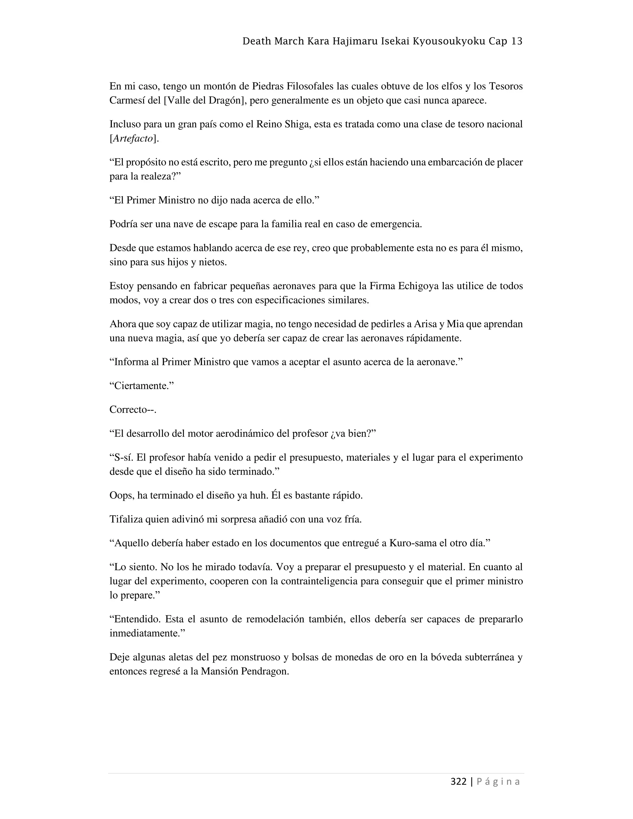 Death March Kara Hajimaru Isekai Kyousoukyoku Cap 13
322 | P á g i n a
En mi caso, tengo un montón de Piedras Filosofales las cuales obtuve de los elfos y los Tesoros
Carmesí del [Valle del Dragón], pero generalmente es un objeto que casi nunca aparece.
Incluso para un gran país como el Reino Shiga, esta es tratada como una clase de tesoro nacional
[Artefacto].
“El propósito no está escrito, pero me pregunto ¿si ellos están haciendo una embarcación de placer
para la realeza?”
“El Primer Ministro no dijo nada acerca de ello.”
Podría ser una nave de escape para la familia real en caso de emergencia.
Desde que estamos hablando acerca de ese rey, creo que probablemente esta no es para él mismo,
sino para sus hijos y nietos.
Estoy pensando en fabricar pequeñas aeronaves para que la Firma Echigoya las utilice de todos
modos, voy a crear dos o tres con especificaciones similares.
Ahora que soy capaz de utilizar magia, no tengo necesidad de pedirles a Arisa y Mia que aprendan
una nueva magia, así que yo debería ser capaz de crear las aeronaves rápidamente.
“Informa al Primer Ministro que vamos a aceptar el asunto acerca de la aeronave.”
“Ciertamente.”
Correcto--.
“El desarrollo del motor aerodinámico del profesor ¿va bien?”
“S-sí. El profesor había venido a pedir el presupuesto, materiales y el lugar para el experimento
desde que el diseño ha sido terminado.”
Oops, ha terminado el diseño ya huh. Él es bastante rápido.
Tifaliza quien adivinó mi sorpresa añadió con una voz fría.
“Aquello debería haber estado en los documentos que entregué a Kuro-sama el otro día.”
“Lo siento. No los he mirado todavía. Voy a preparar el presupuesto y el material. En cuanto al
lugar del experimento, cooperen con la contrainteligencia para conseguir que el primer ministro
lo prepare.”
“Entendido. Esta el asunto de remodelación también, ellos debería ser capaces de prepararlo
inmediatamente.”
Deje algunas aletas del pez monstruoso y bolsas de monedas de oro en la bóveda subterránea y
entonces regresé a la Mansión Pendragon.
 