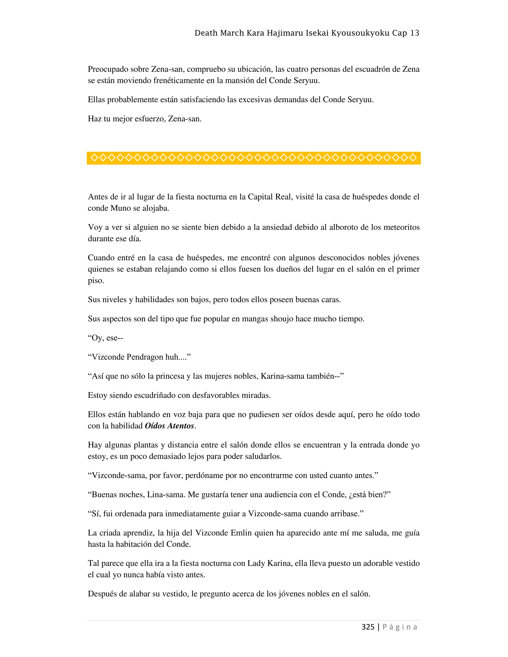 Death March Kara Hajimaru Isekai Kyousoukyoku Cap 13
325 | P á g i n a
Preocupado sobre Zena-san, compruebo su ubicación, las cuatro personas del escuadrón de Zena
se están moviendo frenéticamente en la mansión del Conde Seryuu.
Ellas probablemente están satisfaciendo las excesivas demandas del Conde Seryuu.
Haz tu mejor esfuerzo, Zena-san.
◇◇◇◇◇◇◇◇◇◇◇◇◇◇◇◇◇◇◇◇◇◇◇◇◇◇◇◇◇◇◇◇◇◇◇◇◇◇
Antes de ir al lugar de la fiesta nocturna en la Capital Real, visité la casa de huéspedes donde el
conde Muno se alojaba.
Voy a ver si alguien no se siente bien debido a la ansiedad debido al alboroto de los meteoritos
durante ese día.
Cuando entré en la casa de huéspedes, me encontré con algunos desconocidos nobles jóvenes
quienes se estaban relajando como si ellos fuesen los dueños del lugar en el salón en el primer
piso.
Sus niveles y habilidades son bajos, pero todos ellos poseen buenas caras.
Sus aspectos son del tipo que fue popular en mangas shoujo hace mucho tiempo.
“Oy, ese--
“Vizconde Pendragon huh....”
“Así que no sólo la princesa y las mujeres nobles, Karina-sama también--”
Estoy siendo escudriñado con desfavorables miradas.
Ellos están hablando en voz baja para que no pudiesen ser oídos desde aquí, pero he oído todo
con la habilidad Oídos Atentos.
Hay algunas plantas y distancia entre el salón donde ellos se encuentran y la entrada donde yo
estoy, es un poco demasiado lejos para poder saludarlos.
“Vizconde-sama, por favor, perdóname por no encontrarme con usted cuanto antes.”
“Buenas noches, Lina-sama. Me gustaría tener una audiencia con el Conde, ¿está bien?”
“Sí, fui ordenada para inmediatamente guiar a Vizconde-sama cuando arribase.”
La criada aprendiz, la hija del Vizconde Emlin quien ha aparecido ante mí me saluda, me guía
hasta la habitación del Conde.
Tal parece que ella ira a la fiesta nocturna con Lady Karina, ella lleva puesto un adorable vestido
el cual yo nunca había visto antes.
Después de alabar su vestido, le pregunto acerca de los jóvenes nobles en el salón.
 