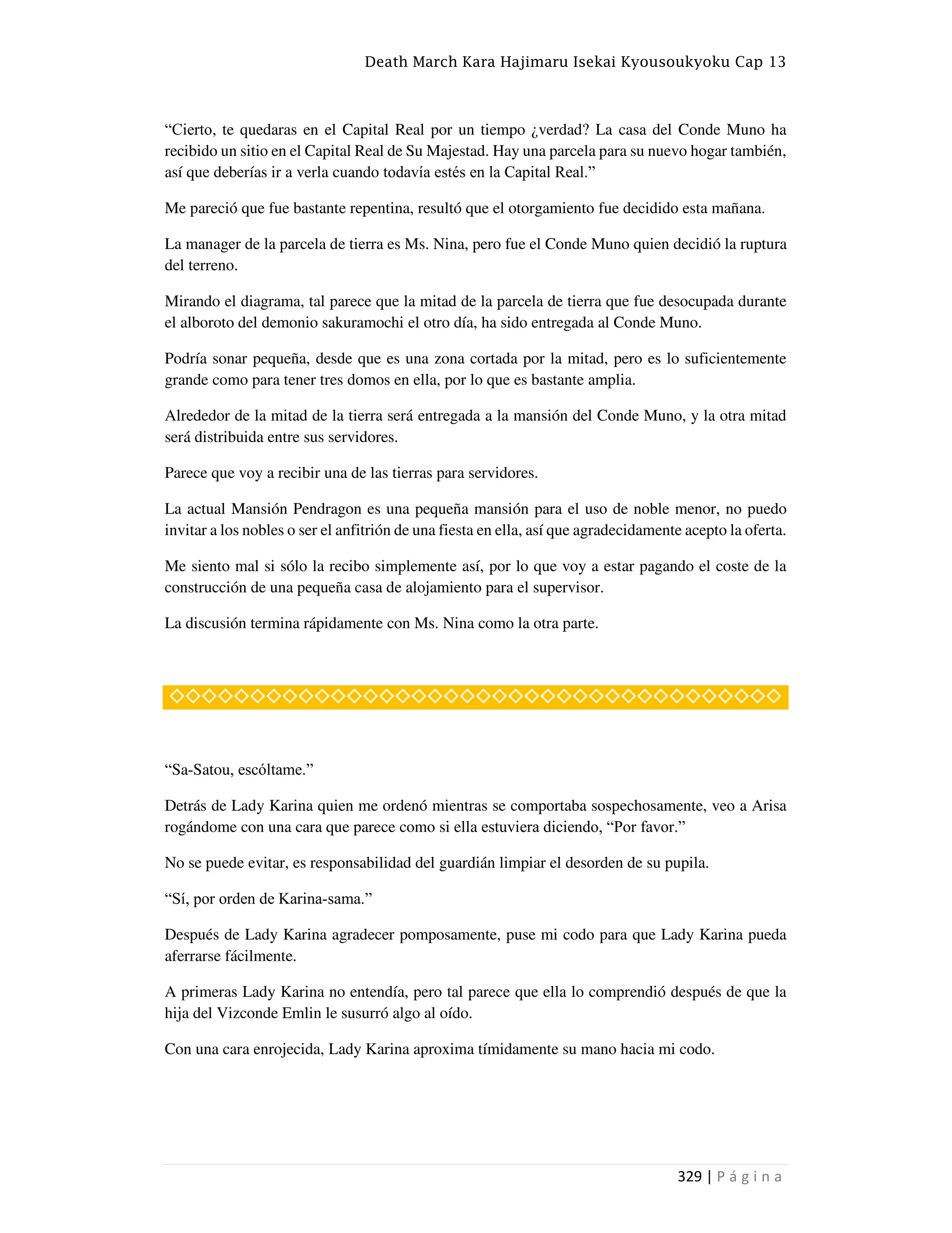Death March Kara Hajimaru Isekai Kyousoukyoku Cap 13
329 | P á g i n a
“Cierto, te quedaras en el Capital Real por un tiempo ¿verdad? La casa del Conde Muno ha
recibido un sitio en el Capital Real de Su Majestad. Hay una parcela para su nuevo hogar también,
así que deberías ir a verla cuando todavía estés en la Capital Real.”
Me pareció que fue bastante repentina, resultó que el otorgamiento fue decidido esta mañana.
La manager de la parcela de tierra es Ms. Nina, pero fue el Conde Muno quien decidió la ruptura
del terreno.
Mirando el diagrama, tal parece que la mitad de la parcela de tierra que fue desocupada durante
el alboroto del demonio sakuramochi el otro día, ha sido entregada al Conde Muno.
Podría sonar pequeña, desde que es una zona cortada por la mitad, pero es lo suficientemente
grande como para tener tres domos en ella, por lo que es bastante amplia.
Alrededor de la mitad de la tierra será entregada a la mansión del Conde Muno, y la otra mitad
será distribuida entre sus servidores.
Parece que voy a recibir una de las tierras para servidores.
La actual Mansión Pendragon es una pequeña mansión para el uso de noble menor, no puedo
invitar a los nobles o ser el anfitrión de una fiesta en ella, así que agradecidamente acepto la oferta.
Me siento mal si sólo la recibo simplemente así, por lo que voy a estar pagando el coste de la
construcción de una pequeña casa de alojamiento para el supervisor.
La discusión termina rápidamente con Ms. Nina como la otra parte.
◇◇◇◇◇◇◇◇◇◇◇◇◇◇◇◇◇◇◇◇◇◇◇◇◇◇◇◇◇◇◇◇◇◇◇◇◇◇
“Sa-Satou, escóltame.”
Detrás de Lady Karina quien me ordenó mientras se comportaba sospechosamente, veo a Arisa
rogándome con una cara que parece como si ella estuviera diciendo, “Por favor.”
No se puede evitar, es responsabilidad del guardián limpiar el desorden de su pupila.
“Sí, por orden de Karina-sama.”
Después de Lady Karina agradecer pomposamente, puse mi codo para que Lady Karina pueda
aferrarse fácilmente.
A primeras Lady Karina no entendía, pero tal parece que ella lo comprendió después de que la
hija del Vizconde Emlin le susurró algo al oído.
Con una cara enrojecida, Lady Karina aproxima tímidamente su mano hacia mi codo.
 