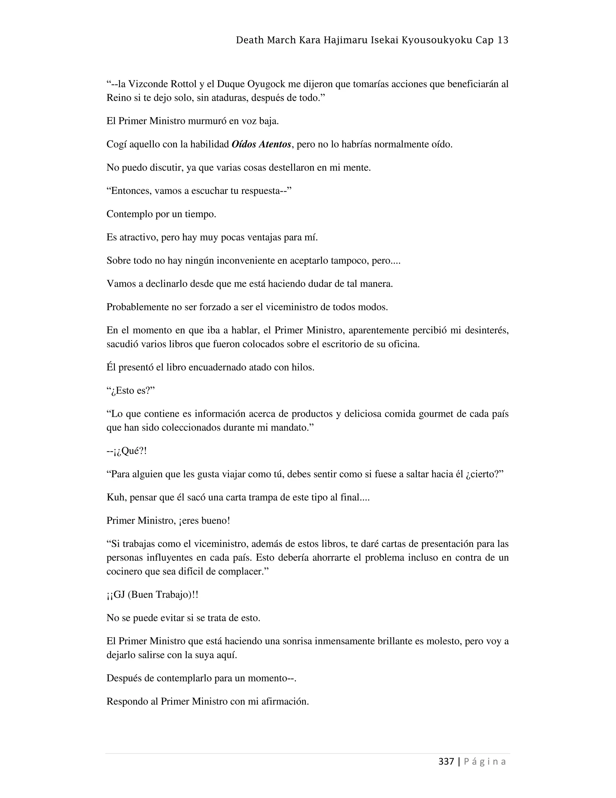 Death March Kara Hajimaru Isekai Kyousoukyoku Cap 13
337 | P á g i n a
“--la Vizconde Rottol y el Duque Oyugock me dijeron que tomarías acciones que beneficiarán al
Reino si te dejo solo, sin ataduras, después de todo.”
El Primer Ministro murmuró en voz baja.
Cogí aquello con la habilidad Oídos Atentos, pero no lo habrías normalmente oído.
No puedo discutir, ya que varias cosas destellaron en mi mente.
“Entonces, vamos a escuchar tu respuesta--”
Contemplo por un tiempo.
Es atractivo, pero hay muy pocas ventajas para mí.
Sobre todo no hay ningún inconveniente en aceptarlo tampoco, pero....
Vamos a declinarlo desde que me está haciendo dudar de tal manera.
Probablemente no ser forzado a ser el viceministro de todos modos.
En el momento en que iba a hablar, el Primer Ministro, aparentemente percibió mi desinterés,
sacudió varios libros que fueron colocados sobre el escritorio de su oficina.
Él presentó el libro encuadernado atado con hilos.
“¿Esto es?”
“Lo que contiene es información acerca de productos y deliciosa comida gourmet de cada país
que han sido coleccionados durante mi mandato.”
--¡¿Qué?!
“Para alguien que les gusta viajar como tú, debes sentir como si fuese a saltar hacia él ¿cierto?”
Kuh, pensar que él sacó una carta trampa de este tipo al final....
Primer Ministro, ¡eres bueno!
“Si trabajas como el viceministro, además de estos libros, te daré cartas de presentación para las
personas influyentes en cada país. Esto debería ahorrarte el problema incluso en contra de un
cocinero que sea difícil de complacer.”
¡¡GJ (Buen Trabajo)!!
No se puede evitar si se trata de esto.
El Primer Ministro que está haciendo una sonrisa inmensamente brillante es molesto, pero voy a
dejarlo salirse con la suya aquí.
Después de contemplarlo para un momento--.
Respondo al Primer Ministro con mi afirmación.
 