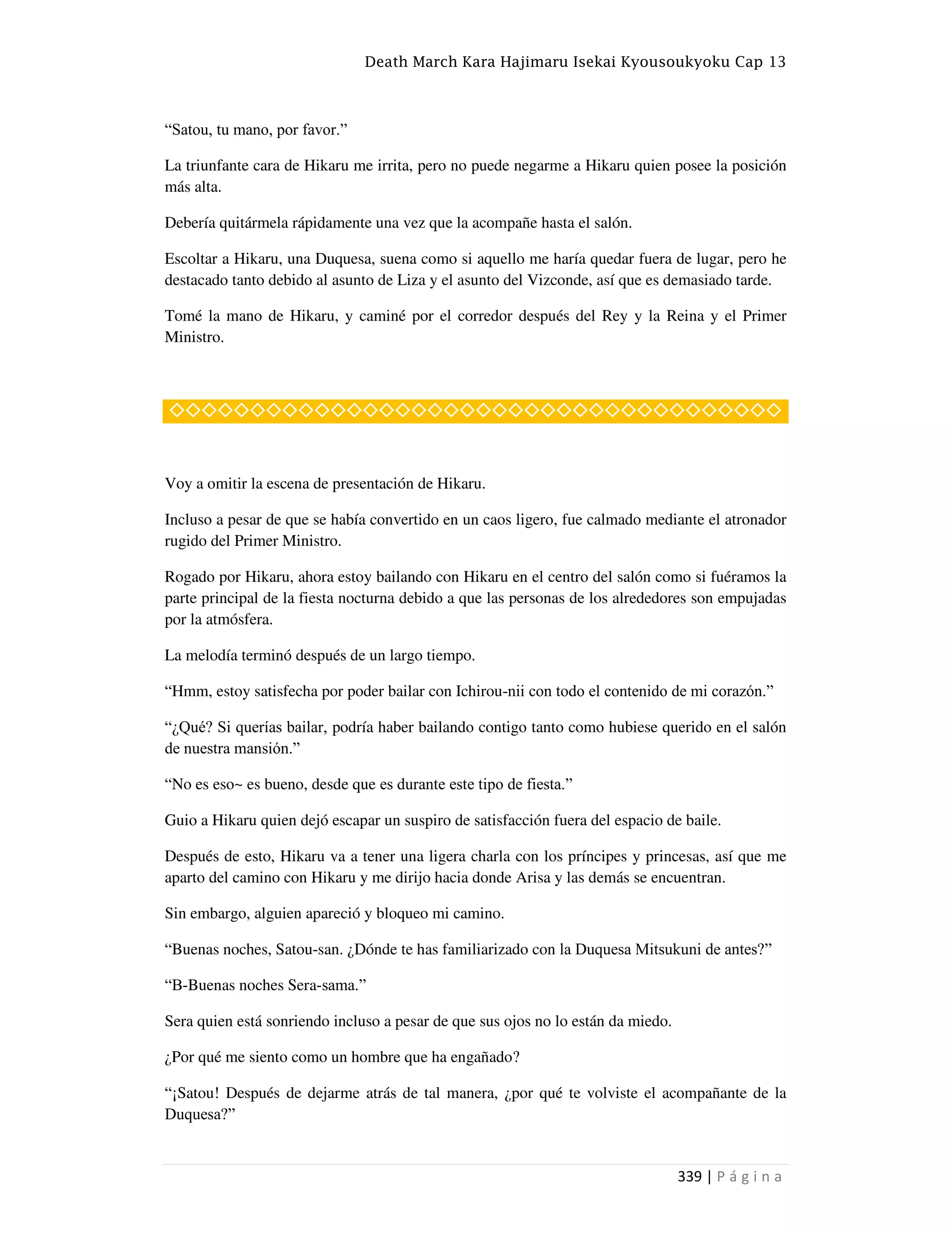 Death March Kara Hajimaru Isekai Kyousoukyoku Cap 13
339 | P á g i n a
“Satou, tu mano, por favor.”
La triunfante cara de Hikaru me irrita, pero no puede negarme a Hikaru quien posee la posición
más alta.
Debería quitármela rápidamente una vez que la acompañe hasta el salón.
Escoltar a Hikaru, una Duquesa, suena como si aquello me haría quedar fuera de lugar, pero he
destacado tanto debido al asunto de Liza y el asunto del Vizconde, así que es demasiado tarde.
Tomé la mano de Hikaru, y caminé por el corredor después del Rey y la Reina y el Primer
Ministro.
◇◇◇◇◇◇◇◇◇◇◇◇◇◇◇◇◇◇◇◇◇◇◇◇◇◇◇◇◇◇◇◇◇◇◇◇◇◇
Voy a omitir la escena de presentación de Hikaru.
Incluso a pesar de que se había convertido en un caos ligero, fue calmado mediante el atronador
rugido del Primer Ministro.
Rogado por Hikaru, ahora estoy bailando con Hikaru en el centro del salón como si fuéramos la
parte principal de la fiesta nocturna debido a que las personas de los alrededores son empujadas
por la atmósfera.
La melodía terminó después de un largo tiempo.
“Hmm, estoy satisfecha por poder bailar con Ichirou-nii con todo el contenido de mi corazón.”
“¿Qué? Si querías bailar, podría haber bailando contigo tanto como hubiese querido en el salón
de nuestra mansión.”
“No es eso~ es bueno, desde que es durante este tipo de fiesta.”
Guio a Hikaru quien dejó escapar un suspiro de satisfacción fuera del espacio de baile.
Después de esto, Hikaru va a tener una ligera charla con los príncipes y princesas, así que me
aparto del camino con Hikaru y me dirijo hacia donde Arisa y las demás se encuentran.
Sin embargo, alguien apareció y bloqueo mi camino.
“Buenas noches, Satou-san. ¿Dónde te has familiarizado con la Duquesa Mitsukuni de antes?”
“B-Buenas noches Sera-sama.”
Sera quien está sonriendo incluso a pesar de que sus ojos no lo están da miedo.
¿Por qué me siento como un hombre que ha engañado?
“¡Satou! Después de dejarme atrás de tal manera, ¿por qué te volviste el acompañante de la
Duquesa?”
 