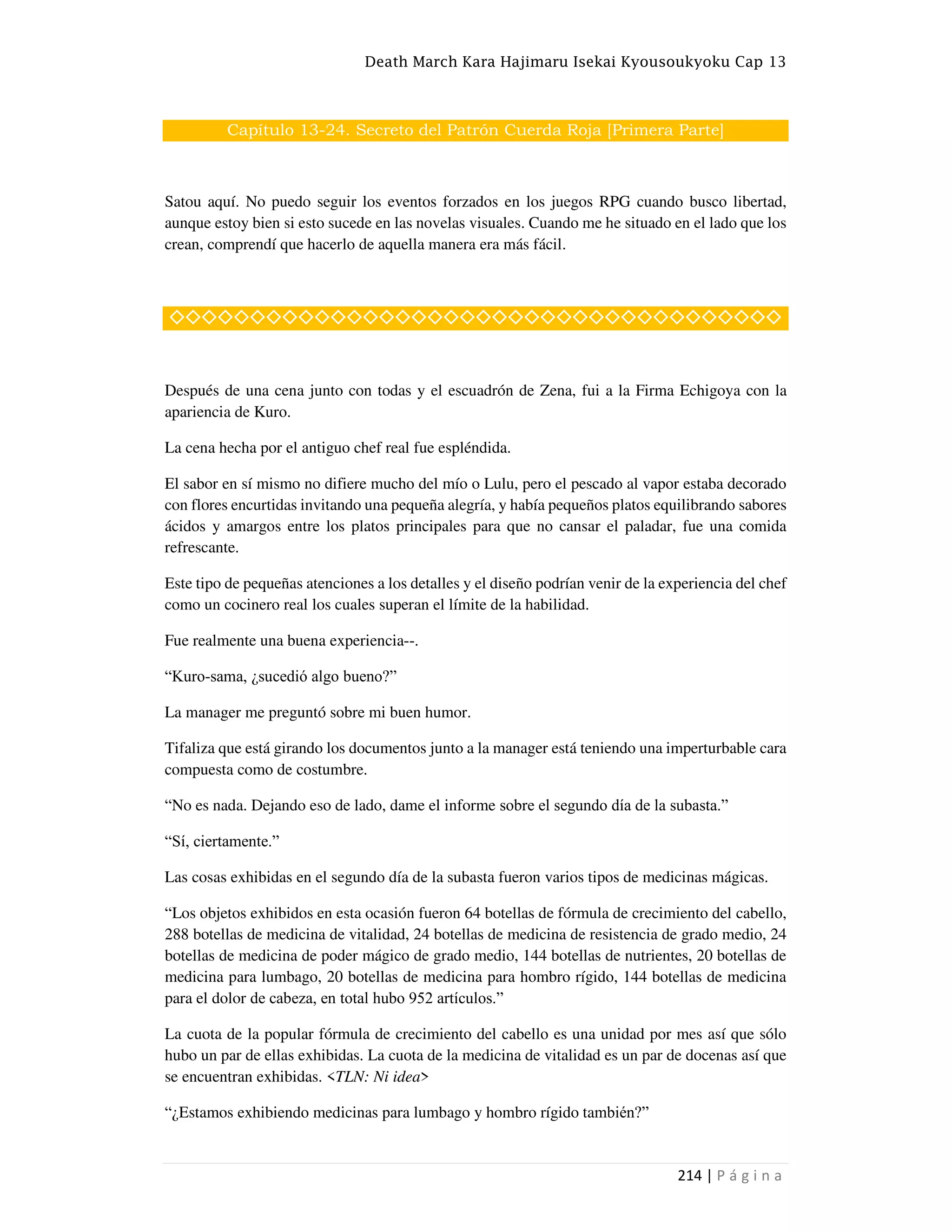 Death March Kara Hajimaru Isekai Kyousoukyoku Cap 13
214 | P á g i n a
Capítulo 13-24. Secreto del Patrón Cuerda Roja [Primera Parte]
Satou aquí. No puedo seguir los eventos forzados en los juegos RPG cuando busco libertad,
aunque estoy bien si esto sucede en las novelas visuales. Cuando me he situado en el lado que los
crean, comprendí que hacerlo de aquella manera era más fácil.
◇◇◇◇◇◇◇◇◇◇◇◇◇◇◇◇◇◇◇◇◇◇◇◇◇◇◇◇◇◇◇◇◇◇◇◇◇◇
Después de una cena junto con todas y el escuadrón de Zena, fui a la Firma Echigoya con la
apariencia de Kuro.
La cena hecha por el antiguo chef real fue espléndida.
El sabor en sí mismo no difiere mucho del mío o Lulu, pero el pescado al vapor estaba decorado
con flores encurtidas invitando una pequeña alegría, y había pequeños platos equilibrando sabores
ácidos y amargos entre los platos principales para que no cansar el paladar, fue una comida
refrescante.
Este tipo de pequeñas atenciones a los detalles y el diseño podrían venir de la experiencia del chef
como un cocinero real los cuales superan el límite de la habilidad.
Fue realmente una buena experiencia--.
“Kuro-sama, ¿sucedió algo bueno?”
La manager me preguntó sobre mi buen humor.
Tifaliza que está girando los documentos junto a la manager está teniendo una imperturbable cara
compuesta como de costumbre.
“No es nada. Dejando eso de lado, dame el informe sobre el segundo día de la subasta.”
“Sí, ciertamente.”
Las cosas exhibidas en el segundo día de la subasta fueron varios tipos de medicinas mágicas.
“Los objetos exhibidos en esta ocasión fueron 64 botellas de fórmula de crecimiento del cabello,
288 botellas de medicina de vitalidad, 24 botellas de medicina de resistencia de grado medio, 24
botellas de medicina de poder mágico de grado medio, 144 botellas de nutrientes, 20 botellas de
medicina para lumbago, 20 botellas de medicina para hombro rígido, 144 botellas de medicina
para el dolor de cabeza, en total hubo 952 artículos.”
La cuota de la popular fórmula de crecimiento del cabello es una unidad por mes así que sólo
hubo un par de ellas exhibidas. La cuota de la medicina de vitalidad es un par de docenas así que
se encuentran exhibidas. <TLN: Ni idea>
“¿Estamos exhibiendo medicinas para lumbago y hombro rígido también?”
 