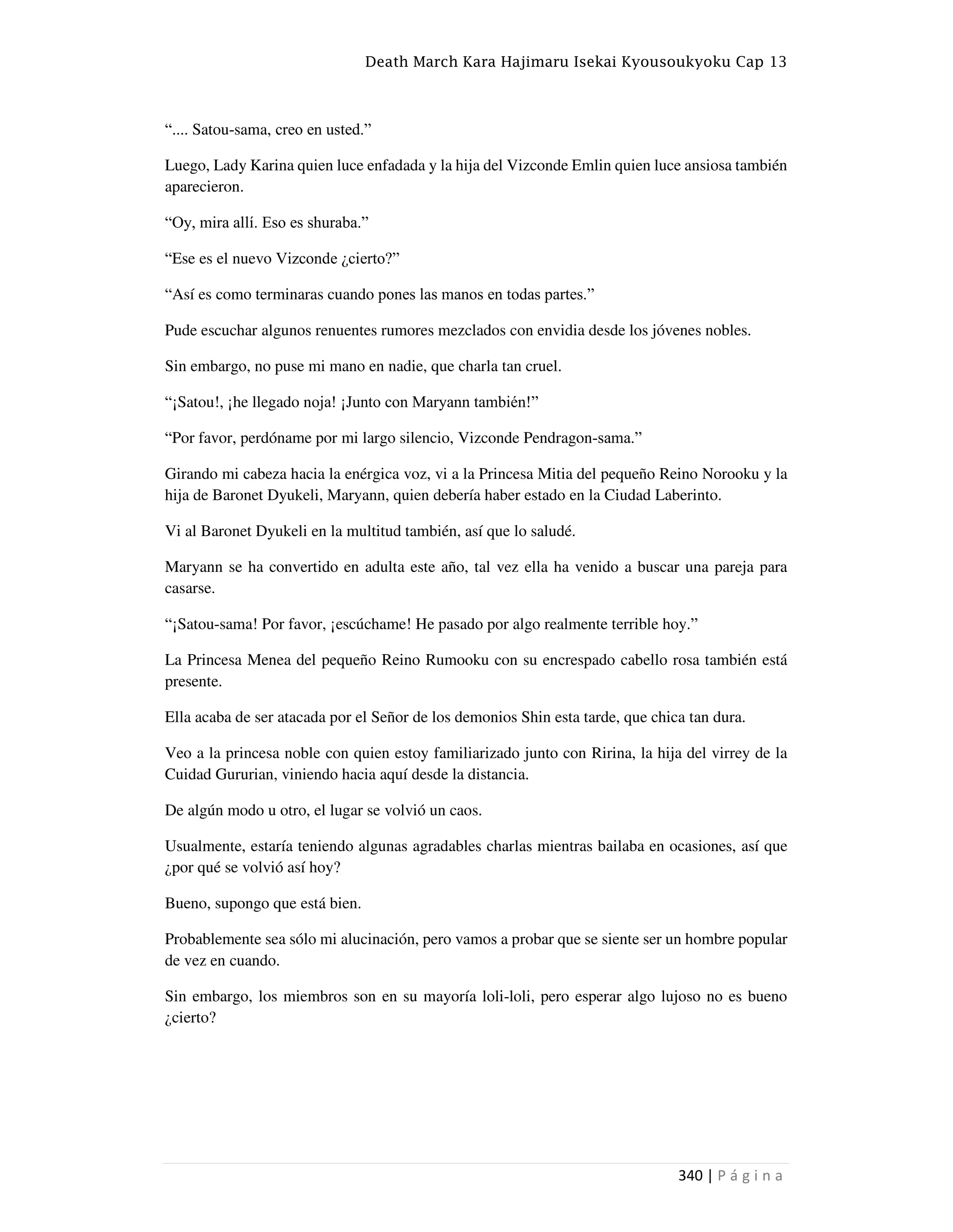 Death March Kara Hajimaru Isekai Kyousoukyoku Cap 13
340 | P á g i n a
“.... Satou-sama, creo en usted.”
Luego, Lady Karina quien luce enfadada y la hija del Vizconde Emlin quien luce ansiosa también
aparecieron.
“Oy, mira allí. Eso es shuraba.”
“Ese es el nuevo Vizconde ¿cierto?”
“Así es como terminaras cuando pones las manos en todas partes.”
Pude escuchar algunos renuentes rumores mezclados con envidia desde los jóvenes nobles.
Sin embargo, no puse mi mano en nadie, que charla tan cruel.
“¡Satou!, ¡he llegado noja! ¡Junto con Maryann también!”
“Por favor, perdóname por mi largo silencio, Vizconde Pendragon-sama.”
Girando mi cabeza hacia la enérgica voz, vi a la Princesa Mitia del pequeño Reino Norooku y la
hija de Baronet Dyukeli, Maryann, quien debería haber estado en la Ciudad Laberinto.
Vi al Baronet Dyukeli en la multitud también, así que lo saludé.
Maryann se ha convertido en adulta este año, tal vez ella ha venido a buscar una pareja para
casarse.
“¡Satou-sama! Por favor, ¡escúchame! He pasado por algo realmente terrible hoy.”
La Princesa Menea del pequeño Reino Rumooku con su encrespado cabello rosa también está
presente.
Ella acaba de ser atacada por el Señor de los demonios Shin esta tarde, que chica tan dura.
Veo a la princesa noble con quien estoy familiarizado junto con Ririna, la hija del virrey de la
Cuidad Gururian, viniendo hacia aquí desde la distancia.
De algún modo u otro, el lugar se volvió un caos.
Usualmente, estaría teniendo algunas agradables charlas mientras bailaba en ocasiones, así que
¿por qué se volvió así hoy?
Bueno, supongo que está bien.
Probablemente sea sólo mi alucinación, pero vamos a probar que se siente ser un hombre popular
de vez en cuando.
Sin embargo, los miembros son en su mayoría loli-loli, pero esperar algo lujoso no es bueno
¿cierto?
 