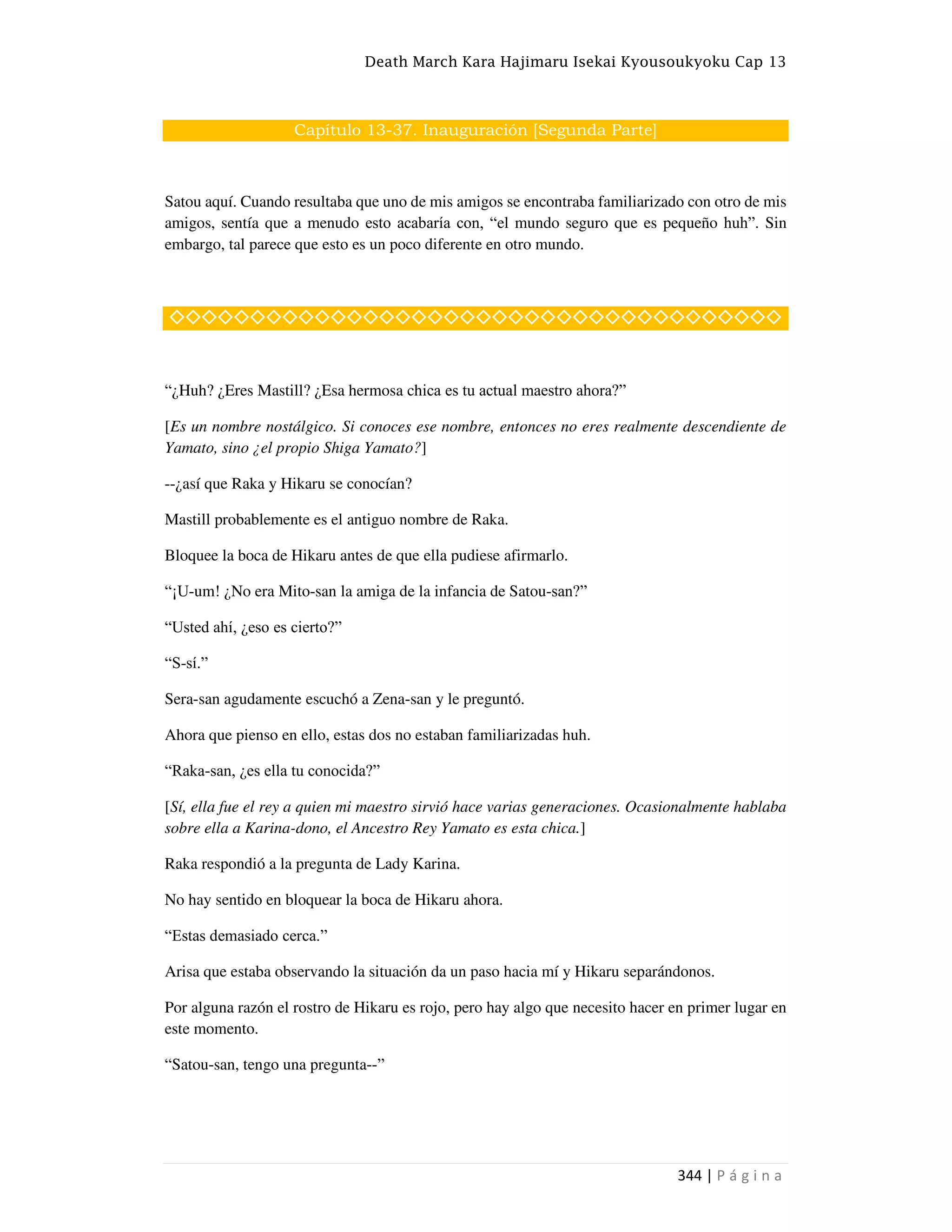 Death March Kara Hajimaru Isekai Kyousoukyoku Cap 13
344 | P á g i n a
Capítulo 13-37. Inauguración [Segunda Parte]
Satou aquí. Cuando resultaba que uno de mis amigos se encontraba familiarizado con otro de mis
amigos, sentía que a menudo esto acabaría con, “el mundo seguro que es pequeño huh”. Sin
embargo, tal parece que esto es un poco diferente en otro mundo.
◇◇◇◇◇◇◇◇◇◇◇◇◇◇◇◇◇◇◇◇◇◇◇◇◇◇◇◇◇◇◇◇◇◇◇◇◇◇
“¿Huh? ¿Eres Mastill? ¿Esa hermosa chica es tu actual maestro ahora?”
[Es un nombre nostálgico. Si conoces ese nombre, entonces no eres realmente descendiente de
Yamato, sino ¿el propio Shiga Yamato?]
--¿así que Raka y Hikaru se conocían?
Mastill probablemente es el antiguo nombre de Raka.
Bloquee la boca de Hikaru antes de que ella pudiese afirmarlo.
“¡U-um! ¿No era Mito-san la amiga de la infancia de Satou-san?”
“Usted ahí, ¿eso es cierto?”
“S-sí.”
Sera-san agudamente escuchó a Zena-san y le preguntó.
Ahora que pienso en ello, estas dos no estaban familiarizadas huh.
“Raka-san, ¿es ella tu conocida?”
[Sí, ella fue el rey a quien mi maestro sirvió hace varias generaciones. Ocasionalmente hablaba
sobre ella a Karina-dono, el Ancestro Rey Yamato es esta chica.]
Raka respondió a la pregunta de Lady Karina.
No hay sentido en bloquear la boca de Hikaru ahora.
“Estas demasiado cerca.”
Arisa que estaba observando la situación da un paso hacia mí y Hikaru separándonos.
Por alguna razón el rostro de Hikaru es rojo, pero hay algo que necesito hacer en primer lugar en
este momento.
“Satou-san, tengo una pregunta--”
 