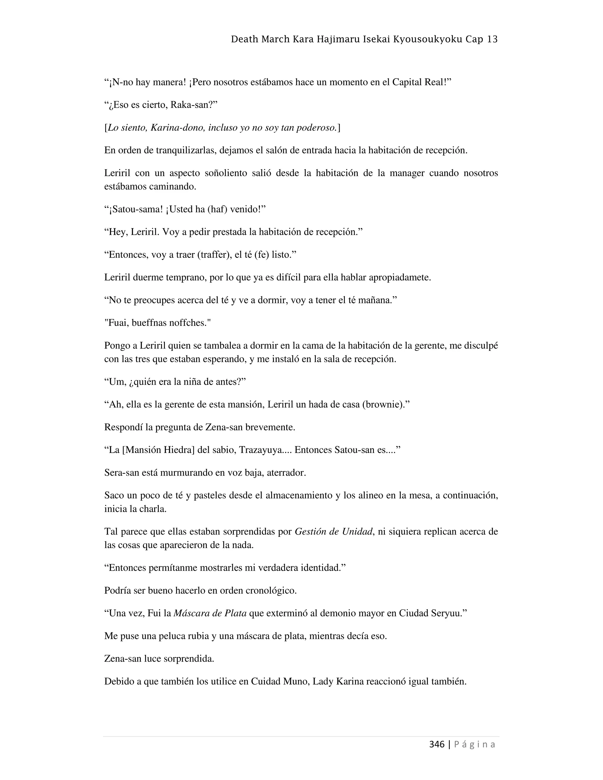 Death March Kara Hajimaru Isekai Kyousoukyoku Cap 13
346 | P á g i n a
“¡N-no hay manera! ¡Pero nosotros estábamos hace un momento en el Capital Real!”
“¿Eso es cierto, Raka-san?”
[Lo siento, Karina-dono, incluso yo no soy tan poderoso.]
En orden de tranquilizarlas, dejamos el salón de entrada hacia la habitación de recepción.
Leriril con un aspecto soñoliento salió desde la habitación de la manager cuando nosotros
estábamos caminando.
“¡Satou-sama! ¡Usted ha (haf) venido!”
“Hey, Leriril. Voy a pedir prestada la habitación de recepción.”
“Entonces, voy a traer (traffer), el té (fe) listo.”
Leriril duerme temprano, por lo que ya es difícil para ella hablar apropiadamete.
“No te preocupes acerca del té y ve a dormir, voy a tener el té mañana.”
"Fuai, bueffnas noffches."
Pongo a Leriril quien se tambalea a dormir en la cama de la habitación de la gerente, me disculpé
con las tres que estaban esperando, y me instaló en la sala de recepción.
“Um, ¿quién era la niña de antes?”
“Ah, ella es la gerente de esta mansión, Leriril un hada de casa (brownie).”
Respondí la pregunta de Zena-san brevemente.
“La [Mansión Hiedra] del sabio, Trazayuya.... Entonces Satou-san es....”
Sera-san está murmurando en voz baja, aterrador.
Saco un poco de té y pasteles desde el almacenamiento y los alineo en la mesa, a continuación,
inicia la charla.
Tal parece que ellas estaban sorprendidas por Gestión de Unidad, ni siquiera replican acerca de
las cosas que aparecieron de la nada.
“Entonces permítanme mostrarles mi verdadera identidad.”
Podría ser bueno hacerlo en orden cronológico.
“Una vez, Fui la Máscara de Plata que exterminó al demonio mayor en Ciudad Seryuu.”
Me puse una peluca rubia y una máscara de plata, mientras decía eso.
Zena-san luce sorprendida.
Debido a que también los utilice en Cuidad Muno, Lady Karina reaccionó igual también.
 