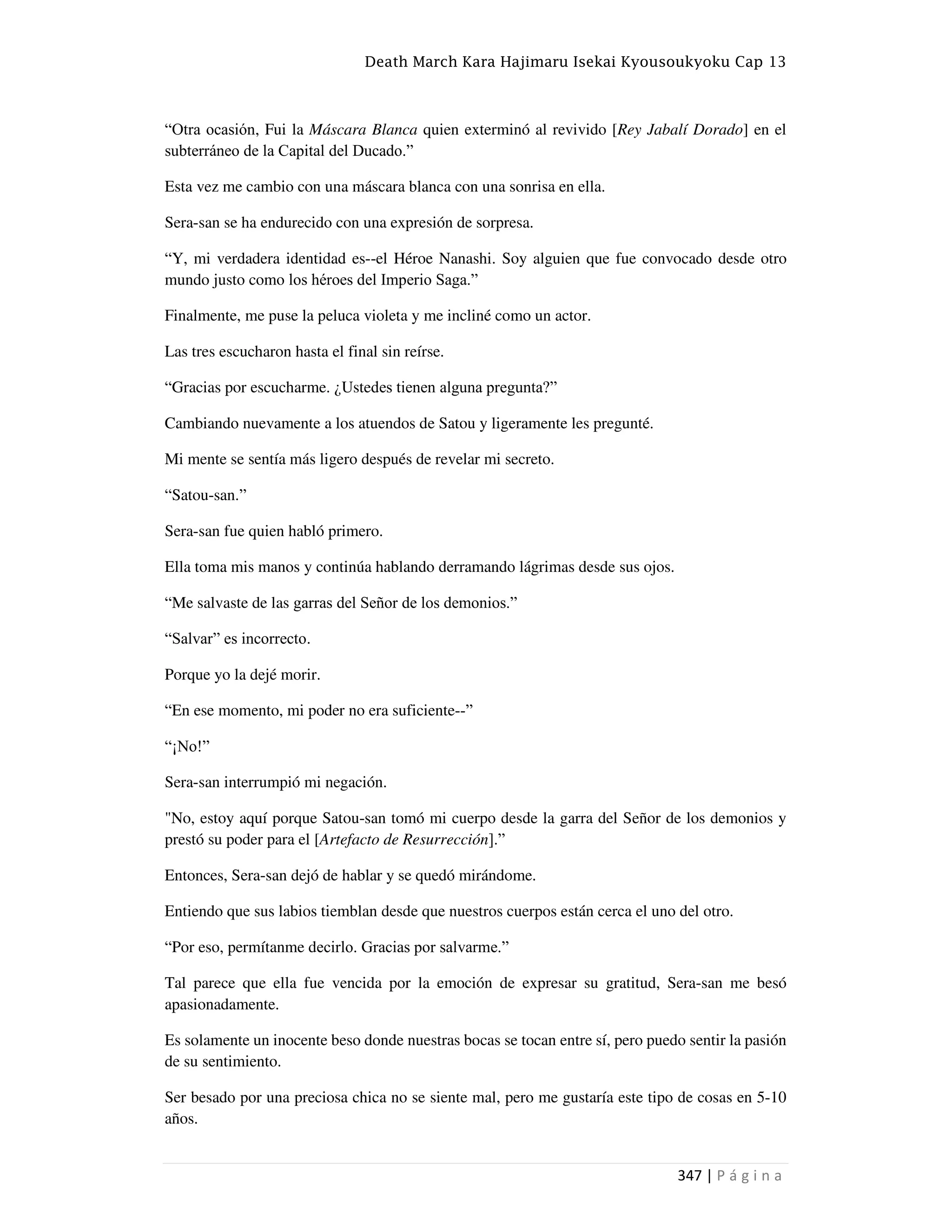 Death March Kara Hajimaru Isekai Kyousoukyoku Cap 13
347 | P á g i n a
“Otra ocasión, Fui la Máscara Blanca quien exterminó al revivido [Rey Jabalí Dorado] en el
subterráneo de la Capital del Ducado.”
Esta vez me cambio con una máscara blanca con una sonrisa en ella.
Sera-san se ha endurecido con una expresión de sorpresa.
“Y, mi verdadera identidad es--el Héroe Nanashi. Soy alguien que fue convocado desde otro
mundo justo como los héroes del Imperio Saga.”
Finalmente, me puse la peluca violeta y me incliné como un actor.
Las tres escucharon hasta el final sin reírse.
“Gracias por escucharme. ¿Ustedes tienen alguna pregunta?”
Cambiando nuevamente a los atuendos de Satou y ligeramente les pregunté.
Mi mente se sentía más ligero después de revelar mi secreto.
“Satou-san.”
Sera-san fue quien habló primero.
Ella toma mis manos y continúa hablando derramando lágrimas desde sus ojos.
“Me salvaste de las garras del Señor de los demonios.”
“Salvar” es incorrecto.
Porque yo la dejé morir.
“En ese momento, mi poder no era suficiente--”
“¡No!”
Sera-san interrumpió mi negación.
"No, estoy aquí porque Satou-san tomó mi cuerpo desde la garra del Señor de los demonios y
prestó su poder para el [Artefacto de Resurrección].”
Entonces, Sera-san dejó de hablar y se quedó mirándome.
Entiendo que sus labios tiemblan desde que nuestros cuerpos están cerca el uno del otro.
“Por eso, permítanme decirlo. Gracias por salvarme.”
Tal parece que ella fue vencida por la emoción de expresar su gratitud, Sera-san me besó
apasionadamente.
Es solamente un inocente beso donde nuestras bocas se tocan entre sí, pero puedo sentir la pasión
de su sentimiento.
Ser besado por una preciosa chica no se siente mal, pero me gustaría este tipo de cosas en 5-10
años.
 