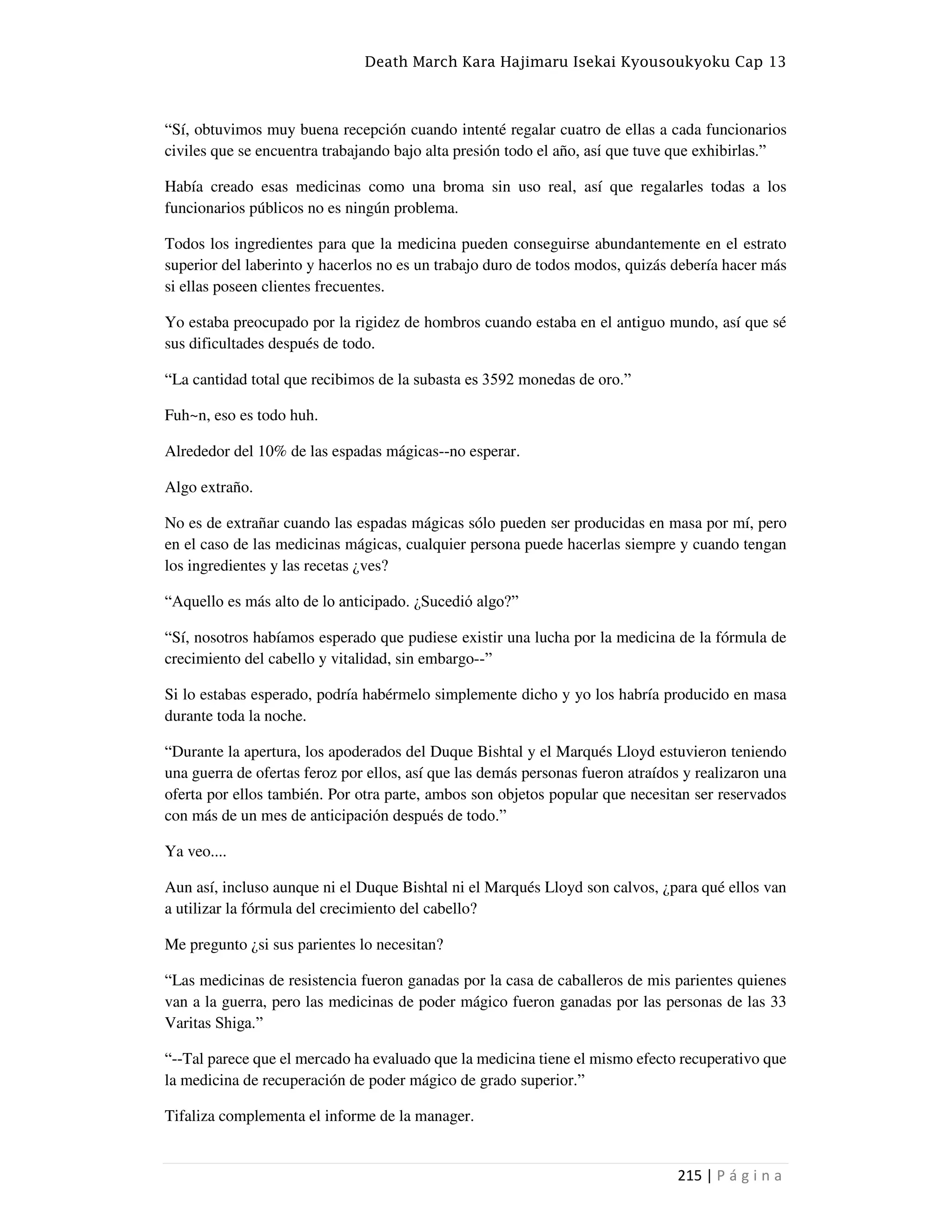 Death March Kara Hajimaru Isekai Kyousoukyoku Cap 13
215 | P á g i n a
“Sí, obtuvimos muy buena recepción cuando intenté regalar cuatro de ellas a cada funcionarios
civiles que se encuentra trabajando bajo alta presión todo el año, así que tuve que exhibirlas.”
Había creado esas medicinas como una broma sin uso real, así que regalarles todas a los
funcionarios públicos no es ningún problema.
Todos los ingredientes para que la medicina pueden conseguirse abundantemente en el estrato
superior del laberinto y hacerlos no es un trabajo duro de todos modos, quizás debería hacer más
si ellas poseen clientes frecuentes.
Yo estaba preocupado por la rigidez de hombros cuando estaba en el antiguo mundo, así que sé
sus dificultades después de todo.
“La cantidad total que recibimos de la subasta es 3592 monedas de oro.”
Fuh~n, eso es todo huh.
Alrededor del 10% de las espadas mágicas--no esperar.
Algo extraño.
No es de extrañar cuando las espadas mágicas sólo pueden ser producidas en masa por mí, pero
en el caso de las medicinas mágicas, cualquier persona puede hacerlas siempre y cuando tengan
los ingredientes y las recetas ¿ves?
“Aquello es más alto de lo anticipado. ¿Sucedió algo?”
“Sí, nosotros habíamos esperado que pudiese existir una lucha por la medicina de la fórmula de
crecimiento del cabello y vitalidad, sin embargo--”
Si lo estabas esperado, podría habérmelo simplemente dicho y yo los habría producido en masa
durante toda la noche.
“Durante la apertura, los apoderados del Duque Bishtal y el Marqués Lloyd estuvieron teniendo
una guerra de ofertas feroz por ellos, así que las demás personas fueron atraídos y realizaron una
oferta por ellos también. Por otra parte, ambos son objetos popular que necesitan ser reservados
con más de un mes de anticipación después de todo.”
Ya veo....
Aun así, incluso aunque ni el Duque Bishtal ni el Marqués Lloyd son calvos, ¿para qué ellos van
a utilizar la fórmula del crecimiento del cabello?
Me pregunto ¿si sus parientes lo necesitan?
“Las medicinas de resistencia fueron ganadas por la casa de caballeros de mis parientes quienes
van a la guerra, pero las medicinas de poder mágico fueron ganadas por las personas de las 33
Varitas Shiga.”
“--Tal parece que el mercado ha evaluado que la medicina tiene el mismo efecto recuperativo que
la medicina de recuperación de poder mágico de grado superior.”
Tifaliza complementa el informe de la manager.
 