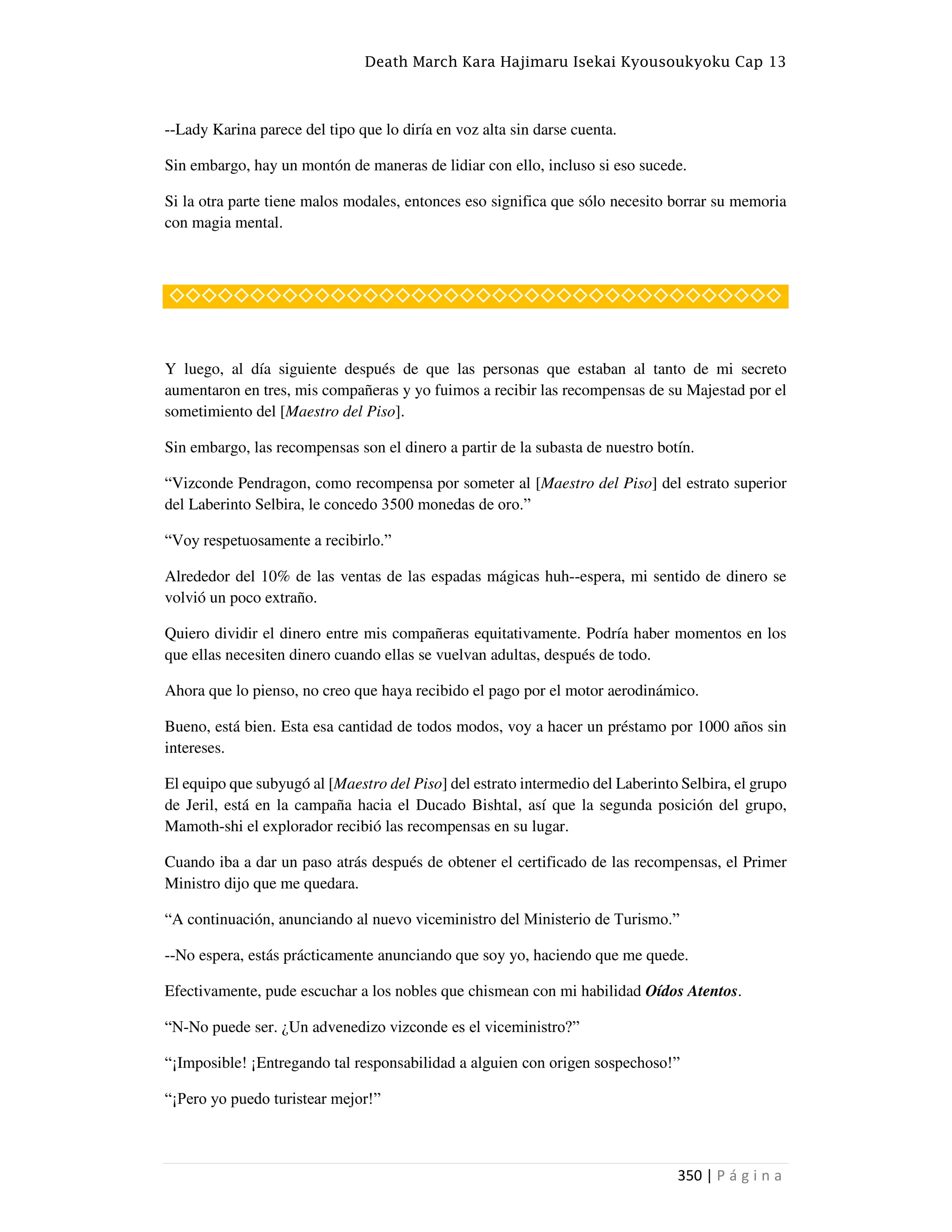 Death March Kara Hajimaru Isekai Kyousoukyoku Cap 13
350 | P á g i n a
--Lady Karina parece del tipo que lo diría en voz alta sin darse cuenta.
Sin embargo, hay un montón de maneras de lidiar con ello, incluso si eso sucede.
Si la otra parte tiene malos modales, entonces eso significa que sólo necesito borrar su memoria
con magia mental.
◇◇◇◇◇◇◇◇◇◇◇◇◇◇◇◇◇◇◇◇◇◇◇◇◇◇◇◇◇◇◇◇◇◇◇◇◇◇
Y luego, al día siguiente después de que las personas que estaban al tanto de mi secreto
aumentaron en tres, mis compañeras y yo fuimos a recibir las recompensas de su Majestad por el
sometimiento del [Maestro del Piso].
Sin embargo, las recompensas son el dinero a partir de la subasta de nuestro botín.
“Vizconde Pendragon, como recompensa por someter al [Maestro del Piso] del estrato superior
del Laberinto Selbira, le concedo 3500 monedas de oro.”
“Voy respetuosamente a recibirlo.”
Alrededor del 10% de las ventas de las espadas mágicas huh--espera, mi sentido de dinero se
volvió un poco extraño.
Quiero dividir el dinero entre mis compañeras equitativamente. Podría haber momentos en los
que ellas necesiten dinero cuando ellas se vuelvan adultas, después de todo.
Ahora que lo pienso, no creo que haya recibido el pago por el motor aerodinámico.
Bueno, está bien. Esta esa cantidad de todos modos, voy a hacer un préstamo por 1000 años sin
intereses.
El equipo que subyugó al [Maestro del Piso] del estrato intermedio del Laberinto Selbira, el grupo
de Jeril, está en la campaña hacia el Ducado Bishtal, así que la segunda posición del grupo,
Mamoth-shi el explorador recibió las recompensas en su lugar.
Cuando iba a dar un paso atrás después de obtener el certificado de las recompensas, el Primer
Ministro dijo que me quedara.
“A continuación, anunciando al nuevo viceministro del Ministerio de Turismo.”
--No espera, estás prácticamente anunciando que soy yo, haciendo que me quede.
Efectivamente, pude escuchar a los nobles que chismean con mi habilidad Oídos Atentos.
“N-No puede ser. ¿Un advenedizo vizconde es el viceministro?”
“¡Imposible! ¡Entregando tal responsabilidad a alguien con origen sospechoso!”
“¡Pero yo puedo turistear mejor!”
 