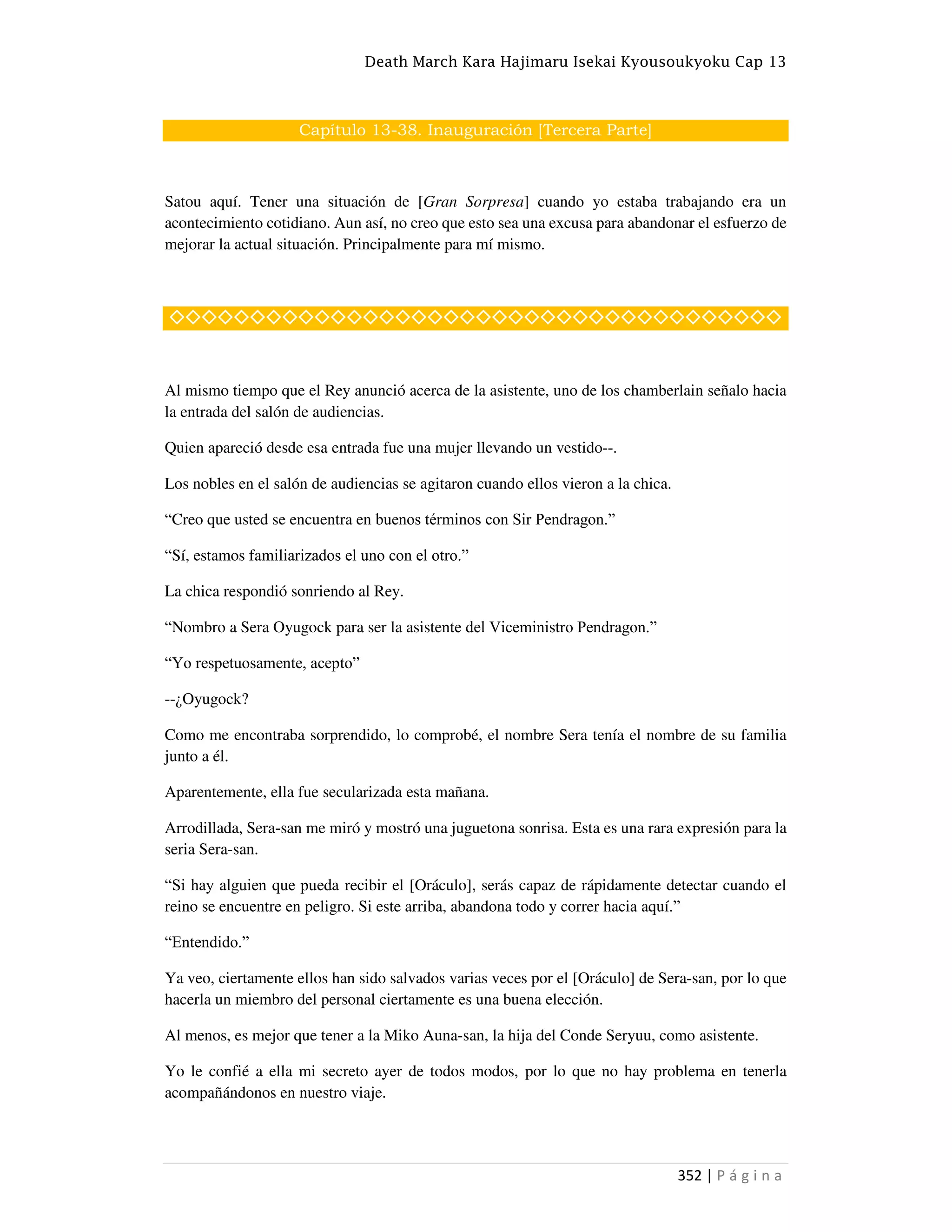 Death March Kara Hajimaru Isekai Kyousoukyoku Cap 13
352 | P á g i n a
Capítulo 13-38. Inauguración [Tercera Parte]
Satou aquí. Tener una situación de [Gran Sorpresa] cuando yo estaba trabajando era un
acontecimiento cotidiano. Aun así, no creo que esto sea una excusa para abandonar el esfuerzo de
mejorar la actual situación. Principalmente para mí mismo.
◇◇◇◇◇◇◇◇◇◇◇◇◇◇◇◇◇◇◇◇◇◇◇◇◇◇◇◇◇◇◇◇◇◇◇◇◇◇
Al mismo tiempo que el Rey anunció acerca de la asistente, uno de los chamberlain señalo hacia
la entrada del salón de audiencias.
Quien apareció desde esa entrada fue una mujer llevando un vestido--.
Los nobles en el salón de audiencias se agitaron cuando ellos vieron a la chica.
“Creo que usted se encuentra en buenos términos con Sir Pendragon.”
“Sí, estamos familiarizados el uno con el otro.”
La chica respondió sonriendo al Rey.
“Nombro a Sera Oyugock para ser la asistente del Viceministro Pendragon.”
“Yo respetuosamente, acepto”
--¿Oyugock?
Como me encontraba sorprendido, lo comprobé, el nombre Sera tenía el nombre de su familia
junto a él.
Aparentemente, ella fue secularizada esta mañana.
Arrodillada, Sera-san me miró y mostró una juguetona sonrisa. Esta es una rara expresión para la
seria Sera-san.
“Si hay alguien que pueda recibir el [Oráculo], serás capaz de rápidamente detectar cuando el
reino se encuentre en peligro. Si este arriba, abandona todo y correr hacia aquí.”
“Entendido.”
Ya veo, ciertamente ellos han sido salvados varias veces por el [Oráculo] de Sera-san, por lo que
hacerla un miembro del personal ciertamente es una buena elección.
Al menos, es mejor que tener a la Miko Auna-san, la hija del Conde Seryuu, como asistente.
Yo le confié a ella mi secreto ayer de todos modos, por lo que no hay problema en tenerla
acompañándonos en nuestro viaje.
 