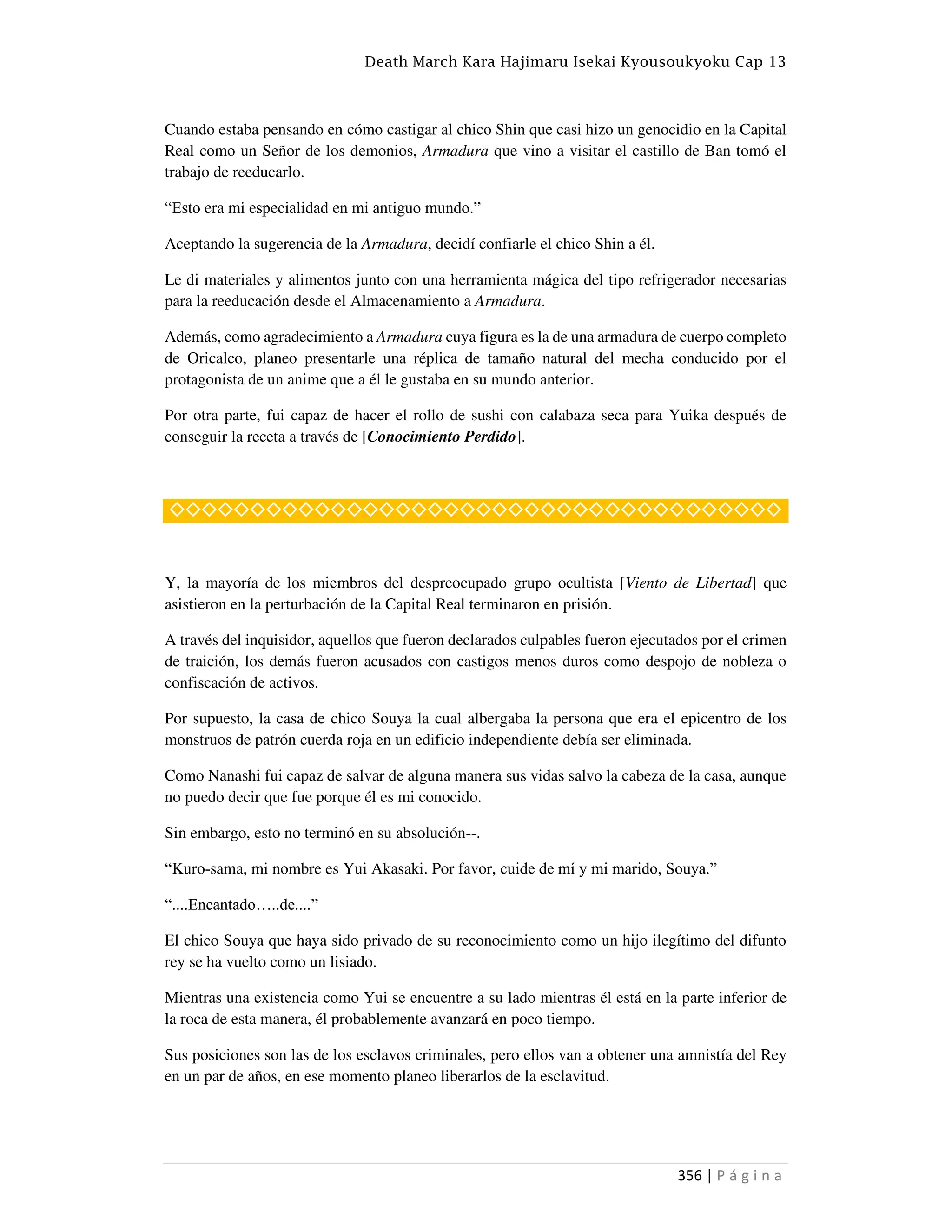 Death March Kara Hajimaru Isekai Kyousoukyoku Cap 13
356 | P á g i n a
Cuando estaba pensando en cómo castigar al chico Shin que casi hizo un genocidio en la Capital
Real como un Señor de los demonios, Armadura que vino a visitar el castillo de Ban tomó el
trabajo de reeducarlo.
“Esto era mi especialidad en mi antiguo mundo.”
Aceptando la sugerencia de la Armadura, decidí confiarle el chico Shin a él.
Le di materiales y alimentos junto con una herramienta mágica del tipo refrigerador necesarias
para la reeducación desde el Almacenamiento a Armadura.
Además, como agradecimiento a Armadura cuya figura es la de una armadura de cuerpo completo
de Oricalco, planeo presentarle una réplica de tamaño natural del mecha conducido por el
protagonista de un anime que a él le gustaba en su mundo anterior.
Por otra parte, fui capaz de hacer el rollo de sushi con calabaza seca para Yuika después de
conseguir la receta a través de [Conocimiento Perdido].
◇◇◇◇◇◇◇◇◇◇◇◇◇◇◇◇◇◇◇◇◇◇◇◇◇◇◇◇◇◇◇◇◇◇◇◇◇◇
Y, la mayoría de los miembros del despreocupado grupo ocultista [Viento de Libertad] que
asistieron en la perturbación de la Capital Real terminaron en prisión.
A través del inquisidor, aquellos que fueron declarados culpables fueron ejecutados por el crimen
de traición, los demás fueron acusados con castigos menos duros como despojo de nobleza o
confiscación de activos.
Por supuesto, la casa de chico Souya la cual albergaba la persona que era el epicentro de los
monstruos de patrón cuerda roja en un edificio independiente debía ser eliminada.
Como Nanashi fui capaz de salvar de alguna manera sus vidas salvo la cabeza de la casa, aunque
no puedo decir que fue porque él es mi conocido.
Sin embargo, esto no terminó en su absolución--.
“Kuro-sama, mi nombre es Yui Akasaki. Por favor, cuide de mí y mi marido, Souya.”
“....Encantado…..de....”
El chico Souya que haya sido privado de su reconocimiento como un hijo ilegítimo del difunto
rey se ha vuelto como un lisiado.
Mientras una existencia como Yui se encuentre a su lado mientras él está en la parte inferior de
la roca de esta manera, él probablemente avanzará en poco tiempo.
Sus posiciones son las de los esclavos criminales, pero ellos van a obtener una amnistía del Rey
en un par de años, en ese momento planeo liberarlos de la esclavitud.
 