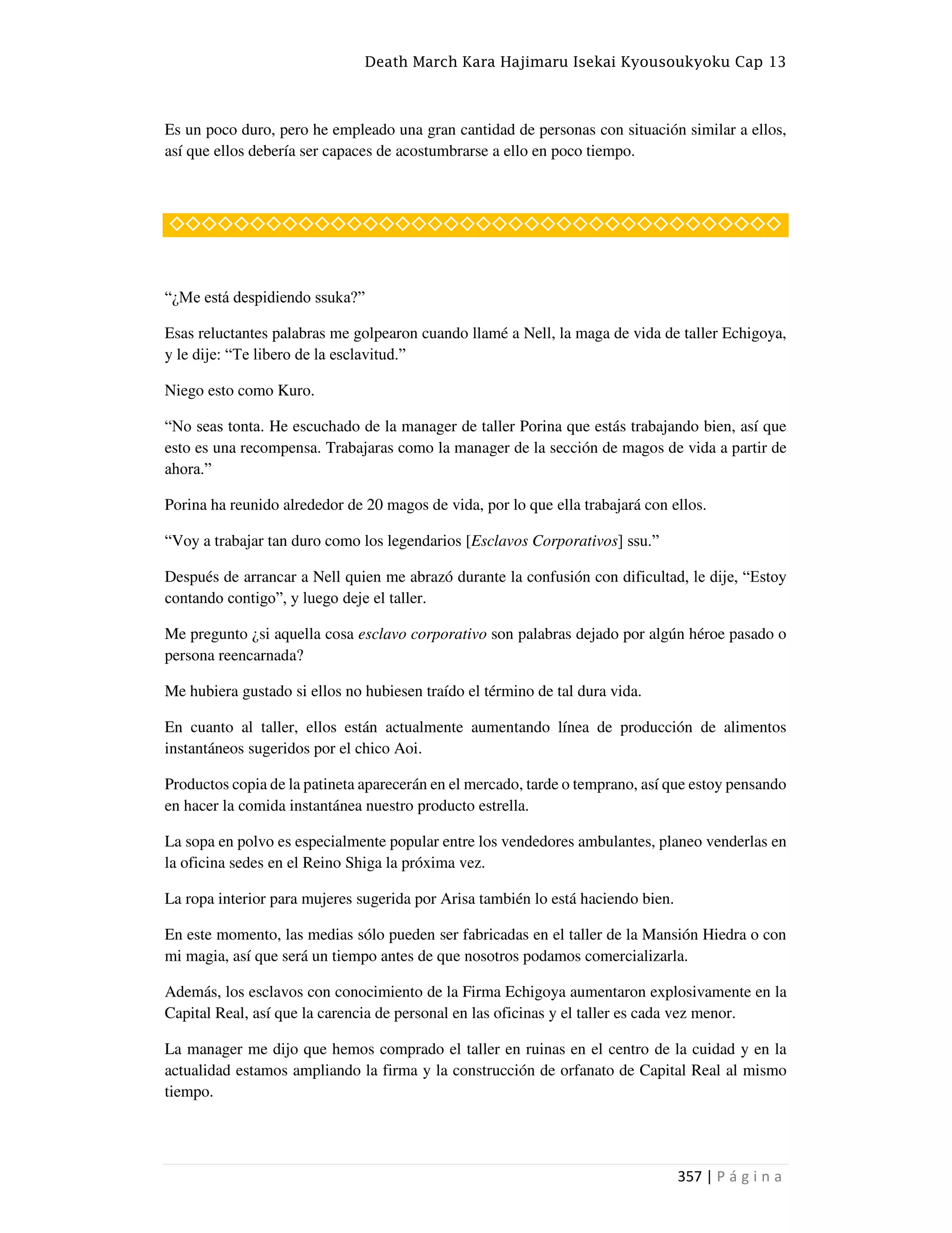 Death March Kara Hajimaru Isekai Kyousoukyoku Cap 13
357 | P á g i n a
Es un poco duro, pero he empleado una gran cantidad de personas con situación similar a ellos,
así que ellos debería ser capaces de acostumbrarse a ello en poco tiempo.
◇◇◇◇◇◇◇◇◇◇◇◇◇◇◇◇◇◇◇◇◇◇◇◇◇◇◇◇◇◇◇◇◇◇◇◇◇◇
“¿Me está despidiendo ssuka?”
Esas reluctantes palabras me golpearon cuando llamé a Nell, la maga de vida de taller Echigoya,
y le dije: “Te libero de la esclavitud.”
Niego esto como Kuro.
“No seas tonta. He escuchado de la manager de taller Porina que estás trabajando bien, así que
esto es una recompensa. Trabajaras como la manager de la sección de magos de vida a partir de
ahora.”
Porina ha reunido alrededor de 20 magos de vida, por lo que ella trabajará con ellos.
“Voy a trabajar tan duro como los legendarios [Esclavos Corporativos] ssu.”
Después de arrancar a Nell quien me abrazó durante la confusión con dificultad, le dije, “Estoy
contando contigo”, y luego deje el taller.
Me pregunto ¿si aquella cosa esclavo corporativo son palabras dejado por algún héroe pasado o
persona reencarnada?
Me hubiera gustado si ellos no hubiesen traído el término de tal dura vida.
En cuanto al taller, ellos están actualmente aumentando línea de producción de alimentos
instantáneos sugeridos por el chico Aoi.
Productos copia de la patineta aparecerán en el mercado, tarde o temprano, así que estoy pensando
en hacer la comida instantánea nuestro producto estrella.
La sopa en polvo es especialmente popular entre los vendedores ambulantes, planeo venderlas en
la oficina sedes en el Reino Shiga la próxima vez.
La ropa interior para mujeres sugerida por Arisa también lo está haciendo bien.
En este momento, las medias sólo pueden ser fabricadas en el taller de la Mansión Hiedra o con
mi magia, así que será un tiempo antes de que nosotros podamos comercializarla.
Además, los esclavos con conocimiento de la Firma Echigoya aumentaron explosivamente en la
Capital Real, así que la carencia de personal en las oficinas y el taller es cada vez menor.
La manager me dijo que hemos comprado el taller en ruinas en el centro de la cuidad y en la
actualidad estamos ampliando la firma y la construcción de orfanato de Capital Real al mismo
tiempo.
 