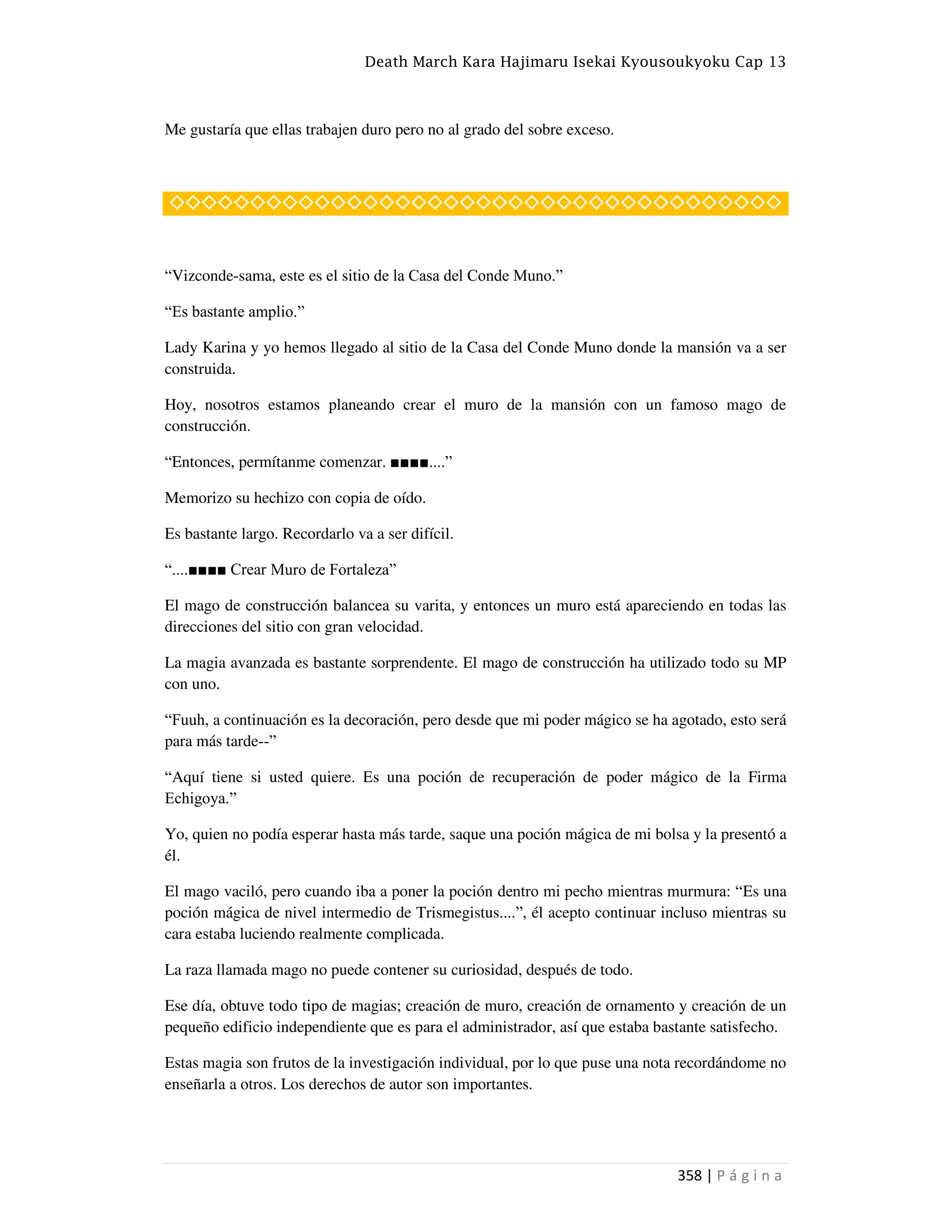 Death March Kara Hajimaru Isekai Kyousoukyoku Cap 13
358 | P á g i n a
Me gustaría que ellas trabajen duro pero no al grado del sobre exceso.
◇◇◇◇◇◇◇◇◇◇◇◇◇◇◇◇◇◇◇◇◇◇◇◇◇◇◇◇◇◇◇◇◇◇◇◇◇◇
“Vizconde-sama, este es el sitio de la Casa del Conde Muno.”
“Es bastante amplio.”
Lady Karina y yo hemos llegado al sitio de la Casa del Conde Muno donde la mansión va a ser
construida.
Hoy, nosotros estamos planeando crear el muro de la mansión con un famoso mago de
construcción.
“Entonces, permítanme comenzar. ■■■■....”
Memorizo su hechizo con copia de oído.
Es bastante largo. Recordarlo va a ser difícil.
“....■■■■ Crear Muro de Fortaleza”
El mago de construcción balancea su varita, y entonces un muro está apareciendo en todas las
direcciones del sitio con gran velocidad.
La magia avanzada es bastante sorprendente. El mago de construcción ha utilizado todo su MP
con uno.
“Fuuh, a continuación es la decoración, pero desde que mi poder mágico se ha agotado, esto será
para más tarde--”
“Aquí tiene si usted quiere. Es una poción de recuperación de poder mágico de la Firma
Echigoya.”
Yo, quien no podía esperar hasta más tarde, saque una poción mágica de mi bolsa y la presentó a
él.
El mago vaciló, pero cuando iba a poner la poción dentro mi pecho mientras murmura: “Es una
poción mágica de nivel intermedio de Trismegistus....”, él acepto continuar incluso mientras su
cara estaba luciendo realmente complicada.
La raza llamada mago no puede contener su curiosidad, después de todo.
Ese día, obtuve todo tipo de magias; creación de muro, creación de ornamento y creación de un
pequeño edificio independiente que es para el administrador, así que estaba bastante satisfecho.
Estas magia son frutos de la investigación individual, por lo que puse una nota recordándome no
enseñarla a otros. Los derechos de autor son importantes.
 