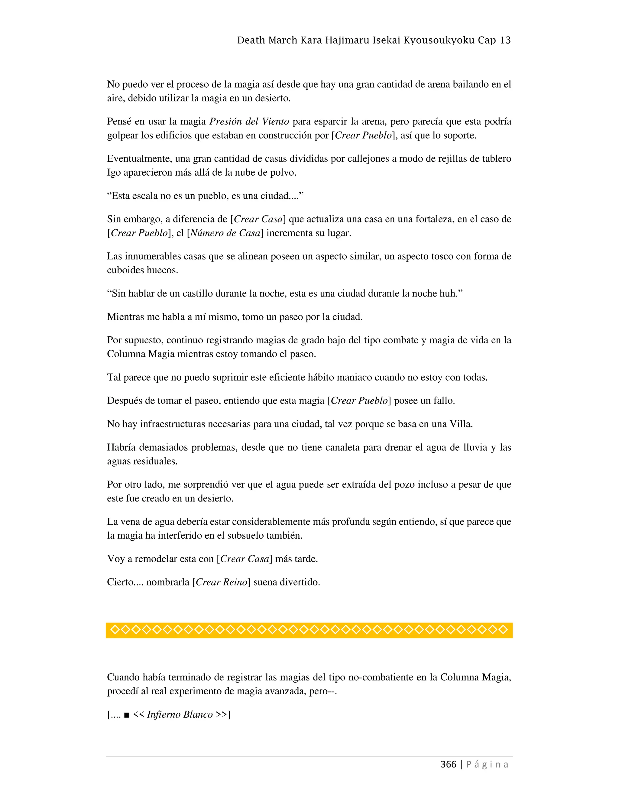 Death March Kara Hajimaru Isekai Kyousoukyoku Cap 13
366 | P á g i n a
No puedo ver el proceso de la magia así desde que hay una gran cantidad de arena bailando en el
aire, debido utilizar la magia en un desierto.
Pensé en usar la magia Presión del Viento para esparcir la arena, pero parecía que esta podría
golpear los edificios que estaban en construcción por [Crear Pueblo], así que lo soporte.
Eventualmente, una gran cantidad de casas divididas por callejones a modo de rejillas de tablero
Igo aparecieron más allá de la nube de polvo.
“Esta escala no es un pueblo, es una ciudad....”
Sin embargo, a diferencia de [Crear Casa] que actualiza una casa en una fortaleza, en el caso de
[Crear Pueblo], el [Número de Casa] incrementa su lugar.
Las innumerables casas que se alinean poseen un aspecto similar, un aspecto tosco con forma de
cuboides huecos.
“Sin hablar de un castillo durante la noche, esta es una ciudad durante la noche huh.”
Mientras me habla a mí mismo, tomo un paseo por la ciudad.
Por supuesto, continuo registrando magias de grado bajo del tipo combate y magia de vida en la
Columna Magia mientras estoy tomando el paseo.
Tal parece que no puedo suprimir este eficiente hábito maniaco cuando no estoy con todas.
Después de tomar el paseo, entiendo que esta magia [Crear Pueblo] posee un fallo.
No hay infraestructuras necesarias para una ciudad, tal vez porque se basa en una Villa.
Habría demasiados problemas, desde que no tiene canaleta para drenar el agua de lluvia y las
aguas residuales.
Por otro lado, me sorprendió ver que el agua puede ser extraída del pozo incluso a pesar de que
este fue creado en un desierto.
La vena de agua debería estar considerablemente más profunda según entiendo, sí que parece que
la magia ha interferido en el subsuelo también.
Voy a remodelar esta con [Crear Casa] más tarde.
Cierto.... nombrarla [Crear Reino] suena divertido.
◇◇◇◇◇◇◇◇◇◇◇◇◇◇◇◇◇◇◇◇◇◇◇◇◇◇◇◇◇◇◇◇◇◇◇◇◇◇
Cuando había terminado de registrar las magias del tipo no-combatiente en la Columna Magia,
procedí al real experimento de magia avanzada, pero--.
[.... ■ << Infierno Blanco >>]
 