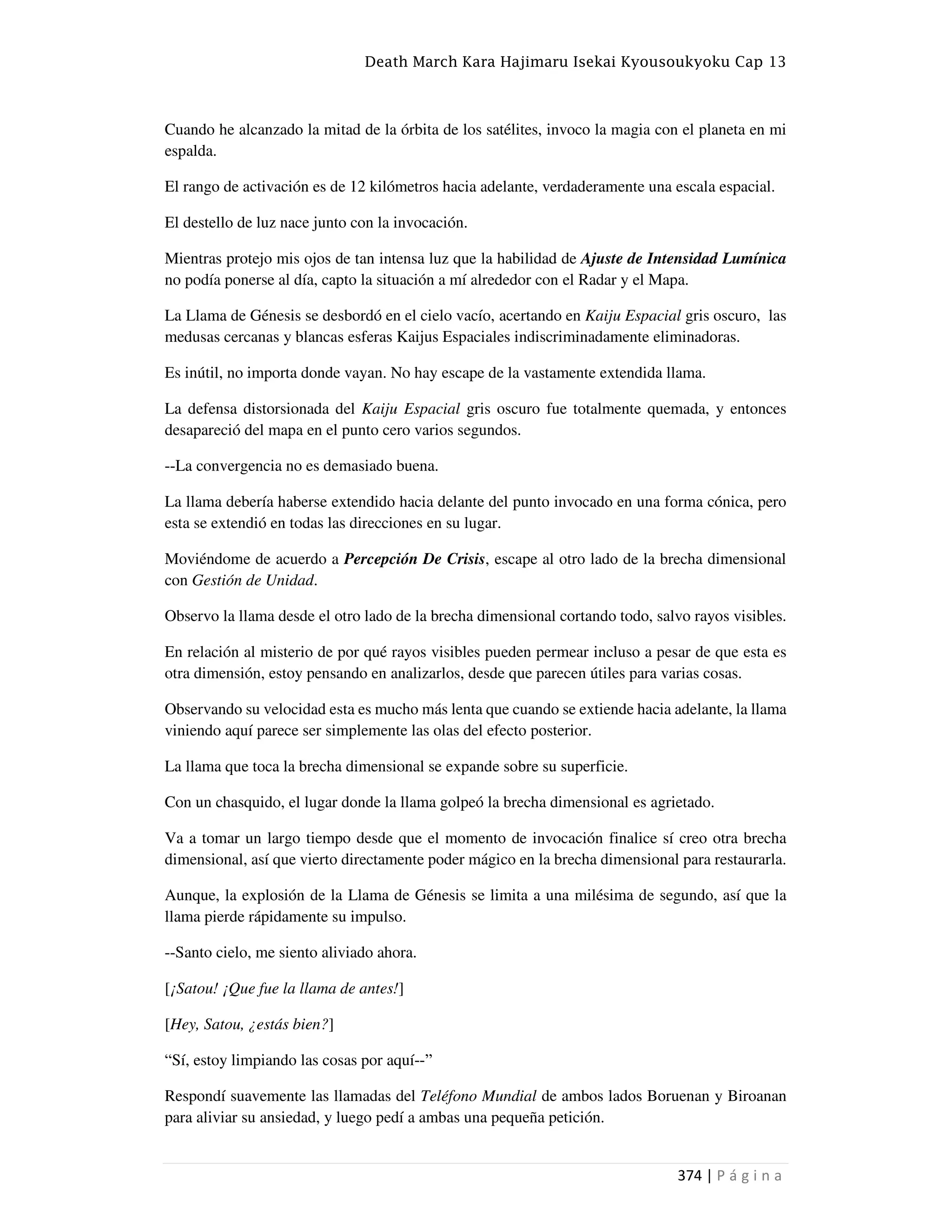 Death March Kara Hajimaru Isekai Kyousoukyoku Cap 13
374 | P á g i n a
Cuando he alcanzado la mitad de la órbita de los satélites, invoco la magia con el planeta en mi
espalda.
El rango de activación es de 12 kilómetros hacia adelante, verdaderamente una escala espacial.
El destello de luz nace junto con la invocación.
Mientras protejo mis ojos de tan intensa luz que la habilidad de Ajuste de Intensidad Lumínica
no podía ponerse al día, capto la situación a mí alrededor con el Radar y el Mapa.
La Llama de Génesis se desbordó en el cielo vacío, acertando en Kaiju Espacial gris oscuro, las
medusas cercanas y blancas esferas Kaijus Espaciales indiscriminadamente eliminadoras.
Es inútil, no importa donde vayan. No hay escape de la vastamente extendida llama.
La defensa distorsionada del Kaiju Espacial gris oscuro fue totalmente quemada, y entonces
desapareció del mapa en el punto cero varios segundos.
--La convergencia no es demasiado buena.
La llama debería haberse extendido hacia delante del punto invocado en una forma cónica, pero
esta se extendió en todas las direcciones en su lugar.
Moviéndome de acuerdo a Percepción De Crisis, escape al otro lado de la brecha dimensional
con Gestión de Unidad.
Observo la llama desde el otro lado de la brecha dimensional cortando todo, salvo rayos visibles.
En relación al misterio de por qué rayos visibles pueden permear incluso a pesar de que esta es
otra dimensión, estoy pensando en analizarlos, desde que parecen útiles para varias cosas.
Observando su velocidad esta es mucho más lenta que cuando se extiende hacia adelante, la llama
viniendo aquí parece ser simplemente las olas del efecto posterior.
La llama que toca la brecha dimensional se expande sobre su superficie.
Con un chasquido, el lugar donde la llama golpeó la brecha dimensional es agrietado.
Va a tomar un largo tiempo desde que el momento de invocación finalice sí creo otra brecha
dimensional, así que vierto directamente poder mágico en la brecha dimensional para restaurarla.
Aunque, la explosión de la Llama de Génesis se limita a una milésima de segundo, así que la
llama pierde rápidamente su impulso.
--Santo cielo, me siento aliviado ahora.
[¡Satou! ¡Que fue la llama de antes!]
[Hey, Satou, ¿estás bien?]
“Sí, estoy limpiando las cosas por aquí--”
Respondí suavemente las llamadas del Teléfono Mundial de ambos lados Boruenan y Biroanan
para aliviar su ansiedad, y luego pedí a ambas una pequeña petición.
 