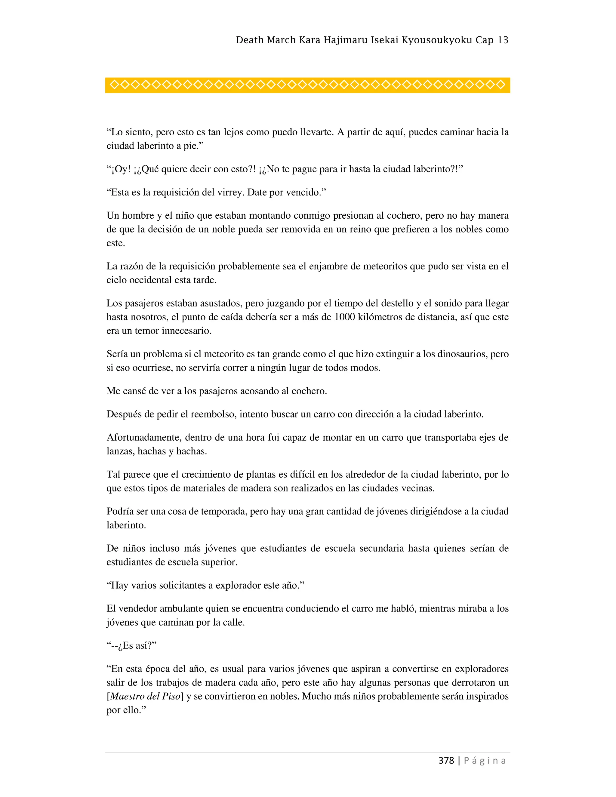 Death March Kara Hajimaru Isekai Kyousoukyoku Cap 13
378 | P á g i n a
◇◇◇◇◇◇◇◇◇◇◇◇◇◇◇◇◇◇◇◇◇◇◇◇◇◇◇◇◇◇◇◇◇◇◇◇◇◇
“Lo siento, pero esto es tan lejos como puedo llevarte. A partir de aquí, puedes caminar hacia la
ciudad laberinto a pie.”
“¡Oy! ¡¿Qué quiere decir con esto?! ¡¿No te pague para ir hasta la ciudad laberinto?!”
“Esta es la requisición del virrey. Date por vencido.”
Un hombre y el niño que estaban montando conmigo presionan al cochero, pero no hay manera
de que la decisión de un noble pueda ser removida en un reino que prefieren a los nobles como
este.
La razón de la requisición probablemente sea el enjambre de meteoritos que pudo ser vista en el
cielo occidental esta tarde.
Los pasajeros estaban asustados, pero juzgando por el tiempo del destello y el sonido para llegar
hasta nosotros, el punto de caída debería ser a más de 1000 kilómetros de distancia, así que este
era un temor innecesario.
Sería un problema si el meteorito es tan grande como el que hizo extinguir a los dinosaurios, pero
si eso ocurriese, no serviría correr a ningún lugar de todos modos.
Me cansé de ver a los pasajeros acosando al cochero.
Después de pedir el reembolso, intento buscar un carro con dirección a la ciudad laberinto.
Afortunadamente, dentro de una hora fui capaz de montar en un carro que transportaba ejes de
lanzas, hachas y hachas.
Tal parece que el crecimiento de plantas es difícil en los alrededor de la ciudad laberinto, por lo
que estos tipos de materiales de madera son realizados en las ciudades vecinas.
Podría ser una cosa de temporada, pero hay una gran cantidad de jóvenes dirigiéndose a la ciudad
laberinto.
De niños incluso más jóvenes que estudiantes de escuela secundaria hasta quienes serían de
estudiantes de escuela superior.
“Hay varios solicitantes a explorador este año.”
El vendedor ambulante quien se encuentra conduciendo el carro me habló, mientras miraba a los
jóvenes que caminan por la calle.
“--¿Es así?”
“En esta época del año, es usual para varios jóvenes que aspiran a convertirse en exploradores
salir de los trabajos de madera cada año, pero este año hay algunas personas que derrotaron un
[Maestro del Piso] y se convirtieron en nobles. Mucho más niños probablemente serán inspirados
por ello.”
 