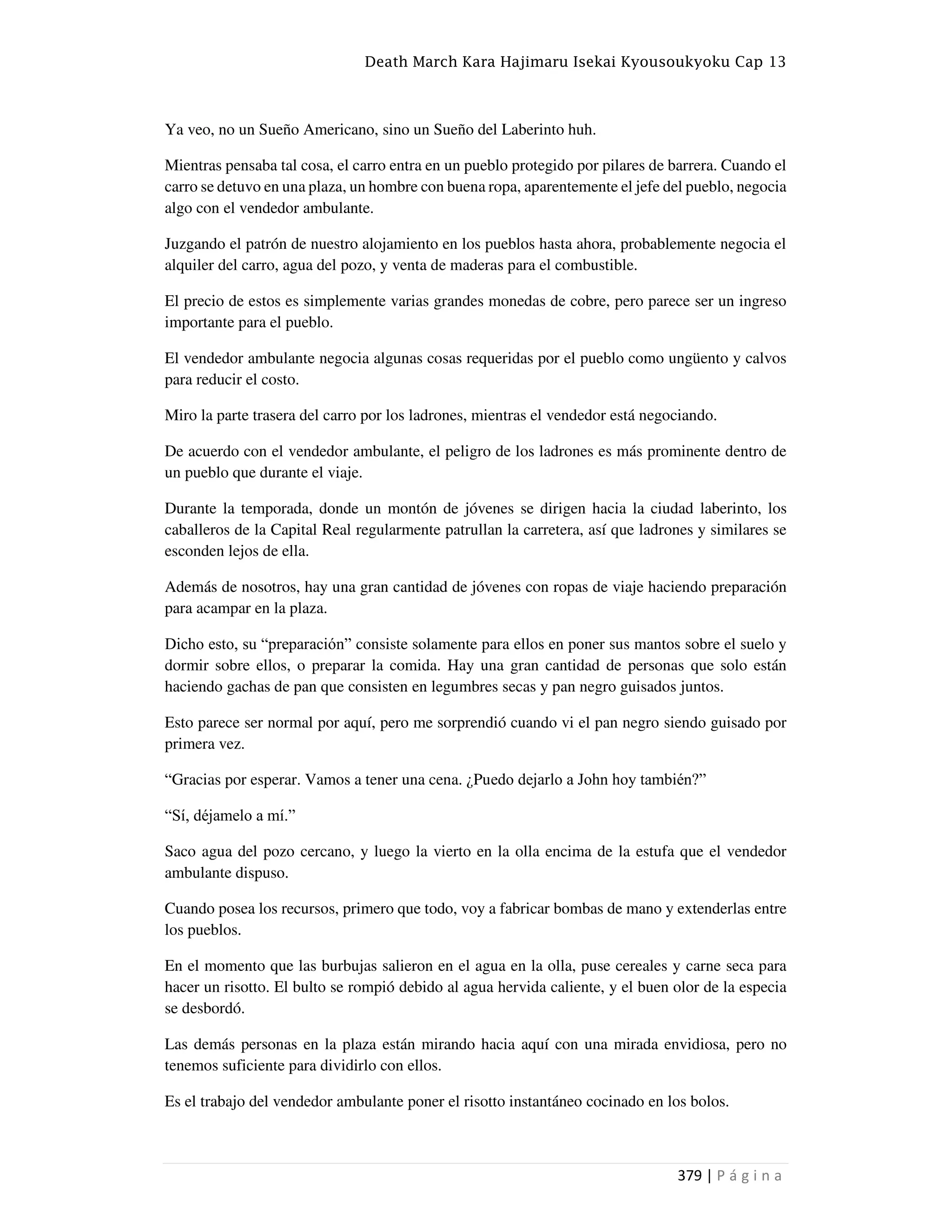 Death March Kara Hajimaru Isekai Kyousoukyoku Cap 13
379 | P á g i n a
Ya veo, no un Sueño Americano, sino un Sueño del Laberinto huh.
Mientras pensaba tal cosa, el carro entra en un pueblo protegido por pilares de barrera. Cuando el
carro se detuvo en una plaza, un hombre con buena ropa, aparentemente el jefe del pueblo, negocia
algo con el vendedor ambulante.
Juzgando el patrón de nuestro alojamiento en los pueblos hasta ahora, probablemente negocia el
alquiler del carro, agua del pozo, y venta de maderas para el combustible.
El precio de estos es simplemente varias grandes monedas de cobre, pero parece ser un ingreso
importante para el pueblo.
El vendedor ambulante negocia algunas cosas requeridas por el pueblo como ungüento y calvos
para reducir el costo.
Miro la parte trasera del carro por los ladrones, mientras el vendedor está negociando.
De acuerdo con el vendedor ambulante, el peligro de los ladrones es más prominente dentro de
un pueblo que durante el viaje.
Durante la temporada, donde un montón de jóvenes se dirigen hacia la ciudad laberinto, los
caballeros de la Capital Real regularmente patrullan la carretera, así que ladrones y similares se
esconden lejos de ella.
Además de nosotros, hay una gran cantidad de jóvenes con ropas de viaje haciendo preparación
para acampar en la plaza.
Dicho esto, su “preparación” consiste solamente para ellos en poner sus mantos sobre el suelo y
dormir sobre ellos, o preparar la comida. Hay una gran cantidad de personas que solo están
haciendo gachas de pan que consisten en legumbres secas y pan negro guisados juntos.
Esto parece ser normal por aquí, pero me sorprendió cuando vi el pan negro siendo guisado por
primera vez.
“Gracias por esperar. Vamos a tener una cena. ¿Puedo dejarlo a John hoy también?”
“Sí, déjamelo a mí.”
Saco agua del pozo cercano, y luego la vierto en la olla encima de la estufa que el vendedor
ambulante dispuso.
Cuando posea los recursos, primero que todo, voy a fabricar bombas de mano y extenderlas entre
los pueblos.
En el momento que las burbujas salieron en el agua en la olla, puse cereales y carne seca para
hacer un risotto. El bulto se rompió debido al agua hervida caliente, y el buen olor de la especia
se desbordó.
Las demás personas en la plaza están mirando hacia aquí con una mirada envidiosa, pero no
tenemos suficiente para dividirlo con ellos.
Es el trabajo del vendedor ambulante poner el risotto instantáneo cocinado en los bolos.
 
