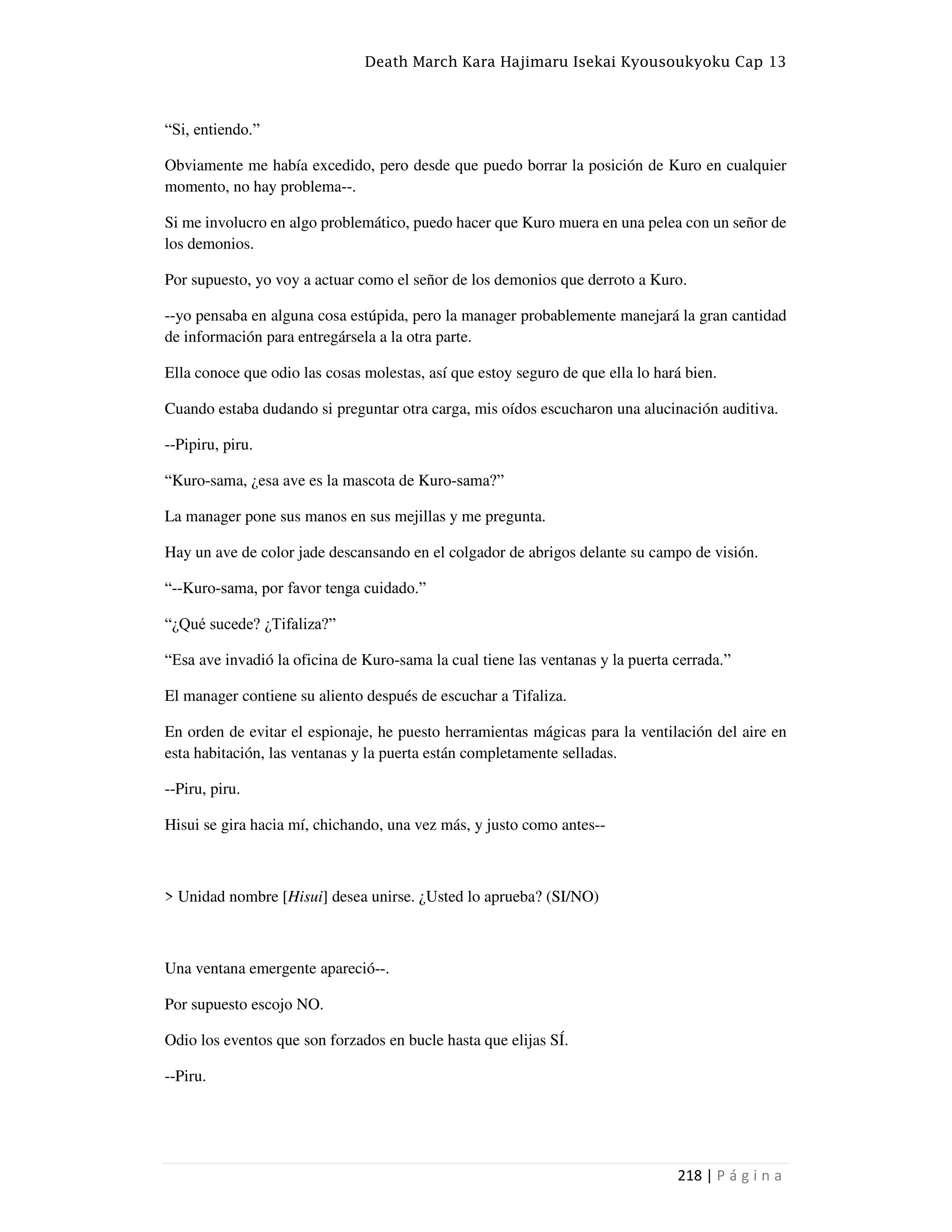 Death March Kara Hajimaru Isekai Kyousoukyoku Cap 13
218 | P á g i n a
“Si, entiendo.”
Obviamente me había excedido, pero desde que puedo borrar la posición de Kuro en cualquier
momento, no hay problema--.
Si me involucro en algo problemático, puedo hacer que Kuro muera en una pelea con un señor de
los demonios.
Por supuesto, yo voy a actuar como el señor de los demonios que derroto a Kuro.
--yo pensaba en alguna cosa estúpida, pero la manager probablemente manejará la gran cantidad
de información para entregársela a la otra parte.
Ella conoce que odio las cosas molestas, así que estoy seguro de que ella lo hará bien.
Cuando estaba dudando si preguntar otra carga, mis oídos escucharon una alucinación auditiva.
--Pipiru, piru.
“Kuro-sama, ¿esa ave es la mascota de Kuro-sama?”
La manager pone sus manos en sus mejillas y me pregunta.
Hay un ave de color jade descansando en el colgador de abrigos delante su campo de visión.
“--Kuro-sama, por favor tenga cuidado.”
“¿Qué sucede? ¿Tifaliza?”
“Esa ave invadió la oficina de Kuro-sama la cual tiene las ventanas y la puerta cerrada.”
El manager contiene su aliento después de escuchar a Tifaliza.
En orden de evitar el espionaje, he puesto herramientas mágicas para la ventilación del aire en
esta habitación, las ventanas y la puerta están completamente selladas.
--Piru, piru.
Hisui se gira hacia mí, chichando, una vez más, y justo como antes--
> Unidad nombre [Hisui] desea unirse. ¿Usted lo aprueba? (SI/NO)
Una ventana emergente apareció--.
Por supuesto escojo NO.
Odio los eventos que son forzados en bucle hasta que elijas SÍ.
--Piru.
 