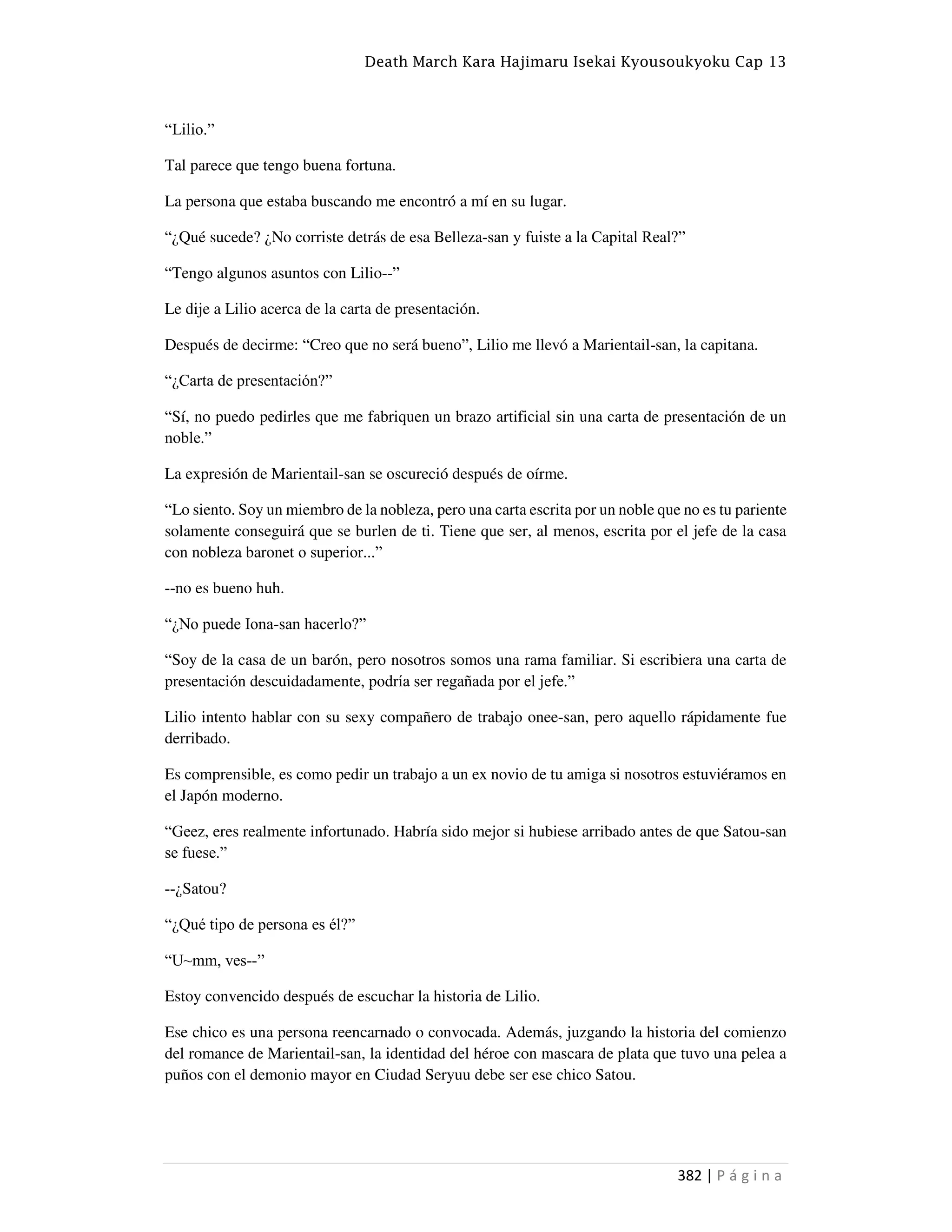 Death March Kara Hajimaru Isekai Kyousoukyoku Cap 13
382 | P á g i n a
“Lilio.”
Tal parece que tengo buena fortuna.
La persona que estaba buscando me encontró a mí en su lugar.
“¿Qué sucede? ¿No corriste detrás de esa Belleza-san y fuiste a la Capital Real?”
“Tengo algunos asuntos con Lilio--”
Le dije a Lilio acerca de la carta de presentación.
Después de decirme: “Creo que no será bueno”, Lilio me llevó a Marientail-san, la capitana.
“¿Carta de presentación?”
“Sí, no puedo pedirles que me fabriquen un brazo artificial sin una carta de presentación de un
noble.”
La expresión de Marientail-san se oscureció después de oírme.
“Lo siento. Soy un miembro de la nobleza, pero una carta escrita por un noble que no es tu pariente
solamente conseguirá que se burlen de ti. Tiene que ser, al menos, escrita por el jefe de la casa
con nobleza baronet o superior...”
--no es bueno huh.
“¿No puede Iona-san hacerlo?”
“Soy de la casa de un barón, pero nosotros somos una rama familiar. Si escribiera una carta de
presentación descuidadamente, podría ser regañada por el jefe.”
Lilio intento hablar con su sexy compañero de trabajo onee-san, pero aquello rápidamente fue
derribado.
Es comprensible, es como pedir un trabajo a un ex novio de tu amiga si nosotros estuviéramos en
el Japón moderno.
“Geez, eres realmente infortunado. Habría sido mejor si hubiese arribado antes de que Satou-san
se fuese.”
--¿Satou?
“¿Qué tipo de persona es él?”
“U~mm, ves--”
Estoy convencido después de escuchar la historia de Lilio.
Ese chico es una persona reencarnado o convocada. Además, juzgando la historia del comienzo
del romance de Marientail-san, la identidad del héroe con mascara de plata que tuvo una pelea a
puños con el demonio mayor en Ciudad Seryuu debe ser ese chico Satou.
 