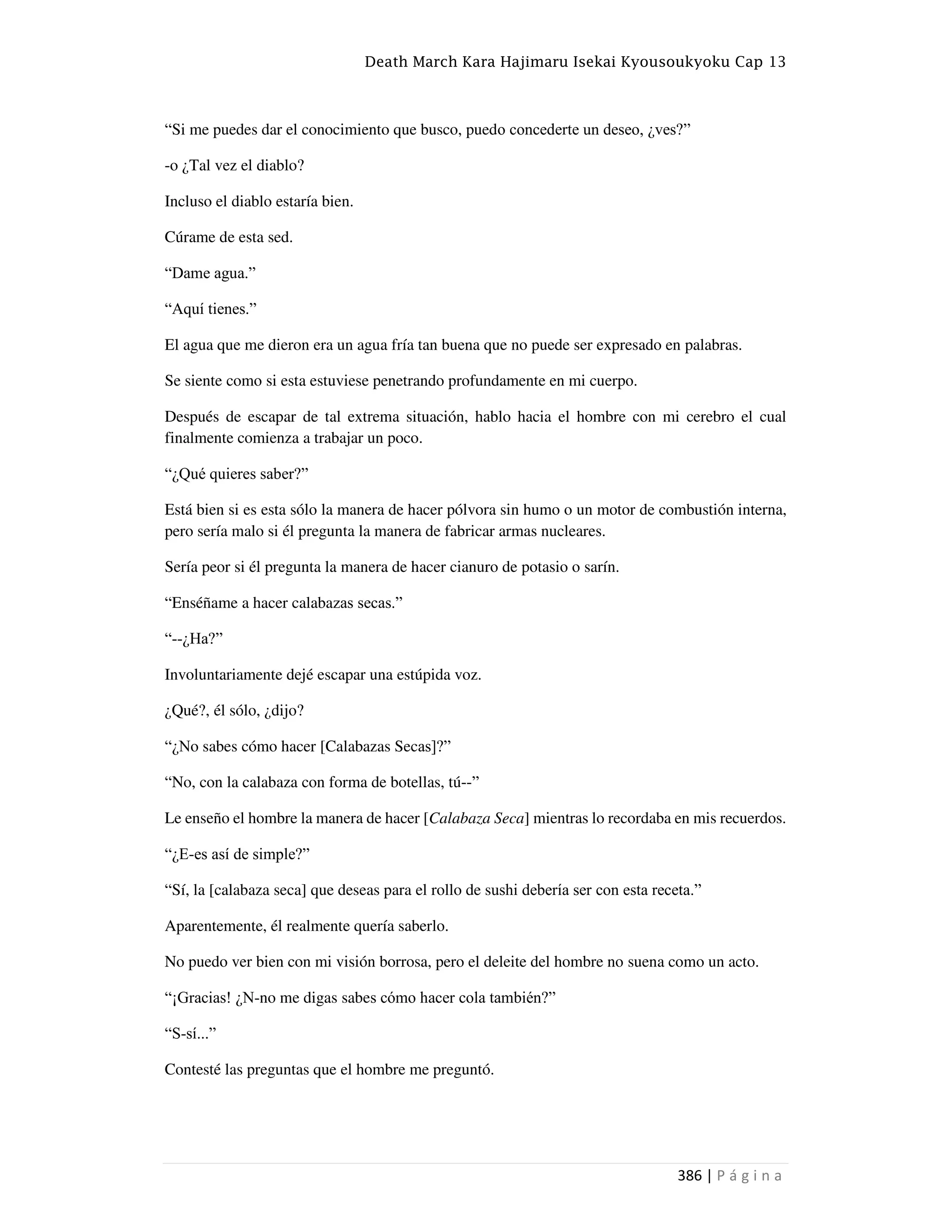 Death March Kara Hajimaru Isekai Kyousoukyoku Cap 13
386 | P á g i n a
“Si me puedes dar el conocimiento que busco, puedo concederte un deseo, ¿ves?”
-o ¿Tal vez el diablo?
Incluso el diablo estaría bien.
Cúrame de esta sed.
“Dame agua.”
“Aquí tienes.”
El agua que me dieron era un agua fría tan buena que no puede ser expresado en palabras.
Se siente como si esta estuviese penetrando profundamente en mi cuerpo.
Después de escapar de tal extrema situación, hablo hacia el hombre con mi cerebro el cual
finalmente comienza a trabajar un poco.
“¿Qué quieres saber?”
Está bien si es esta sólo la manera de hacer pólvora sin humo o un motor de combustión interna,
pero sería malo si él pregunta la manera de fabricar armas nucleares.
Sería peor si él pregunta la manera de hacer cianuro de potasio o sarín.
“Enséñame a hacer calabazas secas.”
“--¿Ha?”
Involuntariamente dejé escapar una estúpida voz.
¿Qué?, él sólo, ¿dijo?
“¿No sabes cómo hacer [Calabazas Secas]?”
“No, con la calabaza con forma de botellas, tú--”
Le enseño el hombre la manera de hacer [Calabaza Seca] mientras lo recordaba en mis recuerdos.
“¿E-es así de simple?”
“Sí, la [calabaza seca] que deseas para el rollo de sushi debería ser con esta receta.”
Aparentemente, él realmente quería saberlo.
No puedo ver bien con mi visión borrosa, pero el deleite del hombre no suena como un acto.
“¡Gracias! ¿N-no me digas sabes cómo hacer cola también?”
“S-sí...”
Contesté las preguntas que el hombre me preguntó.
 