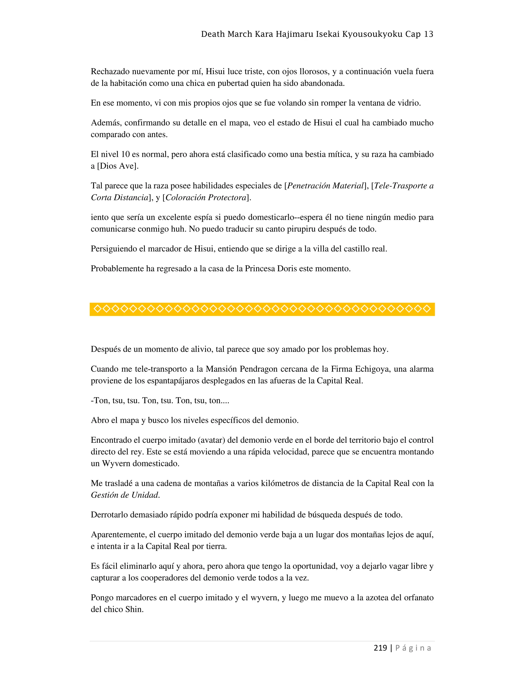 Death March Kara Hajimaru Isekai Kyousoukyoku Cap 13
219 | P á g i n a
Rechazado nuevamente por mí, Hisui luce triste, con ojos llorosos, y a continuación vuela fuera
de la habitación como una chica en pubertad quien ha sido abandonada.
En ese momento, vi con mis propios ojos que se fue volando sin romper la ventana de vidrio.
Además, confirmando su detalle en el mapa, veo el estado de Hisui el cual ha cambiado mucho
comparado con antes.
El nivel 10 es normal, pero ahora está clasificado como una bestia mítica, y su raza ha cambiado
a [Dios Ave].
Tal parece que la raza posee habilidades especiales de [Penetración Material], [Tele-Trasporte a
Corta Distancia], y [Coloración Protectora].
iento que sería un excelente espía si puedo domesticarlo--espera él no tiene ningún medio para
comunicarse conmigo huh. No puedo traducir su canto pirupiru después de todo.
Persiguiendo el marcador de Hisui, entiendo que se dirige a la villa del castillo real.
Probablemente ha regresado a la casa de la Princesa Doris este momento.
◇◇◇◇◇◇◇◇◇◇◇◇◇◇◇◇◇◇◇◇◇◇◇◇◇◇◇◇◇◇◇◇◇◇◇◇◇◇
Después de un momento de alivio, tal parece que soy amado por los problemas hoy.
Cuando me tele-transporto a la Mansión Pendragon cercana de la Firma Echigoya, una alarma
proviene de los espantapájaros desplegados en las afueras de la Capital Real.
-Ton, tsu, tsu. Ton, tsu. Ton, tsu, ton....
Abro el mapa y busco los niveles específicos del demonio.
Encontrado el cuerpo imitado (avatar) del demonio verde en el borde del territorio bajo el control
directo del rey. Este se está moviendo a una rápida velocidad, parece que se encuentra montando
un Wyvern domesticado.
Me trasladé a una cadena de montañas a varios kilómetros de distancia de la Capital Real con la
Gestión de Unidad.
Derrotarlo demasiado rápido podría exponer mi habilidad de búsqueda después de todo.
Aparentemente, el cuerpo imitado del demonio verde baja a un lugar dos montañas lejos de aquí,
e intenta ir a la Capital Real por tierra.
Es fácil eliminarlo aquí y ahora, pero ahora que tengo la oportunidad, voy a dejarlo vagar libre y
capturar a los cooperadores del demonio verde todos a la vez.
Pongo marcadores en el cuerpo imitado y el wyvern, y luego me muevo a la azotea del orfanato
del chico Shin.
 