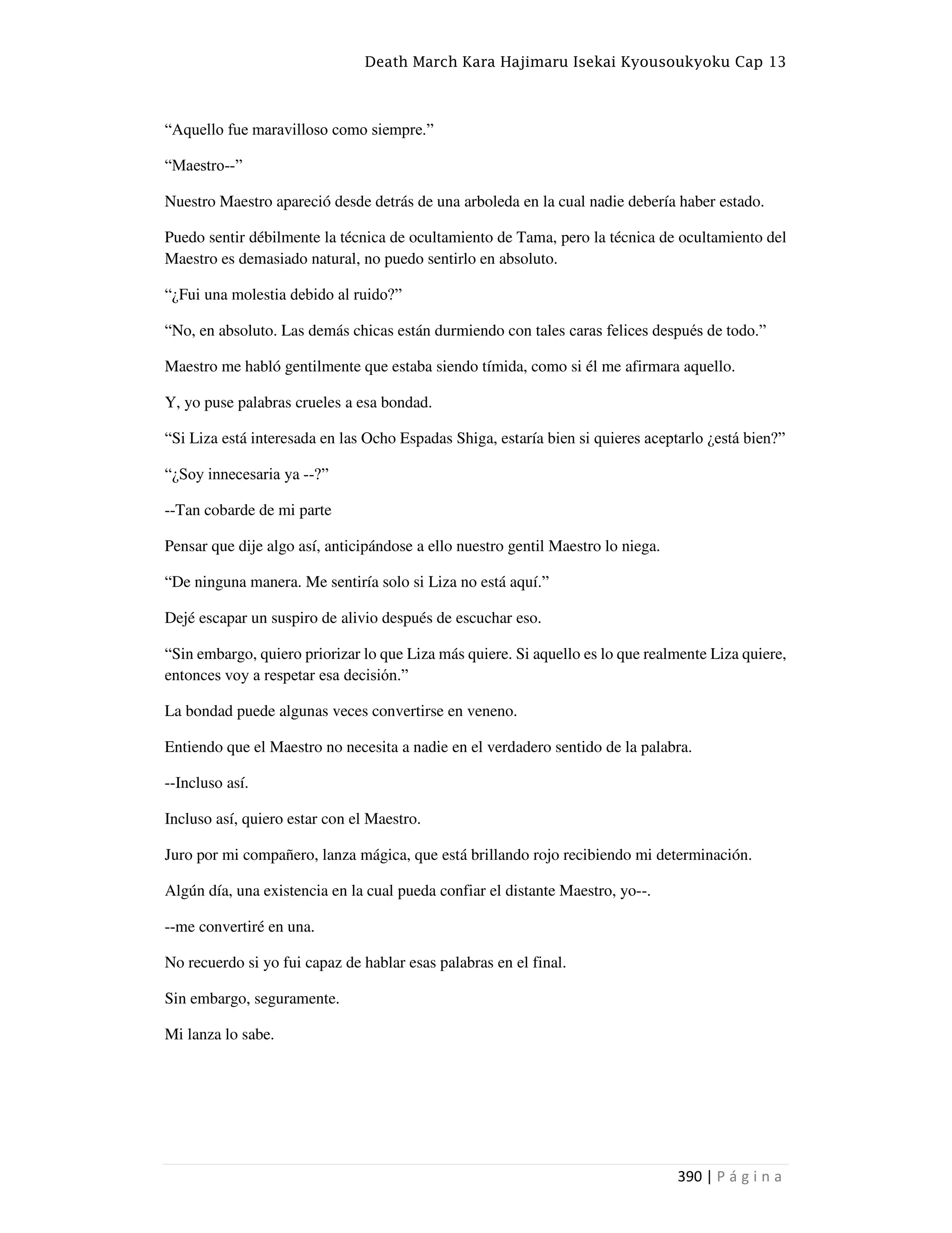 Death March Kara Hajimaru Isekai Kyousoukyoku Cap 13
390 | P á g i n a
“Aquello fue maravilloso como siempre.”
“Maestro--”
Nuestro Maestro apareció desde detrás de una arboleda en la cual nadie debería haber estado.
Puedo sentir débilmente la técnica de ocultamiento de Tama, pero la técnica de ocultamiento del
Maestro es demasiado natural, no puedo sentirlo en absoluto.
“¿Fui una molestia debido al ruido?”
“No, en absoluto. Las demás chicas están durmiendo con tales caras felices después de todo.”
Maestro me habló gentilmente que estaba siendo tímida, como si él me afirmara aquello.
Y, yo puse palabras crueles a esa bondad.
“Si Liza está interesada en las Ocho Espadas Shiga, estaría bien si quieres aceptarlo ¿está bien?”
“¿Soy innecesaria ya --?”
--Tan cobarde de mi parte
Pensar que dije algo así, anticipándose a ello nuestro gentil Maestro lo niega.
“De ninguna manera. Me sentiría solo si Liza no está aquí.”
Dejé escapar un suspiro de alivio después de escuchar eso.
“Sin embargo, quiero priorizar lo que Liza más quiere. Si aquello es lo que realmente Liza quiere,
entonces voy a respetar esa decisión.”
La bondad puede algunas veces convertirse en veneno.
Entiendo que el Maestro no necesita a nadie en el verdadero sentido de la palabra.
--Incluso así.
Incluso así, quiero estar con el Maestro.
Juro por mi compañero, lanza mágica, que está brillando rojo recibiendo mi determinación.
Algún día, una existencia en la cual pueda confiar el distante Maestro, yo--.
--me convertiré en una.
No recuerdo si yo fui capaz de hablar esas palabras en el final.
Sin embargo, seguramente.
Mi lanza lo sabe.
 
