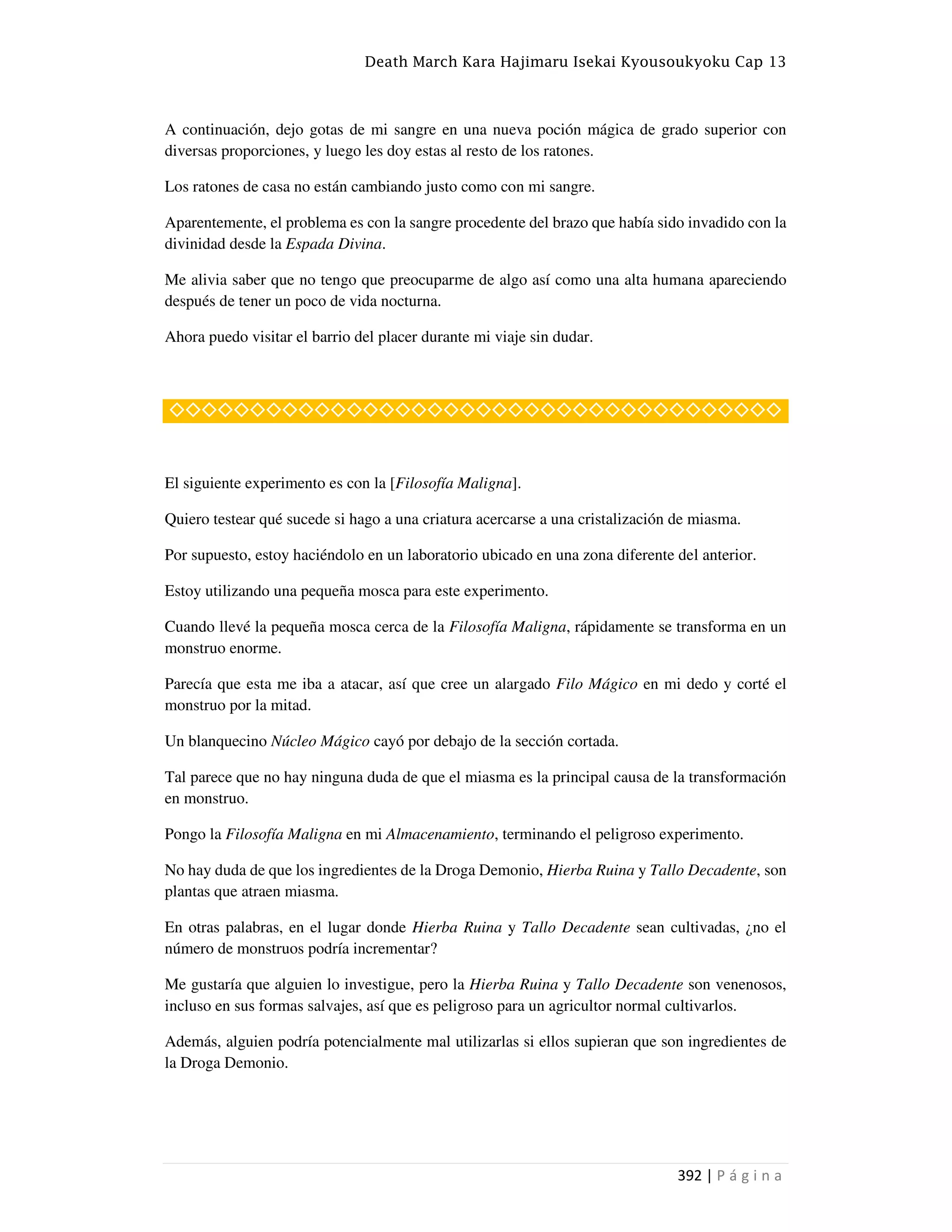 Death March Kara Hajimaru Isekai Kyousoukyoku Cap 13
392 | P á g i n a
A continuación, dejo gotas de mi sangre en una nueva poción mágica de grado superior con
diversas proporciones, y luego les doy estas al resto de los ratones.
Los ratones de casa no están cambiando justo como con mi sangre.
Aparentemente, el problema es con la sangre procedente del brazo que había sido invadido con la
divinidad desde la Espada Divina.
Me alivia saber que no tengo que preocuparme de algo así como una alta humana apareciendo
después de tener un poco de vida nocturna.
Ahora puedo visitar el barrio del placer durante mi viaje sin dudar.
◇◇◇◇◇◇◇◇◇◇◇◇◇◇◇◇◇◇◇◇◇◇◇◇◇◇◇◇◇◇◇◇◇◇◇◇◇◇
El siguiente experimento es con la [Filosofía Maligna].
Quiero testear qué sucede si hago a una criatura acercarse a una cristalización de miasma.
Por supuesto, estoy haciéndolo en un laboratorio ubicado en una zona diferente del anterior.
Estoy utilizando una pequeña mosca para este experimento.
Cuando llevé la pequeña mosca cerca de la Filosofía Maligna, rápidamente se transforma en un
monstruo enorme.
Parecía que esta me iba a atacar, así que cree un alargado Filo Mágico en mi dedo y corté el
monstruo por la mitad.
Un blanquecino Núcleo Mágico cayó por debajo de la sección cortada.
Tal parece que no hay ninguna duda de que el miasma es la principal causa de la transformación
en monstruo.
Pongo la Filosofía Maligna en mi Almacenamiento, terminando el peligroso experimento.
No hay duda de que los ingredientes de la Droga Demonio, Hierba Ruina y Tallo Decadente, son
plantas que atraen miasma.
En otras palabras, en el lugar donde Hierba Ruina y Tallo Decadente sean cultivadas, ¿no el
número de monstruos podría incrementar?
Me gustaría que alguien lo investigue, pero la Hierba Ruina y Tallo Decadente son venenosos,
incluso en sus formas salvajes, así que es peligroso para un agricultor normal cultivarlos.
Además, alguien podría potencialmente mal utilizarlas si ellos supieran que son ingredientes de
la Droga Demonio.
 