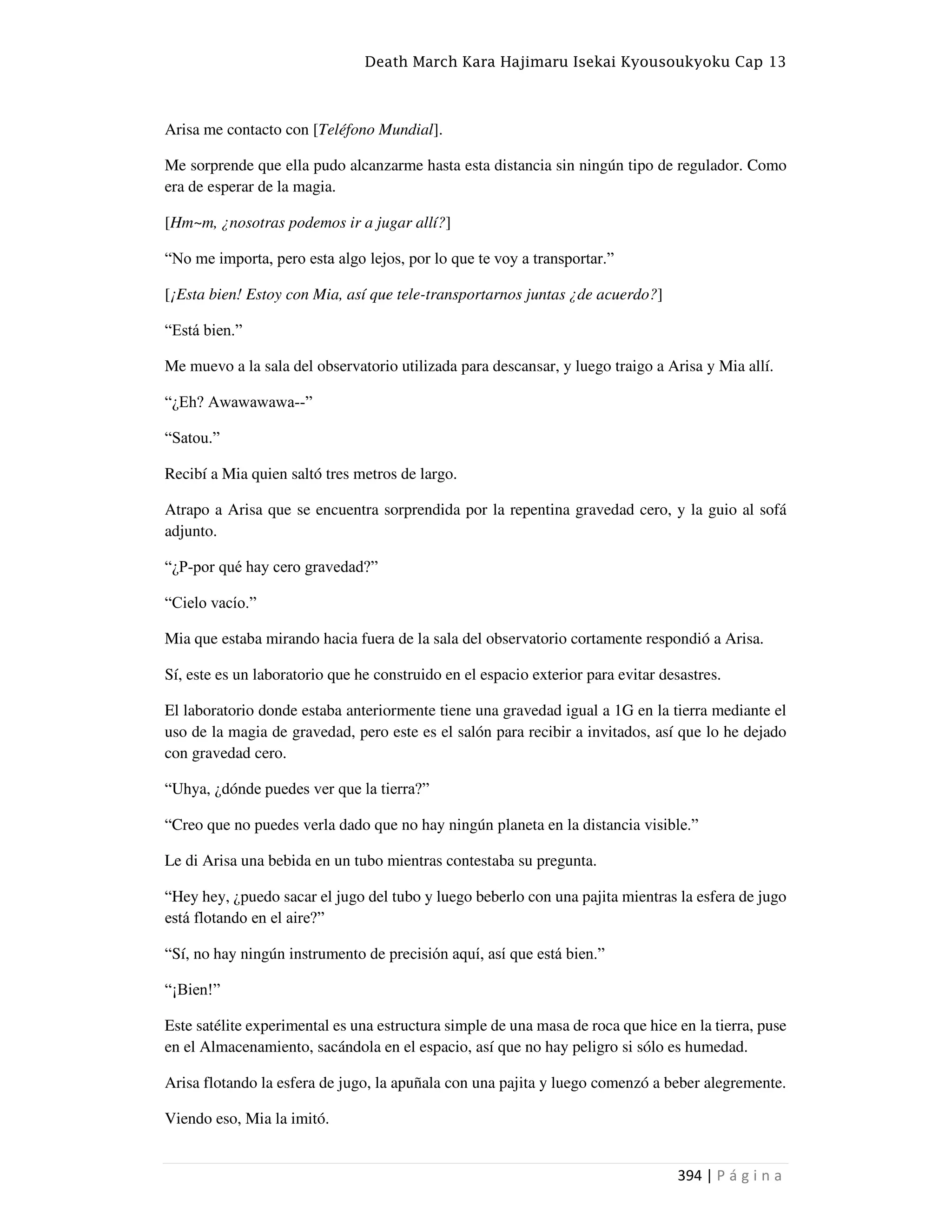 Death March Kara Hajimaru Isekai Kyousoukyoku Cap 13
394 | P á g i n a
Arisa me contacto con [Teléfono Mundial].
Me sorprende que ella pudo alcanzarme hasta esta distancia sin ningún tipo de regulador. Como
era de esperar de la magia.
[Hm~m, ¿nosotras podemos ir a jugar allí?]
“No me importa, pero esta algo lejos, por lo que te voy a transportar.”
[¡Esta bien! Estoy con Mia, así que tele-transportarnos juntas ¿de acuerdo?]
“Está bien.”
Me muevo a la sala del observatorio utilizada para descansar, y luego traigo a Arisa y Mia allí.
“¿Eh? Awawawawa--”
“Satou.”
Recibí a Mia quien saltó tres metros de largo.
Atrapo a Arisa que se encuentra sorprendida por la repentina gravedad cero, y la guio al sofá
adjunto.
“¿P-por qué hay cero gravedad?”
“Cielo vacío.”
Mia que estaba mirando hacia fuera de la sala del observatorio cortamente respondió a Arisa.
Sí, este es un laboratorio que he construido en el espacio exterior para evitar desastres.
El laboratorio donde estaba anteriormente tiene una gravedad igual a 1G en la tierra mediante el
uso de la magia de gravedad, pero este es el salón para recibir a invitados, así que lo he dejado
con gravedad cero.
“Uhya, ¿dónde puedes ver que la tierra?”
“Creo que no puedes verla dado que no hay ningún planeta en la distancia visible.”
Le di Arisa una bebida en un tubo mientras contestaba su pregunta.
“Hey hey, ¿puedo sacar el jugo del tubo y luego beberlo con una pajita mientras la esfera de jugo
está flotando en el aire?”
“Sí, no hay ningún instrumento de precisión aquí, así que está bien.”
“¡Bien!”
Este satélite experimental es una estructura simple de una masa de roca que hice en la tierra, puse
en el Almacenamiento, sacándola en el espacio, así que no hay peligro si sólo es humedad.
Arisa flotando la esfera de jugo, la apuñala con una pajita y luego comenzó a beber alegremente.
Viendo eso, Mia la imitó.
 
