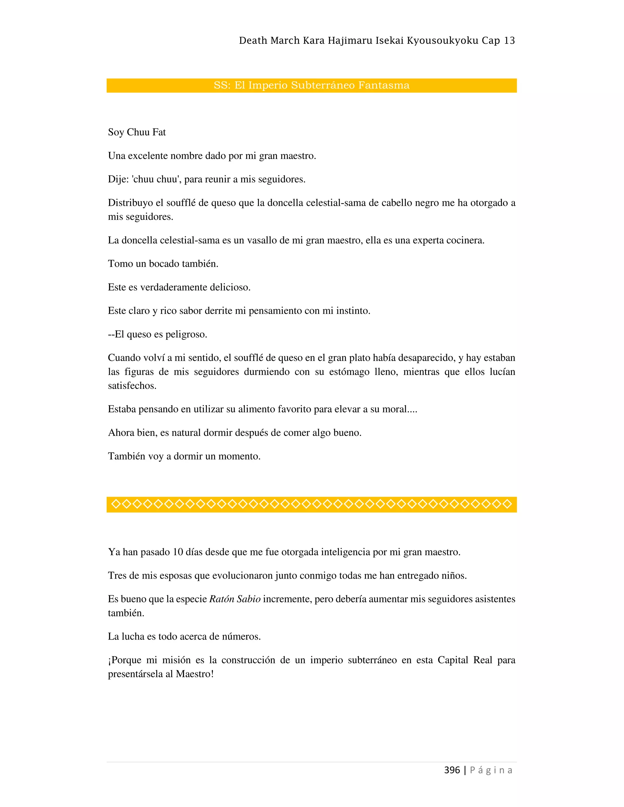 Death March Kara Hajimaru Isekai Kyousoukyoku Cap 13
396 | P á g i n a
SS: El Imperio Subterráneo Fantasma
Soy Chuu Fat
Una excelente nombre dado por mi gran maestro.
Dije: 'chuu chuu', para reunir a mis seguidores.
Distribuyo el soufflé de queso que la doncella celestial-sama de cabello negro me ha otorgado a
mis seguidores.
La doncella celestial-sama es un vasallo de mi gran maestro, ella es una experta cocinera.
Tomo un bocado también.
Este es verdaderamente delicioso.
Este claro y rico sabor derrite mi pensamiento con mi instinto.
--El queso es peligroso.
Cuando volví a mi sentido, el soufflé de queso en el gran plato había desaparecido, y hay estaban
las figuras de mis seguidores durmiendo con su estómago lleno, mientras que ellos lucían
satisfechos.
Estaba pensando en utilizar su alimento favorito para elevar a su moral....
Ahora bien, es natural dormir después de comer algo bueno.
También voy a dormir un momento.
◇◇◇◇◇◇◇◇◇◇◇◇◇◇◇◇◇◇◇◇◇◇◇◇◇◇◇◇◇◇◇◇◇◇◇◇◇◇
Ya han pasado 10 días desde que me fue otorgada inteligencia por mi gran maestro.
Tres de mis esposas que evolucionaron junto conmigo todas me han entregado niños.
Es bueno que la especie Ratón Sabio incremente, pero debería aumentar mis seguidores asistentes
también.
La lucha es todo acerca de números.
¡Porque mi misión es la construcción de un imperio subterráneo en esta Capital Real para
presentársela al Maestro!
 