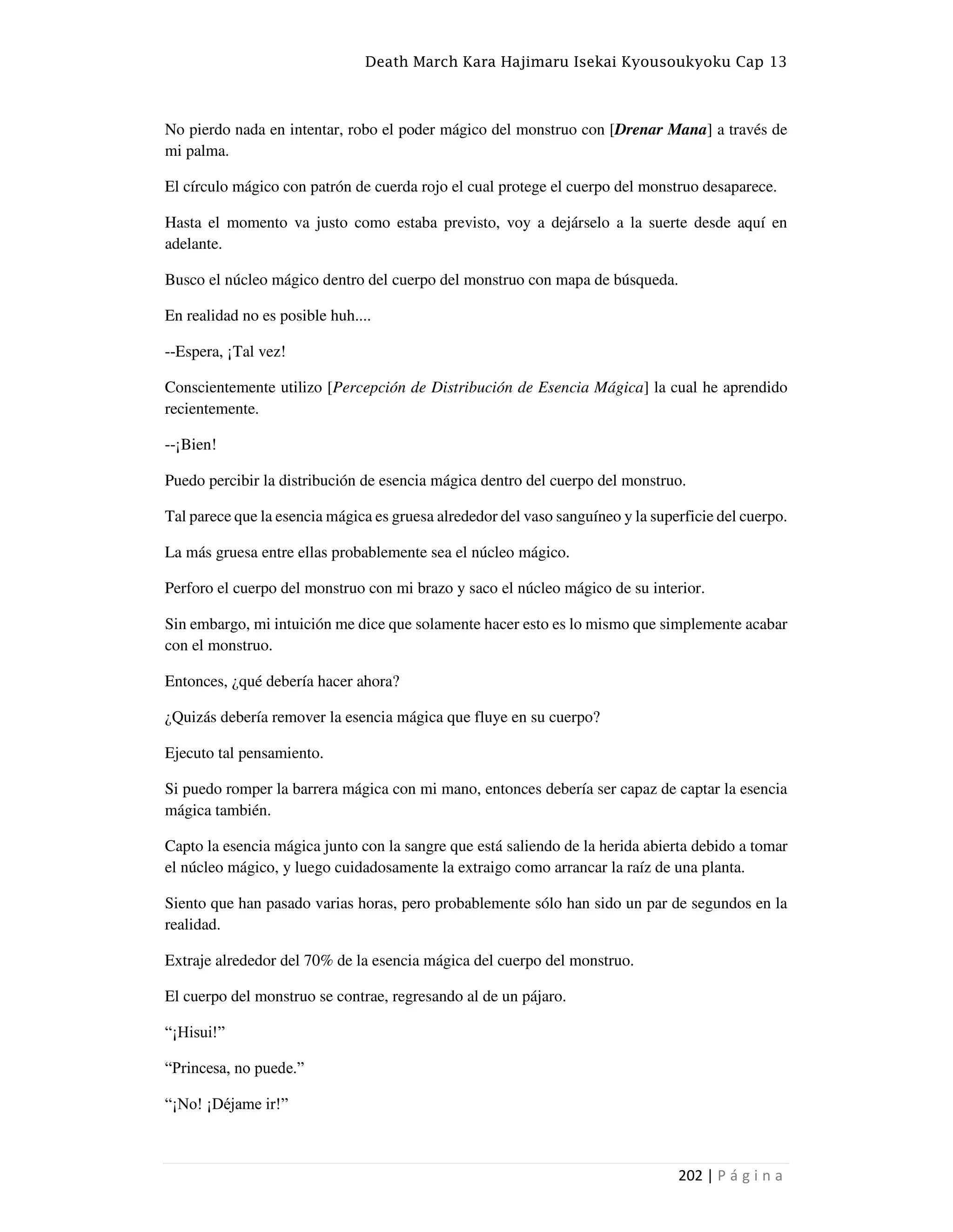 Death March Kara Hajimaru Isekai Kyousoukyoku Cap 13
202 | P á g i n a
No pierdo nada en intentar, robo el poder mágico del monstruo con [Drenar Mana] a través de
mi palma.
El círculo mágico con patrón de cuerda rojo el cual protege el cuerpo del monstruo desaparece.
Hasta el momento va justo como estaba previsto, voy a dejárselo a la suerte desde aquí en
adelante.
Busco el núcleo mágico dentro del cuerpo del monstruo con mapa de búsqueda.
En realidad no es posible huh....
--Espera, ¡Tal vez!
Conscientemente utilizo [Percepción de Distribución de Esencia Mágica] la cual he aprendido
recientemente.
--¡Bien!
Puedo percibir la distribución de esencia mágica dentro del cuerpo del monstruo.
Tal parece que la esencia mágica es gruesa alrededor del vaso sanguíneo y la superficie del cuerpo.
La más gruesa entre ellas probablemente sea el núcleo mágico.
Perforo el cuerpo del monstruo con mi brazo y saco el núcleo mágico de su interior.
Sin embargo, mi intuición me dice que solamente hacer esto es lo mismo que simplemente acabar
con el monstruo.
Entonces, ¿qué debería hacer ahora?
¿Quizás debería remover la esencia mágica que fluye en su cuerpo?
Ejecuto tal pensamiento.
Si puedo romper la barrera mágica con mi mano, entonces debería ser capaz de captar la esencia
mágica también.
Capto la esencia mágica junto con la sangre que está saliendo de la herida abierta debido a tomar
el núcleo mágico, y luego cuidadosamente la extraigo como arrancar la raíz de una planta.
Siento que han pasado varias horas, pero probablemente sólo han sido un par de segundos en la
realidad.
Extraje alrededor del 70% de la esencia mágica del cuerpo del monstruo.
El cuerpo del monstruo se contrae, regresando al de un pájaro.
“¡Hisui!”
“Princesa, no puede.”
“¡No! ¡Déjame ir!”
 