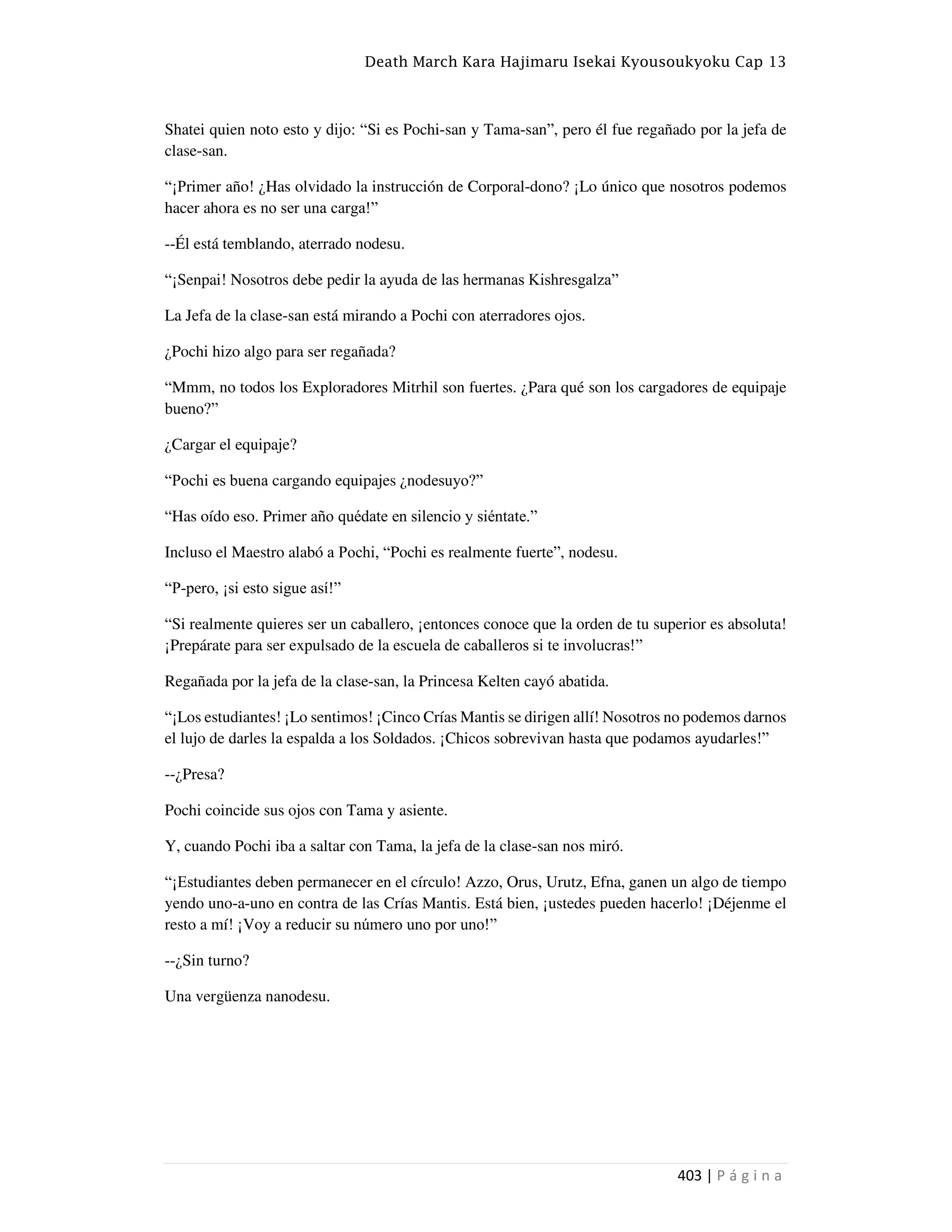 Death March Kara Hajimaru Isekai Kyousoukyoku Cap 13
403 | P á g i n a
Shatei quien noto esto y dijo: “Si es Pochi-san y Tama-san”, pero él fue regañado por la jefa de
clase-san.
“¡Primer año! ¿Has olvidado la instrucción de Corporal-dono? ¡Lo único que nosotros podemos
hacer ahora es no ser una carga!”
--Él está temblando, aterrado nodesu.
“¡Senpai! Nosotros debe pedir la ayuda de las hermanas Kishresgalza”
La Jefa de la clase-san está mirando a Pochi con aterradores ojos.
¿Pochi hizo algo para ser regañada?
“Mmm, no todos los Exploradores Mitrhil son fuertes. ¿Para qué son los cargadores de equipaje
bueno?”
¿Cargar el equipaje?
“Pochi es buena cargando equipajes ¿nodesuyo?”
“Has oído eso. Primer año quédate en silencio y siéntate.”
Incluso el Maestro alabó a Pochi, “Pochi es realmente fuerte”, nodesu.
“P-pero, ¡si esto sigue así!”
“Si realmente quieres ser un caballero, ¡entonces conoce que la orden de tu superior es absoluta!
¡Prepárate para ser expulsado de la escuela de caballeros si te involucras!”
Regañada por la jefa de la clase-san, la Princesa Kelten cayó abatida.
“¡Los estudiantes! ¡Lo sentimos! ¡Cinco Crías Mantis se dirigen allí! Nosotros no podemos darnos
el lujo de darles la espalda a los Soldados. ¡Chicos sobrevivan hasta que podamos ayudarles!”
--¿Presa?
Pochi coincide sus ojos con Tama y asiente.
Y, cuando Pochi iba a saltar con Tama, la jefa de la clase-san nos miró.
“¡Estudiantes deben permanecer en el círculo! Azzo, Orus, Urutz, Efna, ganen un algo de tiempo
yendo uno-a-uno en contra de las Crías Mantis. Está bien, ¡ustedes pueden hacerlo! ¡Déjenme el
resto a mí! ¡Voy a reducir su número uno por uno!”
--¿Sin turno?
Una vergüenza nanodesu.
 
