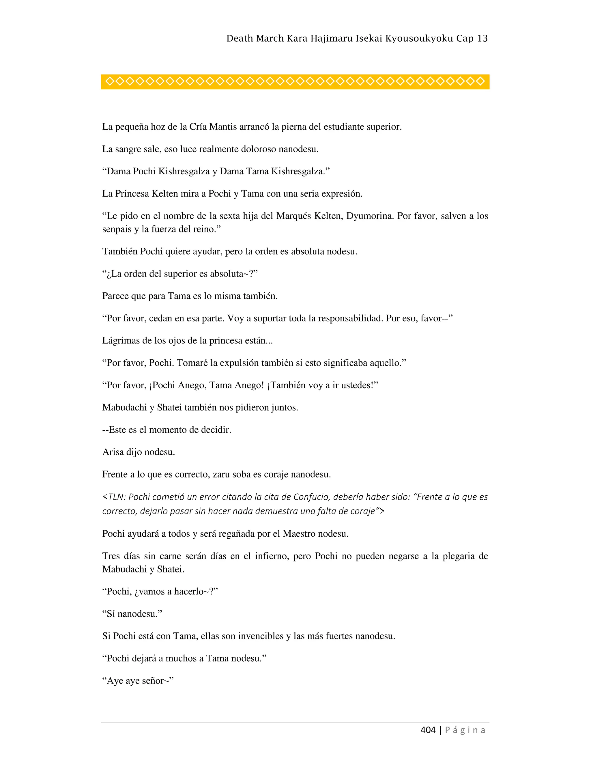 Death March Kara Hajimaru Isekai Kyousoukyoku Cap 13
404 | P á g i n a
◇◇◇◇◇◇◇◇◇◇◇◇◇◇◇◇◇◇◇◇◇◇◇◇◇◇◇◇◇◇◇◇◇◇◇◇◇◇
La pequeña hoz de la Cría Mantis arrancó la pierna del estudiante superior.
La sangre sale, eso luce realmente doloroso nanodesu.
“Dama Pochi Kishresgalza y Dama Tama Kishresgalza.”
La Princesa Kelten mira a Pochi y Tama con una seria expresión.
“Le pido en el nombre de la sexta hija del Marqués Kelten, Dyumorina. Por favor, salven a los
senpais y la fuerza del reino.”
También Pochi quiere ayudar, pero la orden es absoluta nodesu.
“¿La orden del superior es absoluta~?”
Parece que para Tama es lo misma también.
“Por favor, cedan en esa parte. Voy a soportar toda la responsabilidad. Por eso, favor--”
Lágrimas de los ojos de la princesa están...
“Por favor, Pochi. Tomaré la expulsión también si esto significaba aquello.”
“Por favor, ¡Pochi Anego, Tama Anego! ¡También voy a ir ustedes!”
Mabudachi y Shatei también nos pidieron juntos.
--Este es el momento de decidir.
Arisa dijo nodesu.
Frente a lo que es correcto, zaru soba es coraje nanodesu.
<TLN: Pochi cometió un error citando la cita de Confucio, debería haber sido: “Frente a lo que es
correcto, dejarlo pasar sin hacer nada demuestra una falta de coraje”>
Pochi ayudará a todos y será regañada por el Maestro nodesu.
Tres días sin carne serán días en el infierno, pero Pochi no pueden negarse a la plegaria de
Mabudachi y Shatei.
“Pochi, ¿vamos a hacerlo~?”
“Sí nanodesu.”
Si Pochi está con Tama, ellas son invencibles y las más fuertes nanodesu.
“Pochi dejará a muchos a Tama nodesu.”
“Aye aye señor~”
 