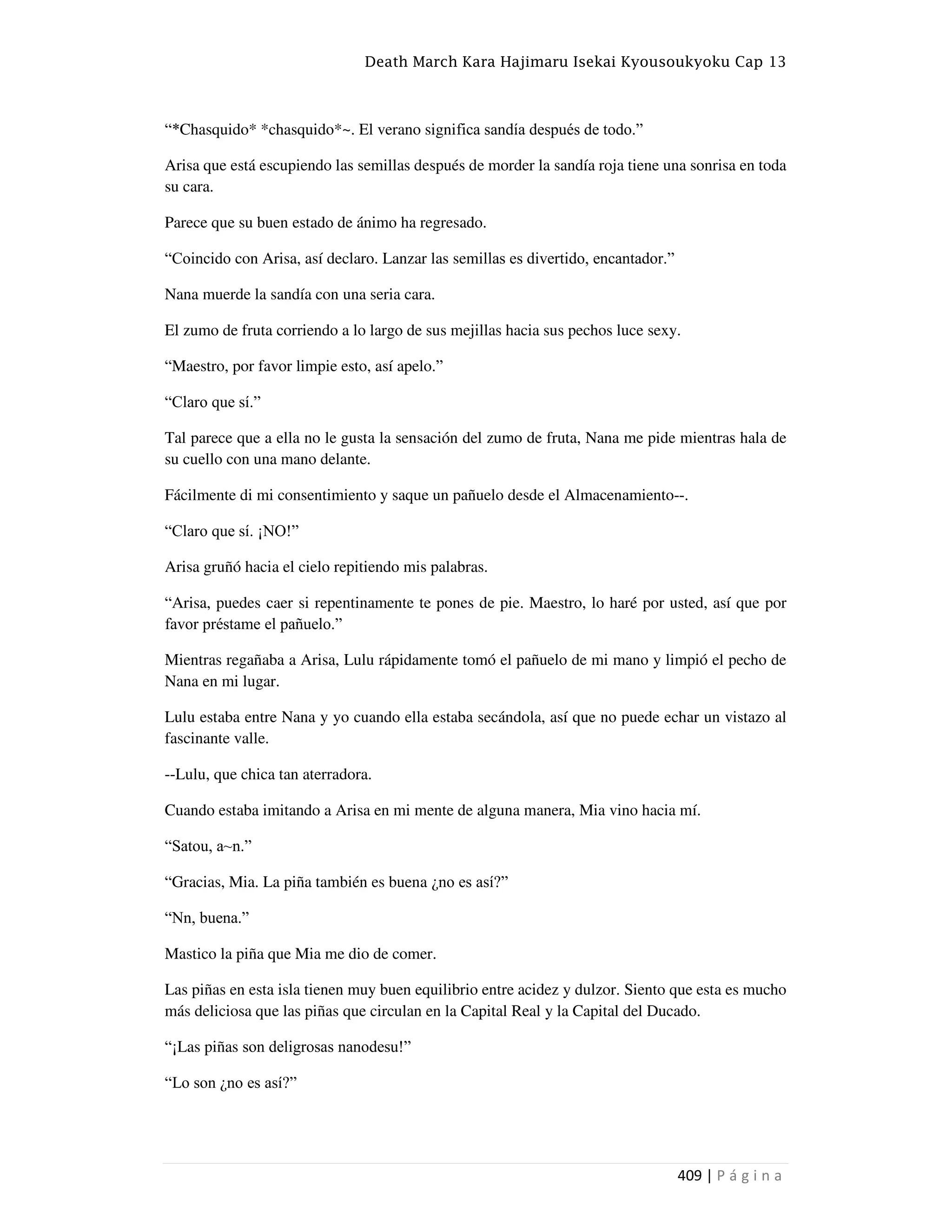 Death March Kara Hajimaru Isekai Kyousoukyoku Cap 13
409 | P á g i n a
“*Chasquido* *chasquido*~. El verano significa sandía después de todo.”
Arisa que está escupiendo las semillas después de morder la sandía roja tiene una sonrisa en toda
su cara.
Parece que su buen estado de ánimo ha regresado.
“Coincido con Arisa, así declaro. Lanzar las semillas es divertido, encantador.”
Nana muerde la sandía con una seria cara.
El zumo de fruta corriendo a lo largo de sus mejillas hacia sus pechos luce sexy.
“Maestro, por favor limpie esto, así apelo.”
“Claro que sí.”
Tal parece que a ella no le gusta la sensación del zumo de fruta, Nana me pide mientras hala de
su cuello con una mano delante.
Fácilmente di mi consentimiento y saque un pañuelo desde el Almacenamiento--.
“Claro que sí. ¡NO!”
Arisa gruñó hacia el cielo repitiendo mis palabras.
“Arisa, puedes caer si repentinamente te pones de pie. Maestro, lo haré por usted, así que por
favor préstame el pañuelo.”
Mientras regañaba a Arisa, Lulu rápidamente tomó el pañuelo de mi mano y limpió el pecho de
Nana en mi lugar.
Lulu estaba entre Nana y yo cuando ella estaba secándola, así que no puede echar un vistazo al
fascinante valle.
--Lulu, que chica tan aterradora.
Cuando estaba imitando a Arisa en mi mente de alguna manera, Mia vino hacia mí.
“Satou, a~n.”
“Gracias, Mia. La piña también es buena ¿no es así?”
“Nn, buena.”
Mastico la piña que Mia me dio de comer.
Las piñas en esta isla tienen muy buen equilibrio entre acidez y dulzor. Siento que esta es mucho
más deliciosa que las piñas que circulan en la Capital Real y la Capital del Ducado.
“¡Las piñas son deligrosas nanodesu!”
“Lo son ¿no es así?”
 