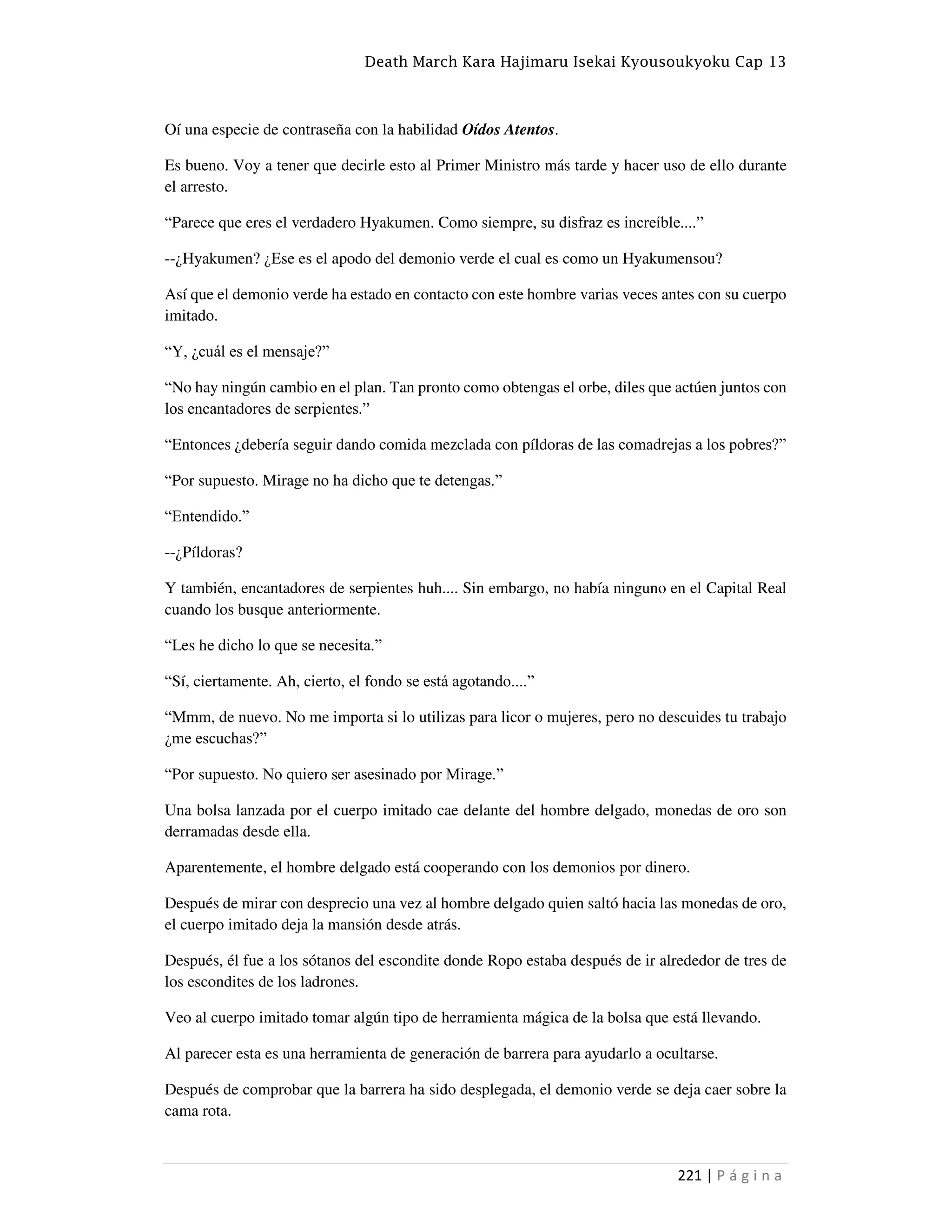 Death March Kara Hajimaru Isekai Kyousoukyoku Cap 13
221 | P á g i n a
Oí una especie de contraseña con la habilidad Oídos Atentos.
Es bueno. Voy a tener que decirle esto al Primer Ministro más tarde y hacer uso de ello durante
el arresto.
“Parece que eres el verdadero Hyakumen. Como siempre, su disfraz es increíble....”
--¿Hyakumen? ¿Ese es el apodo del demonio verde el cual es como un Hyakumensou?
Así que el demonio verde ha estado en contacto con este hombre varias veces antes con su cuerpo
imitado.
“Y, ¿cuál es el mensaje?”
“No hay ningún cambio en el plan. Tan pronto como obtengas el orbe, diles que actúen juntos con
los encantadores de serpientes.”
“Entonces ¿debería seguir dando comida mezclada con píldoras de las comadrejas a los pobres?”
“Por supuesto. Mirage no ha dicho que te detengas.”
“Entendido.”
--¿Píldoras?
Y también, encantadores de serpientes huh.... Sin embargo, no había ninguno en el Capital Real
cuando los busque anteriormente.
“Les he dicho lo que se necesita.”
“Sí, ciertamente. Ah, cierto, el fondo se está agotando....”
“Mmm, de nuevo. No me importa si lo utilizas para licor o mujeres, pero no descuides tu trabajo
¿me escuchas?”
“Por supuesto. No quiero ser asesinado por Mirage.”
Una bolsa lanzada por el cuerpo imitado cae delante del hombre delgado, monedas de oro son
derramadas desde ella.
Aparentemente, el hombre delgado está cooperando con los demonios por dinero.
Después de mirar con desprecio una vez al hombre delgado quien saltó hacia las monedas de oro,
el cuerpo imitado deja la mansión desde atrás.
Después, él fue a los sótanos del escondite donde Ropo estaba después de ir alrededor de tres de
los escondites de los ladrones.
Veo al cuerpo imitado tomar algún tipo de herramienta mágica de la bolsa que está llevando.
Al parecer esta es una herramienta de generación de barrera para ayudarlo a ocultarse.
Después de comprobar que la barrera ha sido desplegada, el demonio verde se deja caer sobre la
cama rota.
 