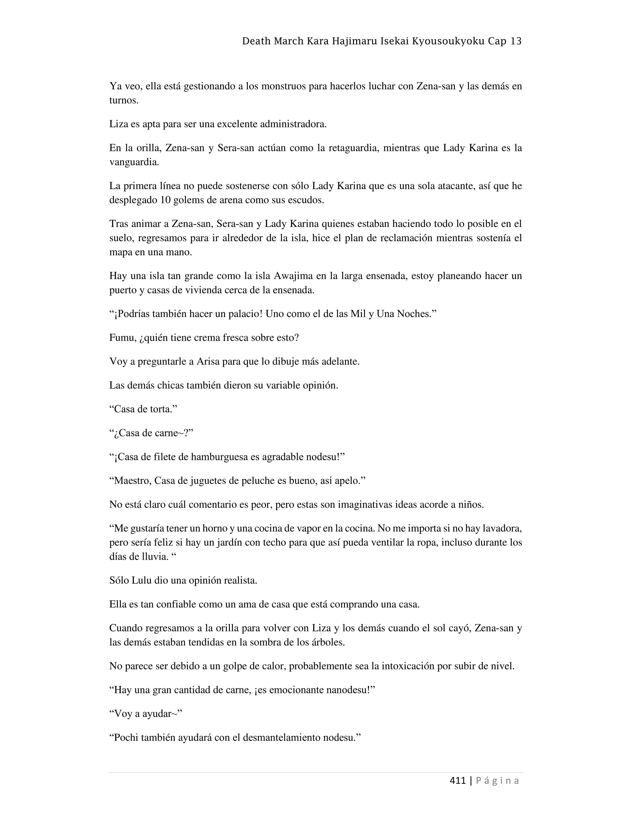 Death March Kara Hajimaru Isekai Kyousoukyoku Cap 13
411 | P á g i n a
Ya veo, ella está gestionando a los monstruos para hacerlos luchar con Zena-san y las demás en
turnos.
Liza es apta para ser una excelente administradora.
En la orilla, Zena-san y Sera-san actúan como la retaguardia, mientras que Lady Karina es la
vanguardia.
La primera línea no puede sostenerse con sólo Lady Karina que es una sola atacante, así que he
desplegado 10 golems de arena como sus escudos.
Tras animar a Zena-san, Sera-san y Lady Karina quienes estaban haciendo todo lo posible en el
suelo, regresamos para ir alrededor de la isla, hice el plan de reclamación mientras sostenía el
mapa en una mano.
Hay una isla tan grande como la isla Awajima en la larga ensenada, estoy planeando hacer un
puerto y casas de vivienda cerca de la ensenada.
“¡Podrías también hacer un palacio! Uno como el de las Mil y Una Noches.”
Fumu, ¿quién tiene crema fresca sobre esto?
Voy a preguntarle a Arisa para que lo dibuje más adelante.
Las demás chicas también dieron su variable opinión.
“Casa de torta.”
“¿Casa de carne~?”
“¡Casa de filete de hamburguesa es agradable nodesu!”
“Maestro, Casa de juguetes de peluche es bueno, así apelo.”
No está claro cuál comentario es peor, pero estas son imaginativas ideas acorde a niños.
“Me gustaría tener un horno y una cocina de vapor en la cocina. No me importa si no hay lavadora,
pero sería feliz si hay un jardín con techo para que así pueda ventilar la ropa, incluso durante los
días de lluvia. “
Sólo Lulu dio una opinión realista.
Ella es tan confiable como un ama de casa que está comprando una casa.
Cuando regresamos a la orilla para volver con Liza y los demás cuando el sol cayó, Zena-san y
las demás estaban tendidas en la sombra de los árboles.
No parece ser debido a un golpe de calor, probablemente sea la intoxicación por subir de nivel.
“Hay una gran cantidad de carne, ¡es emocionante nanodesu!”
“Voy a ayudar~”
“Pochi también ayudará con el desmantelamiento nodesu.”
 
