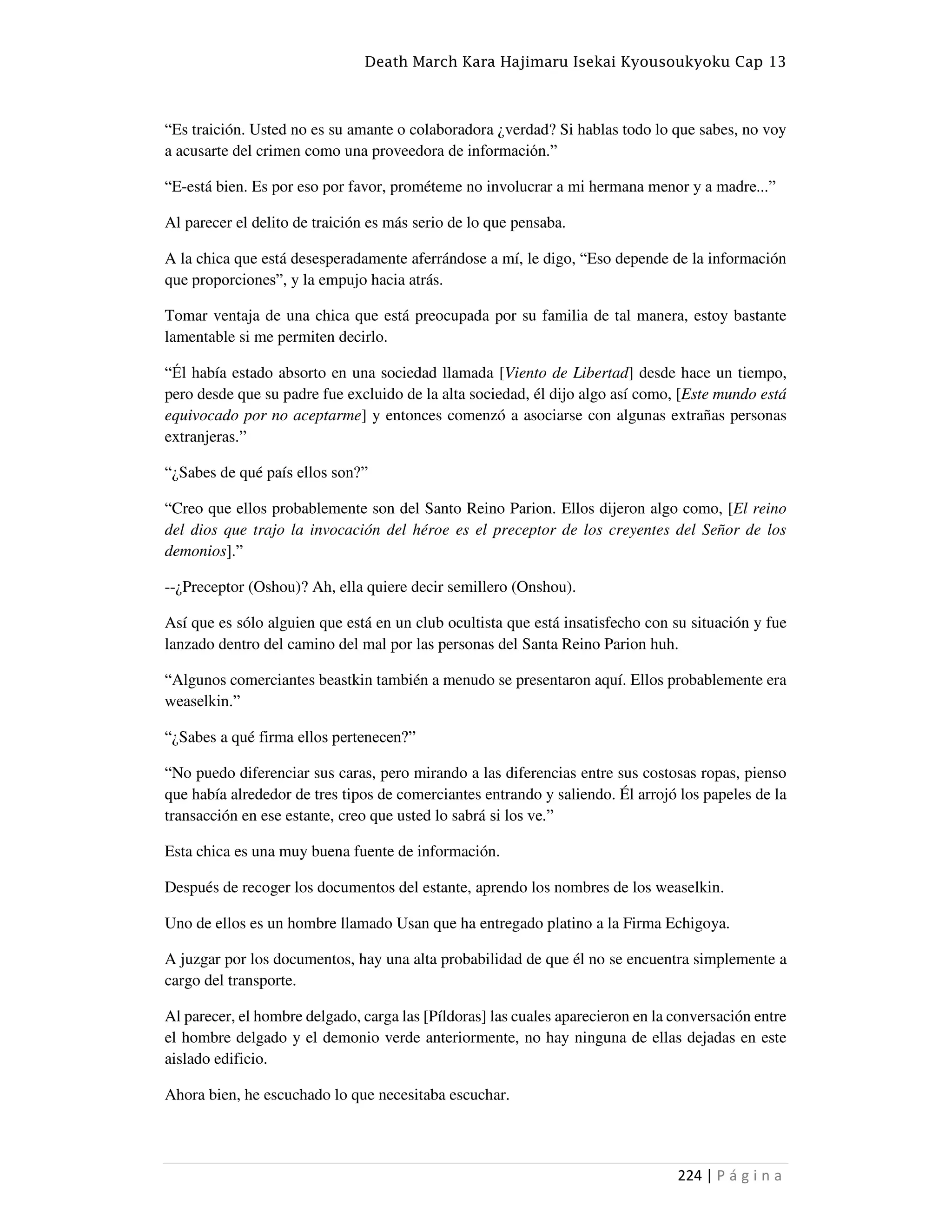 Death March Kara Hajimaru Isekai Kyousoukyoku Cap 13
224 | P á g i n a
“Es traición. Usted no es su amante o colaboradora ¿verdad? Si hablas todo lo que sabes, no voy
a acusarte del crimen como una proveedora de información.”
“E-está bien. Es por eso por favor, prométeme no involucrar a mi hermana menor y a madre...”
Al parecer el delito de traición es más serio de lo que pensaba.
A la chica que está desesperadamente aferrándose a mí, le digo, “Eso depende de la información
que proporciones”, y la empujo hacia atrás.
Tomar ventaja de una chica que está preocupada por su familia de tal manera, estoy bastante
lamentable si me permiten decirlo.
“Él había estado absorto en una sociedad llamada [Viento de Libertad] desde hace un tiempo,
pero desde que su padre fue excluido de la alta sociedad, él dijo algo así como, [Este mundo está
equivocado por no aceptarme] y entonces comenzó a asociarse con algunas extrañas personas
extranjeras.”
“¿Sabes de qué país ellos son?”
“Creo que ellos probablemente son del Santo Reino Parion. Ellos dijeron algo como, [El reino
del dios que trajo la invocación del héroe es el preceptor de los creyentes del Señor de los
demonios].”
--¿Preceptor (Oshou)? Ah, ella quiere decir semillero (Onshou).
Así que es sólo alguien que está en un club ocultista que está insatisfecho con su situación y fue
lanzado dentro del camino del mal por las personas del Santa Reino Parion huh.
“Algunos comerciantes beastkin también a menudo se presentaron aquí. Ellos probablemente era
weaselkin.”
“¿Sabes a qué firma ellos pertenecen?”
“No puedo diferenciar sus caras, pero mirando a las diferencias entre sus costosas ropas, pienso
que había alrededor de tres tipos de comerciantes entrando y saliendo. Él arrojó los papeles de la
transacción en ese estante, creo que usted lo sabrá si los ve.”
Esta chica es una muy buena fuente de información.
Después de recoger los documentos del estante, aprendo los nombres de los weaselkin.
Uno de ellos es un hombre llamado Usan que ha entregado platino a la Firma Echigoya.
A juzgar por los documentos, hay una alta probabilidad de que él no se encuentra simplemente a
cargo del transporte.
Al parecer, el hombre delgado, carga las [Píldoras] las cuales aparecieron en la conversación entre
el hombre delgado y el demonio verde anteriormente, no hay ninguna de ellas dejadas en este
aislado edificio.
Ahora bien, he escuchado lo que necesitaba escuchar.
 