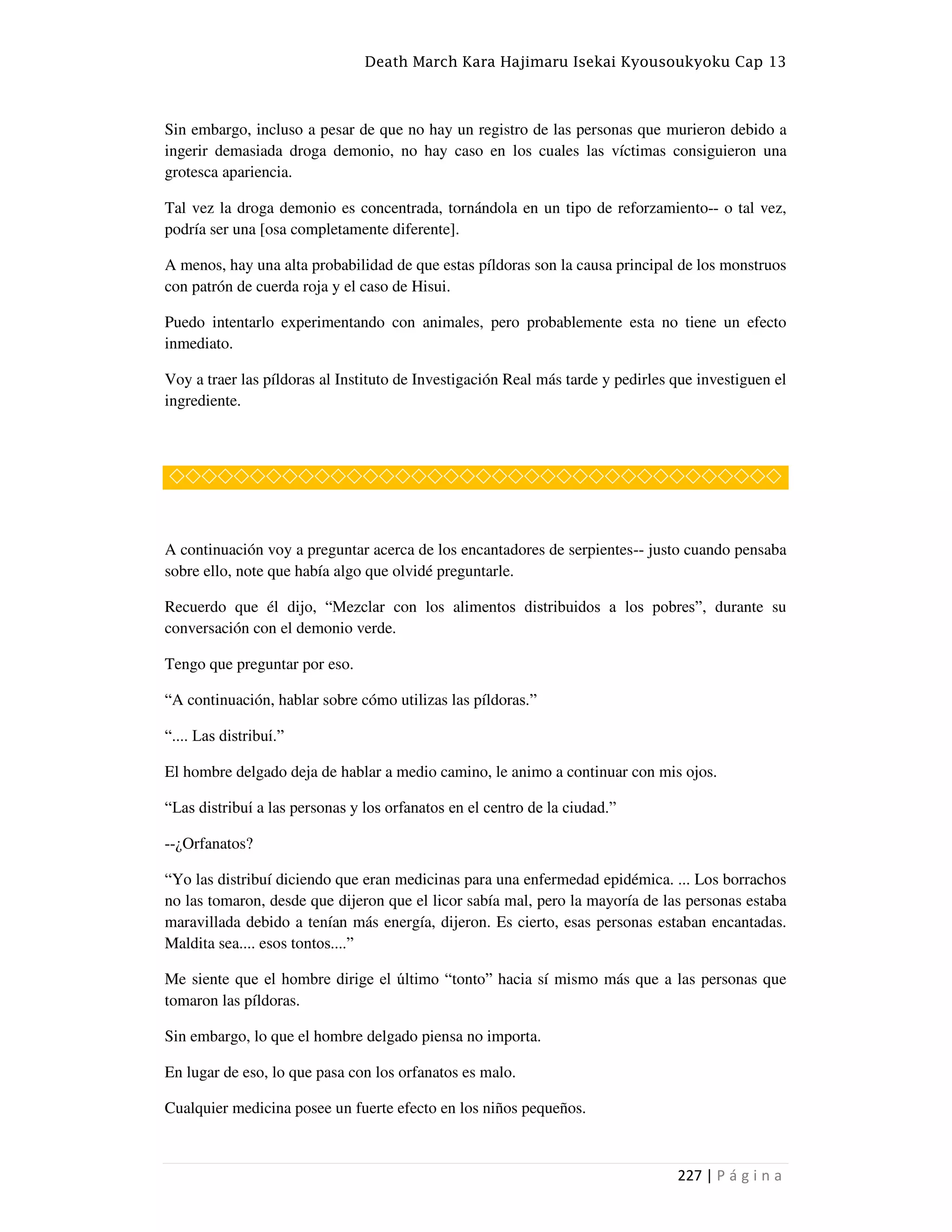 Death March Kara Hajimaru Isekai Kyousoukyoku Cap 13
227 | P á g i n a
Sin embargo, incluso a pesar de que no hay un registro de las personas que murieron debido a
ingerir demasiada droga demonio, no hay caso en los cuales las víctimas consiguieron una
grotesca apariencia.
Tal vez la droga demonio es concentrada, tornándola en un tipo de reforzamiento-- o tal vez,
podría ser una [osa completamente diferente].
A menos, hay una alta probabilidad de que estas píldoras son la causa principal de los monstruos
con patrón de cuerda roja y el caso de Hisui.
Puedo intentarlo experimentando con animales, pero probablemente esta no tiene un efecto
inmediato.
Voy a traer las píldoras al Instituto de Investigación Real más tarde y pedirles que investiguen el
ingrediente.
◇◇◇◇◇◇◇◇◇◇◇◇◇◇◇◇◇◇◇◇◇◇◇◇◇◇◇◇◇◇◇◇◇◇◇◇◇◇
A continuación voy a preguntar acerca de los encantadores de serpientes-- justo cuando pensaba
sobre ello, note que había algo que olvidé preguntarle.
Recuerdo que él dijo, “Mezclar con los alimentos distribuidos a los pobres”, durante su
conversación con el demonio verde.
Tengo que preguntar por eso.
“A continuación, hablar sobre cómo utilizas las píldoras.”
“.... Las distribuí.”
El hombre delgado deja de hablar a medio camino, le animo a continuar con mis ojos.
“Las distribuí a las personas y los orfanatos en el centro de la ciudad.”
--¿Orfanatos?
“Yo las distribuí diciendo que eran medicinas para una enfermedad epidémica. ... Los borrachos
no las tomaron, desde que dijeron que el licor sabía mal, pero la mayoría de las personas estaba
maravillada debido a tenían más energía, dijeron. Es cierto, esas personas estaban encantadas.
Maldita sea.... esos tontos....”
Me siente que el hombre dirige el último “tonto” hacia sí mismo más que a las personas que
tomaron las píldoras.
Sin embargo, lo que el hombre delgado piensa no importa.
En lugar de eso, lo que pasa con los orfanatos es malo.
Cualquier medicina posee un fuerte efecto en los niños pequeños.
 