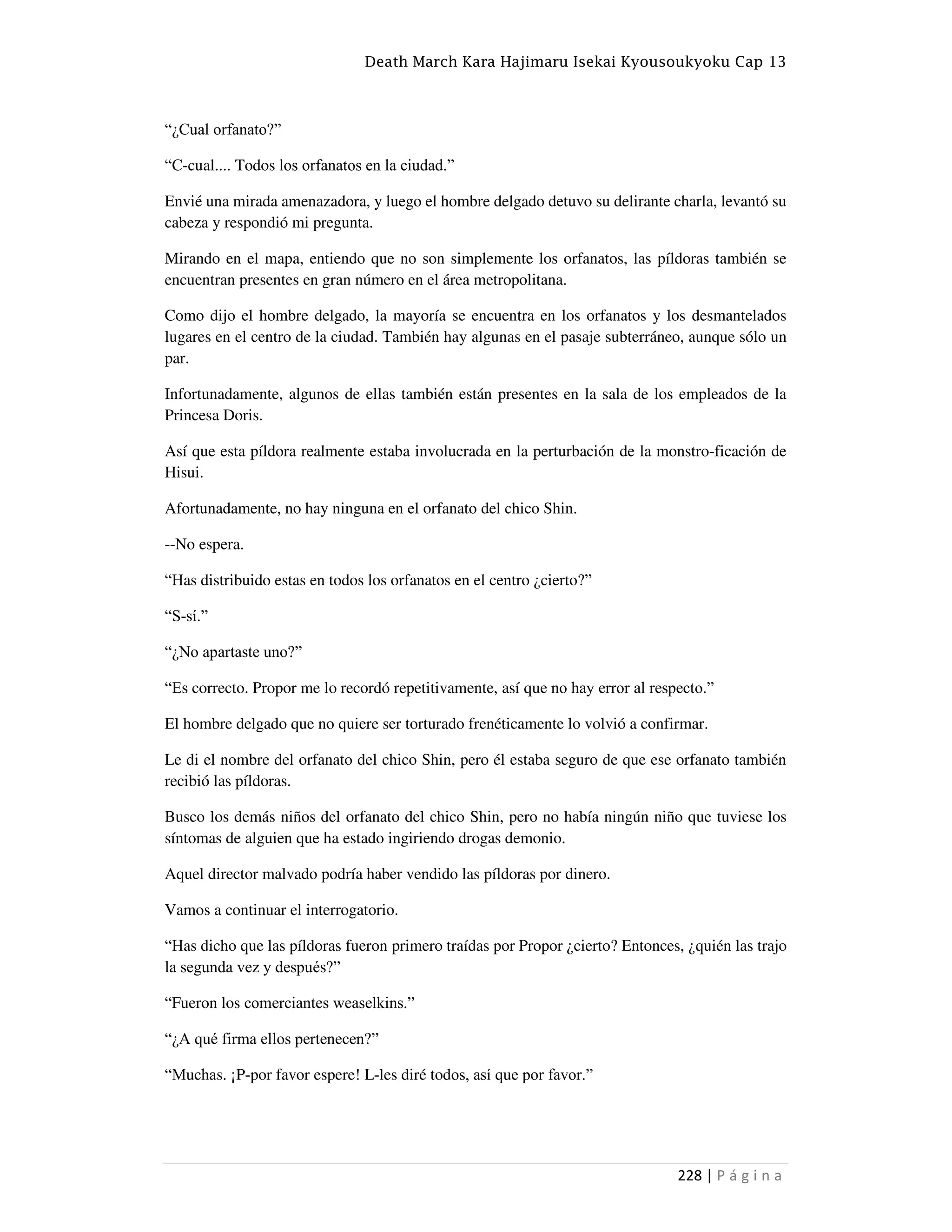 Death March Kara Hajimaru Isekai Kyousoukyoku Cap 13
228 | P á g i n a
“¿Cual orfanato?”
“C-cual.... Todos los orfanatos en la ciudad.”
Envié una mirada amenazadora, y luego el hombre delgado detuvo su delirante charla, levantó su
cabeza y respondió mi pregunta.
Mirando en el mapa, entiendo que no son simplemente los orfanatos, las píldoras también se
encuentran presentes en gran número en el área metropolitana.
Como dijo el hombre delgado, la mayoría se encuentra en los orfanatos y los desmantelados
lugares en el centro de la ciudad. También hay algunas en el pasaje subterráneo, aunque sólo un
par.
Infortunadamente, algunos de ellas también están presentes en la sala de los empleados de la
Princesa Doris.
Así que esta píldora realmente estaba involucrada en la perturbación de la monstro-ficación de
Hisui.
Afortunadamente, no hay ninguna en el orfanato del chico Shin.
--No espera.
“Has distribuido estas en todos los orfanatos en el centro ¿cierto?”
“S-sí.”
“¿No apartaste uno?”
“Es correcto. Propor me lo recordó repetitivamente, así que no hay error al respecto.”
El hombre delgado que no quiere ser torturado frenéticamente lo volvió a confirmar.
Le di el nombre del orfanato del chico Shin, pero él estaba seguro de que ese orfanato también
recibió las píldoras.
Busco los demás niños del orfanato del chico Shin, pero no había ningún niño que tuviese los
síntomas de alguien que ha estado ingiriendo drogas demonio.
Aquel director malvado podría haber vendido las píldoras por dinero.
Vamos a continuar el interrogatorio.
“Has dicho que las píldoras fueron primero traídas por Propor ¿cierto? Entonces, ¿quién las trajo
la segunda vez y después?”
“Fueron los comerciantes weaselkins.”
“¿A qué firma ellos pertenecen?”
“Muchas. ¡P-por favor espere! L-les diré todos, así que por favor.”
 