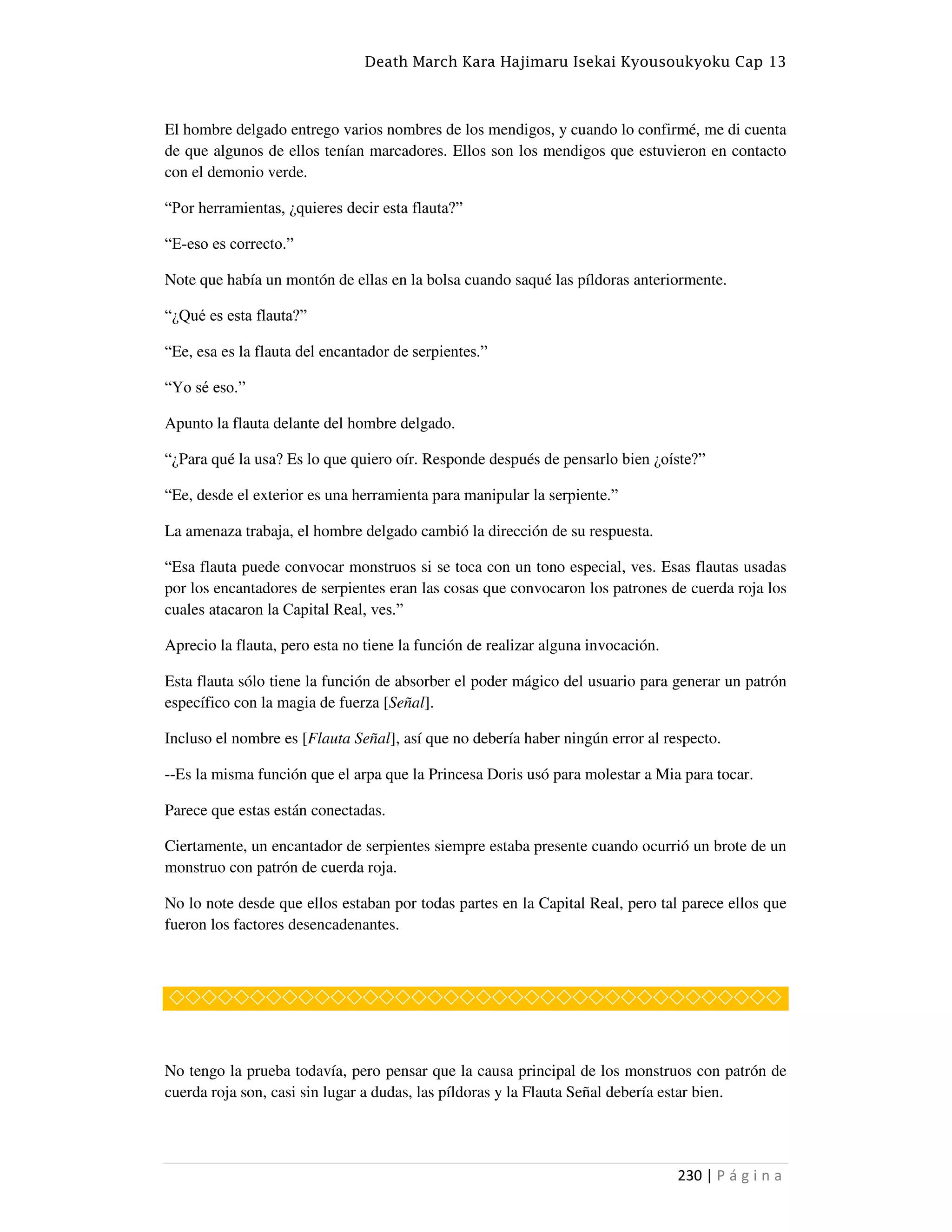 Death March Kara Hajimaru Isekai Kyousoukyoku Cap 13
230 | P á g i n a
El hombre delgado entrego varios nombres de los mendigos, y cuando lo confirmé, me di cuenta
de que algunos de ellos tenían marcadores. Ellos son los mendigos que estuvieron en contacto
con el demonio verde.
“Por herramientas, ¿quieres decir esta flauta?”
“E-eso es correcto.”
Note que había un montón de ellas en la bolsa cuando saqué las píldoras anteriormente.
“¿Qué es esta flauta?”
“Ee, esa es la flauta del encantador de serpientes.”
“Yo sé eso.”
Apunto la flauta delante del hombre delgado.
“¿Para qué la usa? Es lo que quiero oír. Responde después de pensarlo bien ¿oíste?”
“Ee, desde el exterior es una herramienta para manipular la serpiente.”
La amenaza trabaja, el hombre delgado cambió la dirección de su respuesta.
“Esa flauta puede convocar monstruos si se toca con un tono especial, ves. Esas flautas usadas
por los encantadores de serpientes eran las cosas que convocaron los patrones de cuerda roja los
cuales atacaron la Capital Real, ves.”
Aprecio la flauta, pero esta no tiene la función de realizar alguna invocación.
Esta flauta sólo tiene la función de absorber el poder mágico del usuario para generar un patrón
específico con la magia de fuerza [Señal].
Incluso el nombre es [Flauta Señal], así que no debería haber ningún error al respecto.
--Es la misma función que el arpa que la Princesa Doris usó para molestar a Mia para tocar.
Parece que estas están conectadas.
Ciertamente, un encantador de serpientes siempre estaba presente cuando ocurrió un brote de un
monstruo con patrón de cuerda roja.
No lo note desde que ellos estaban por todas partes en la Capital Real, pero tal parece ellos que
fueron los factores desencadenantes.
◇◇◇◇◇◇◇◇◇◇◇◇◇◇◇◇◇◇◇◇◇◇◇◇◇◇◇◇◇◇◇◇◇◇◇◇◇◇
No tengo la prueba todavía, pero pensar que la causa principal de los monstruos con patrón de
cuerda roja son, casi sin lugar a dudas, las píldoras y la Flauta Señal debería estar bien.
 
