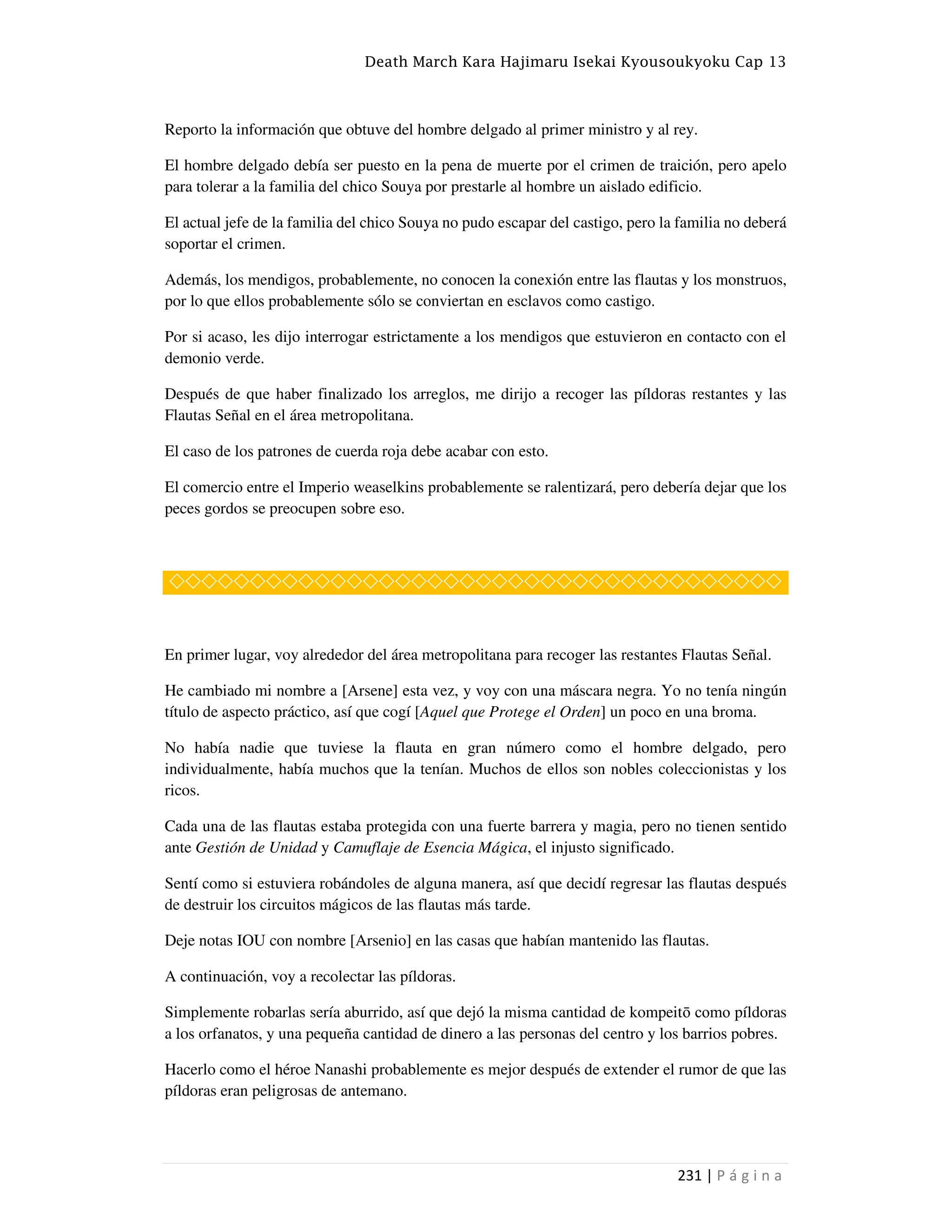 Death March Kara Hajimaru Isekai Kyousoukyoku Cap 13
231 | P á g i n a
Reporto la información que obtuve del hombre delgado al primer ministro y al rey.
El hombre delgado debía ser puesto en la pena de muerte por el crimen de traición, pero apelo
para tolerar a la familia del chico Souya por prestarle al hombre un aislado edificio.
El actual jefe de la familia del chico Souya no pudo escapar del castigo, pero la familia no deberá
soportar el crimen.
Además, los mendigos, probablemente, no conocen la conexión entre las flautas y los monstruos,
por lo que ellos probablemente sólo se conviertan en esclavos como castigo.
Por si acaso, les dijo interrogar estrictamente a los mendigos que estuvieron en contacto con el
demonio verde.
Después de que haber finalizado los arreglos, me dirijo a recoger las píldoras restantes y las
Flautas Señal en el área metropolitana.
El caso de los patrones de cuerda roja debe acabar con esto.
El comercio entre el Imperio weaselkins probablemente se ralentizará, pero debería dejar que los
peces gordos se preocupen sobre eso.
◇◇◇◇◇◇◇◇◇◇◇◇◇◇◇◇◇◇◇◇◇◇◇◇◇◇◇◇◇◇◇◇◇◇◇◇◇◇
En primer lugar, voy alrededor del área metropolitana para recoger las restantes Flautas Señal.
He cambiado mi nombre a [Arsene] esta vez, y voy con una máscara negra. Yo no tenía ningún
título de aspecto práctico, así que cogí [Aquel que Protege el Orden] un poco en una broma.
No había nadie que tuviese la flauta en gran número como el hombre delgado, pero
individualmente, había muchos que la tenían. Muchos de ellos son nobles coleccionistas y los
ricos.
Cada una de las flautas estaba protegida con una fuerte barrera y magia, pero no tienen sentido
ante Gestión de Unidad y Camuflaje de Esencia Mágica, el injusto significado.
Sentí como si estuviera robándoles de alguna manera, así que decidí regresar las flautas después
de destruir los circuitos mágicos de las flautas más tarde.
Deje notas IOU con nombre [Arsenio] en las casas que habían mantenido las flautas.
A continuación, voy a recolectar las píldoras.
Simplemente robarlas sería aburrido, así que dejó la misma cantidad de kompeitō como píldoras
a los orfanatos, y una pequeña cantidad de dinero a las personas del centro y los barrios pobres.
Hacerlo como el héroe Nanashi probablemente es mejor después de extender el rumor de que las
píldoras eran peligrosas de antemano.
 
