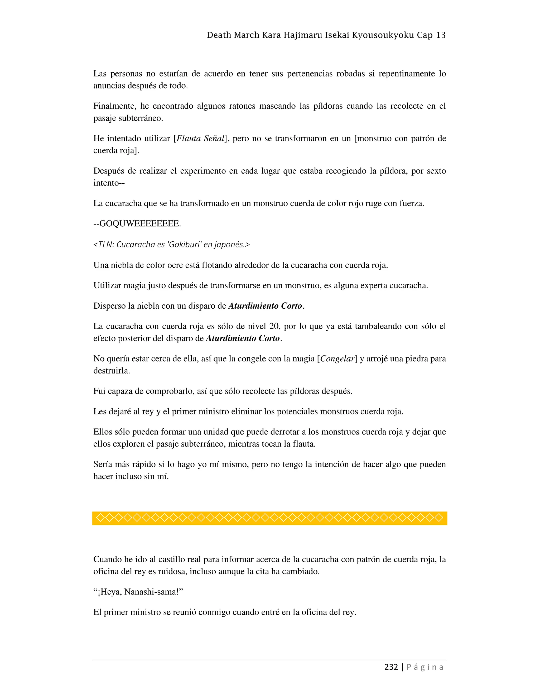 Death March Kara Hajimaru Isekai Kyousoukyoku Cap 13
232 | P á g i n a
Las personas no estarían de acuerdo en tener sus pertenencias robadas si repentinamente lo
anuncias después de todo.
Finalmente, he encontrado algunos ratones mascando las píldoras cuando las recolecte en el
pasaje subterráneo.
He intentado utilizar [Flauta Señal], pero no se transformaron en un [monstruo con patrón de
cuerda roja].
Después de realizar el experimento en cada lugar que estaba recogiendo la píldora, por sexto
intento--
La cucaracha que se ha transformado en un monstruo cuerda de color rojo ruge con fuerza.
--GOQUWEEEEEEEE.
<TLN: Cucaracha es 'Gokiburi' en japonés.>
Una niebla de color ocre está flotando alrededor de la cucaracha con cuerda roja.
Utilizar magia justo después de transformarse en un monstruo, es alguna experta cucaracha.
Disperso la niebla con un disparo de Aturdimiento Corto.
La cucaracha con cuerda roja es sólo de nivel 20, por lo que ya está tambaleando con sólo el
efecto posterior del disparo de Aturdimiento Corto.
No quería estar cerca de ella, así que la congele con la magia [Congelar] y arrojé una piedra para
destruirla.
Fui capaza de comprobarlo, así que sólo recolecte las píldoras después.
Les dejaré al rey y el primer ministro eliminar los potenciales monstruos cuerda roja.
Ellos sólo pueden formar una unidad que puede derrotar a los monstruos cuerda roja y dejar que
ellos exploren el pasaje subterráneo, mientras tocan la flauta.
Sería más rápido si lo hago yo mí mismo, pero no tengo la intención de hacer algo que pueden
hacer incluso sin mí.
◇◇◇◇◇◇◇◇◇◇◇◇◇◇◇◇◇◇◇◇◇◇◇◇◇◇◇◇◇◇◇◇◇◇◇◇◇◇
Cuando he ido al castillo real para informar acerca de la cucaracha con patrón de cuerda roja, la
oficina del rey es ruidosa, incluso aunque la cita ha cambiado.
“¡Heya, Nanashi-sama!”
El primer ministro se reunió conmigo cuando entré en la oficina del rey.
 