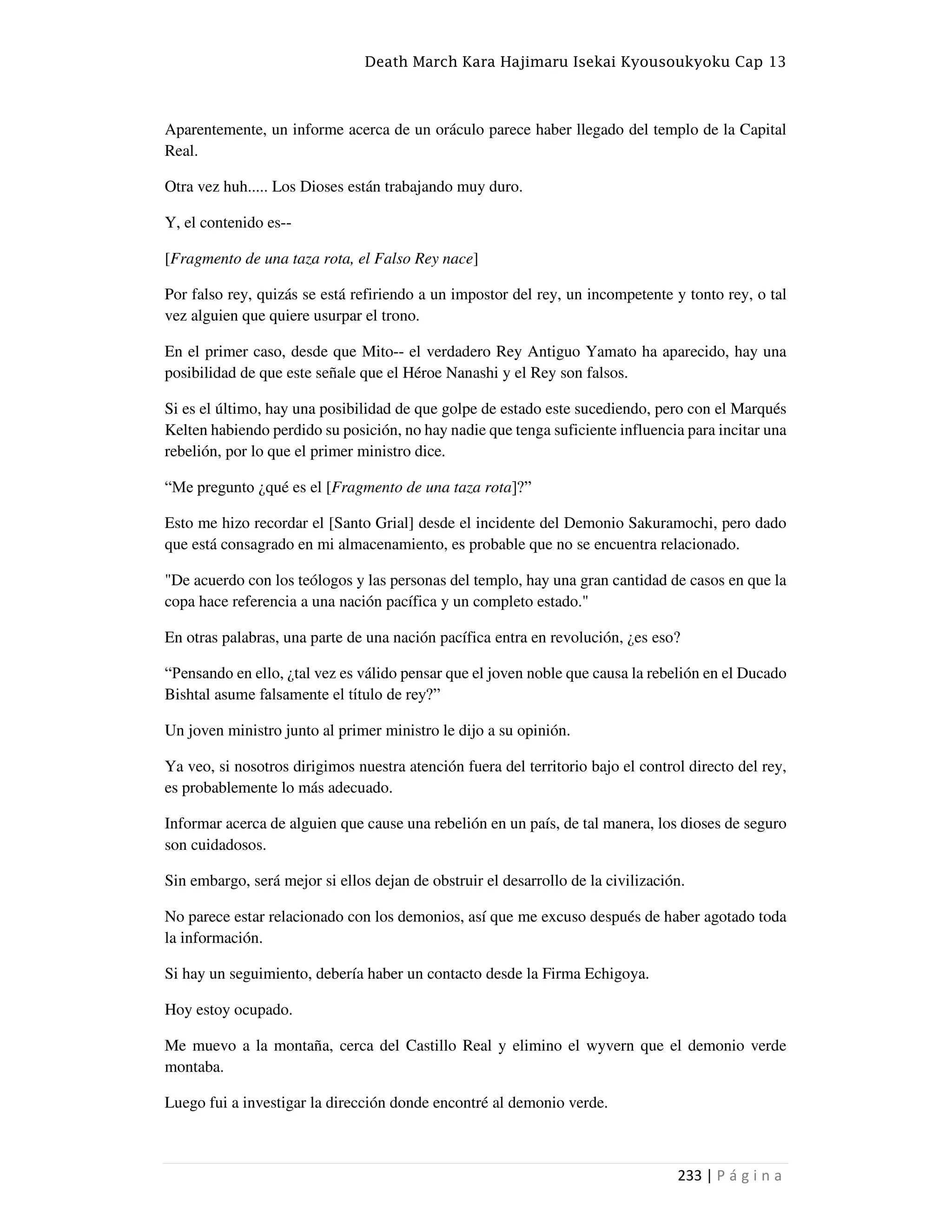 Death March Kara Hajimaru Isekai Kyousoukyoku Cap 13
233 | P á g i n a
Aparentemente, un informe acerca de un oráculo parece haber llegado del templo de la Capital
Real.
Otra vez huh..... Los Dioses están trabajando muy duro.
Y, el contenido es--
[Fragmento de una taza rota, el Falso Rey nace]
Por falso rey, quizás se está refiriendo a un impostor del rey, un incompetente y tonto rey, o tal
vez alguien que quiere usurpar el trono.
En el primer caso, desde que Mito-- el verdadero Rey Antiguo Yamato ha aparecido, hay una
posibilidad de que este señale que el Héroe Nanashi y el Rey son falsos.
Si es el último, hay una posibilidad de que golpe de estado este sucediendo, pero con el Marqués
Kelten habiendo perdido su posición, no hay nadie que tenga suficiente influencia para incitar una
rebelión, por lo que el primer ministro dice.
“Me pregunto ¿qué es el [Fragmento de una taza rota]?”
Esto me hizo recordar el [Santo Grial] desde el incidente del Demonio Sakuramochi, pero dado
que está consagrado en mi almacenamiento, es probable que no se encuentra relacionado.
"De acuerdo con los teólogos y las personas del templo, hay una gran cantidad de casos en que la
copa hace referencia a una nación pacífica y un completo estado."
En otras palabras, una parte de una nación pacífica entra en revolución, ¿es eso?
“Pensando en ello, ¿tal vez es válido pensar que el joven noble que causa la rebelión en el Ducado
Bishtal asume falsamente el título de rey?”
Un joven ministro junto al primer ministro le dijo a su opinión.
Ya veo, si nosotros dirigimos nuestra atención fuera del territorio bajo el control directo del rey,
es probablemente lo más adecuado.
Informar acerca de alguien que cause una rebelión en un país, de tal manera, los dioses de seguro
son cuidadosos.
Sin embargo, será mejor si ellos dejan de obstruir el desarrollo de la civilización.
No parece estar relacionado con los demonios, así que me excuso después de haber agotado toda
la información.
Si hay un seguimiento, debería haber un contacto desde la Firma Echigoya.
Hoy estoy ocupado.
Me muevo a la montaña, cerca del Castillo Real y elimino el wyvern que el demonio verde
montaba.
Luego fui a investigar la dirección donde encontré al demonio verde.
 