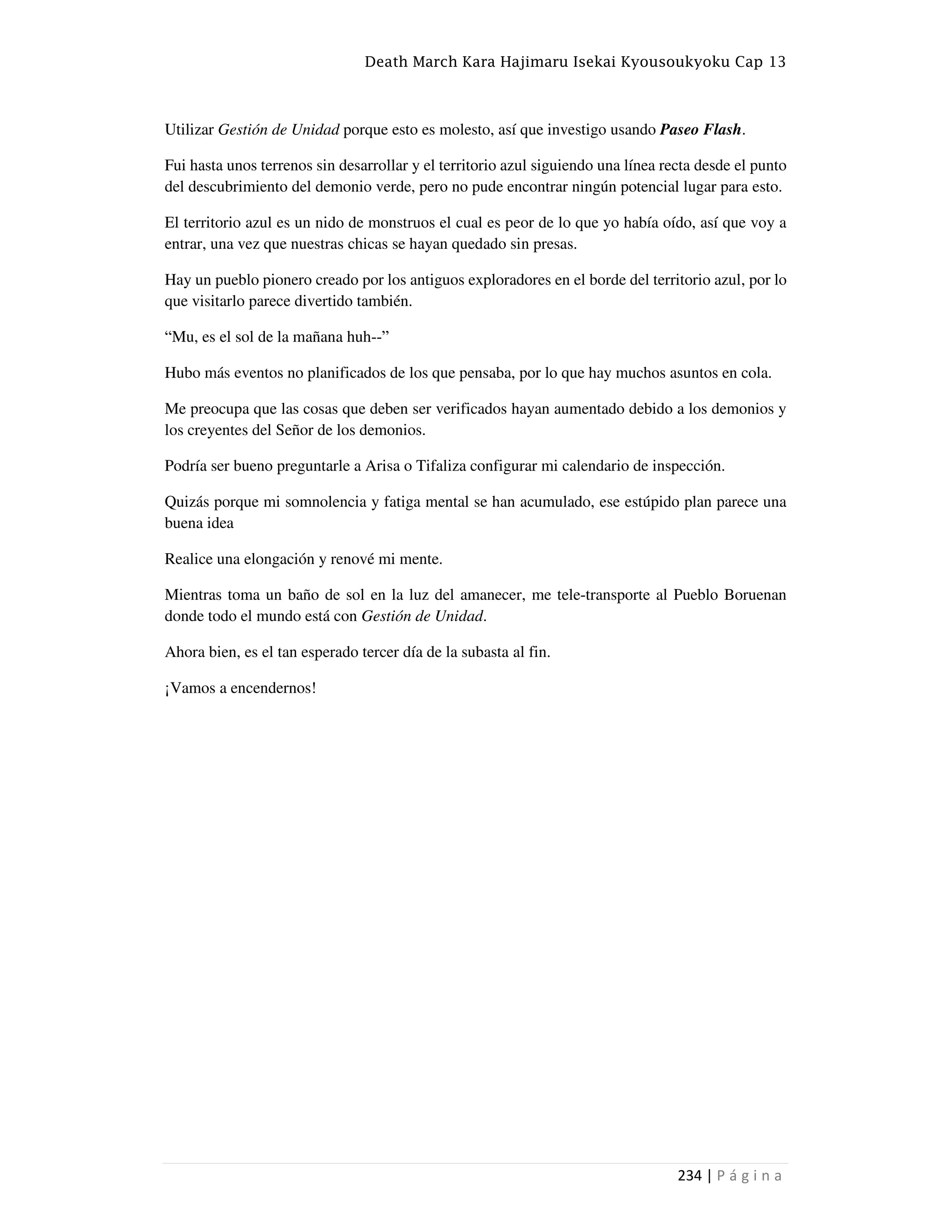 Death March Kara Hajimaru Isekai Kyousoukyoku Cap 13
234 | P á g i n a
Utilizar Gestión de Unidad porque esto es molesto, así que investigo usando Paseo Flash.
Fui hasta unos terrenos sin desarrollar y el territorio azul siguiendo una línea recta desde el punto
del descubrimiento del demonio verde, pero no pude encontrar ningún potencial lugar para esto.
El territorio azul es un nido de monstruos el cual es peor de lo que yo había oído, así que voy a
entrar, una vez que nuestras chicas se hayan quedado sin presas.
Hay un pueblo pionero creado por los antiguos exploradores en el borde del territorio azul, por lo
que visitarlo parece divertido también.
“Mu, es el sol de la mañana huh--”
Hubo más eventos no planificados de los que pensaba, por lo que hay muchos asuntos en cola.
Me preocupa que las cosas que deben ser verificados hayan aumentado debido a los demonios y
los creyentes del Señor de los demonios.
Podría ser bueno preguntarle a Arisa o Tifaliza configurar mi calendario de inspección.
Quizás porque mi somnolencia y fatiga mental se han acumulado, ese estúpido plan parece una
buena idea
Realice una elongación y renové mi mente.
Mientras toma un baño de sol en la luz del amanecer, me tele-transporte al Pueblo Boruenan
donde todo el mundo está con Gestión de Unidad.
Ahora bien, es el tan esperado tercer día de la subasta al fin.
¡Vamos a encendernos!
 