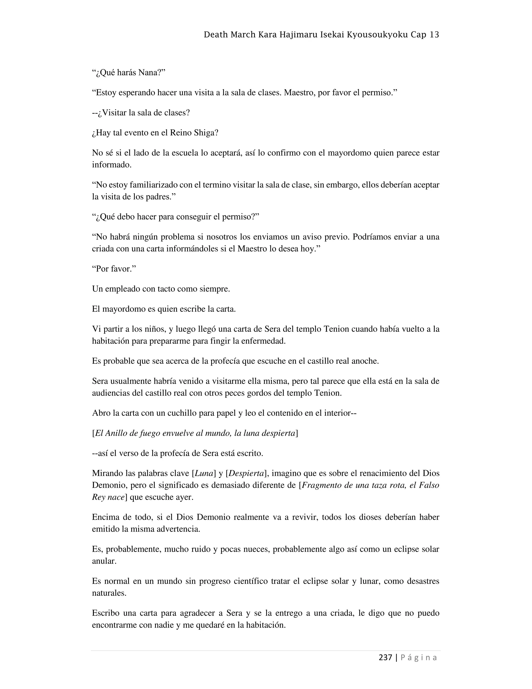 Death March Kara Hajimaru Isekai Kyousoukyoku Cap 13
237 | P á g i n a
“¿Qué harás Nana?”
“Estoy esperando hacer una visita a la sala de clases. Maestro, por favor el permiso.”
--¿Visitar la sala de clases?
¿Hay tal evento en el Reino Shiga?
No sé si el lado de la escuela lo aceptará, así lo confirmo con el mayordomo quien parece estar
informado.
“No estoy familiarizado con el termino visitar la sala de clase, sin embargo, ellos deberían aceptar
la visita de los padres.”
“¿Qué debo hacer para conseguir el permiso?”
“No habrá ningún problema si nosotros los enviamos un aviso previo. Podríamos enviar a una
criada con una carta informándoles si el Maestro lo desea hoy.”
“Por favor.”
Un empleado con tacto como siempre.
El mayordomo es quien escribe la carta.
Vi partir a los niños, y luego llegó una carta de Sera del templo Tenion cuando había vuelto a la
habitación para prepararme para fingir la enfermedad.
Es probable que sea acerca de la profecía que escuche en el castillo real anoche.
Sera usualmente habría venido a visitarme ella misma, pero tal parece que ella está en la sala de
audiencias del castillo real con otros peces gordos del templo Tenion.
Abro la carta con un cuchillo para papel y leo el contenido en el interior--
[El Anillo de fuego envuelve al mundo, la luna despierta]
--así el verso de la profecía de Sera está escrito.
Mirando las palabras clave [Luna] y [Despierta], imagino que es sobre el renacimiento del Dios
Demonio, pero el significado es demasiado diferente de [Fragmento de una taza rota, el Falso
Rey nace] que escuche ayer.
Encima de todo, si el Dios Demonio realmente va a revivir, todos los dioses deberían haber
emitido la misma advertencia.
Es, probablemente, mucho ruido y pocas nueces, probablemente algo así como un eclipse solar
anular.
Es normal en un mundo sin progreso científico tratar el eclipse solar y lunar, como desastres
naturales.
Escribo una carta para agradecer a Sera y se la entrego a una criada, le digo que no puedo
encontrarme con nadie y me quedaré en la habitación.
 