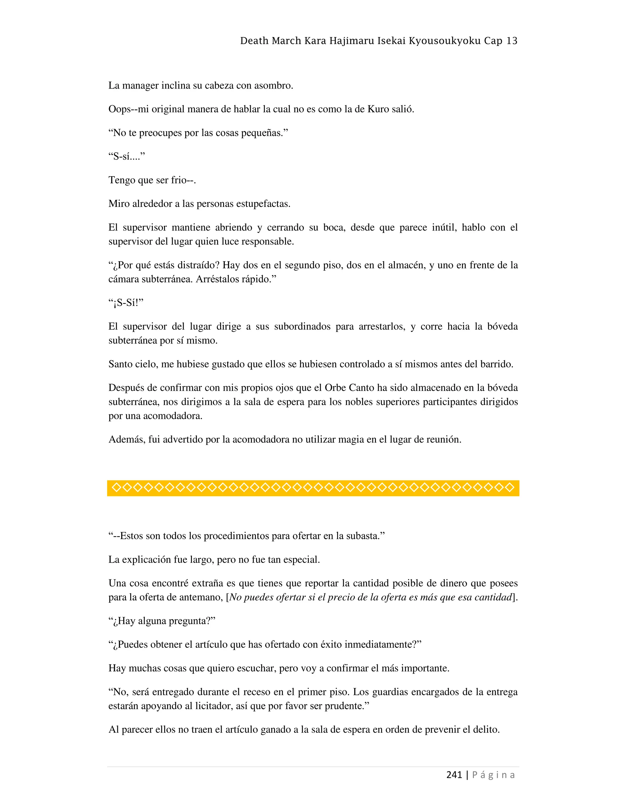 Death March Kara Hajimaru Isekai Kyousoukyoku Cap 13
241 | P á g i n a
La manager inclina su cabeza con asombro.
Oops--mi original manera de hablar la cual no es como la de Kuro salió.
“No te preocupes por las cosas pequeñas.”
“S-sí....”
Tengo que ser frio--.
Miro alrededor a las personas estupefactas.
El supervisor mantiene abriendo y cerrando su boca, desde que parece inútil, hablo con el
supervisor del lugar quien luce responsable.
“¿Por qué estás distraído? Hay dos en el segundo piso, dos en el almacén, y uno en frente de la
cámara subterránea. Arréstalos rápido.”
“¡S-Sí!”
El supervisor del lugar dirige a sus subordinados para arrestarlos, y corre hacia la bóveda
subterránea por sí mismo.
Santo cielo, me hubiese gustado que ellos se hubiesen controlado a sí mismos antes del barrido.
Después de confirmar con mis propios ojos que el Orbe Canto ha sido almacenado en la bóveda
subterránea, nos dirigimos a la sala de espera para los nobles superiores participantes dirigidos
por una acomodadora.
Además, fui advertido por la acomodadora no utilizar magia en el lugar de reunión.
◇◇◇◇◇◇◇◇◇◇◇◇◇◇◇◇◇◇◇◇◇◇◇◇◇◇◇◇◇◇◇◇◇◇◇◇◇◇
“--Estos son todos los procedimientos para ofertar en la subasta.”
La explicación fue largo, pero no fue tan especial.
Una cosa encontré extraña es que tienes que reportar la cantidad posible de dinero que posees
para la oferta de antemano, [No puedes ofertar si el precio de la oferta es más que esa cantidad].
“¿Hay alguna pregunta?”
“¿Puedes obtener el artículo que has ofertado con éxito inmediatamente?”
Hay muchas cosas que quiero escuchar, pero voy a confirmar el más importante.
“No, será entregado durante el receso en el primer piso. Los guardias encargados de la entrega
estarán apoyando al licitador, así que por favor ser prudente.”
Al parecer ellos no traen el artículo ganado a la sala de espera en orden de prevenir el delito.
 