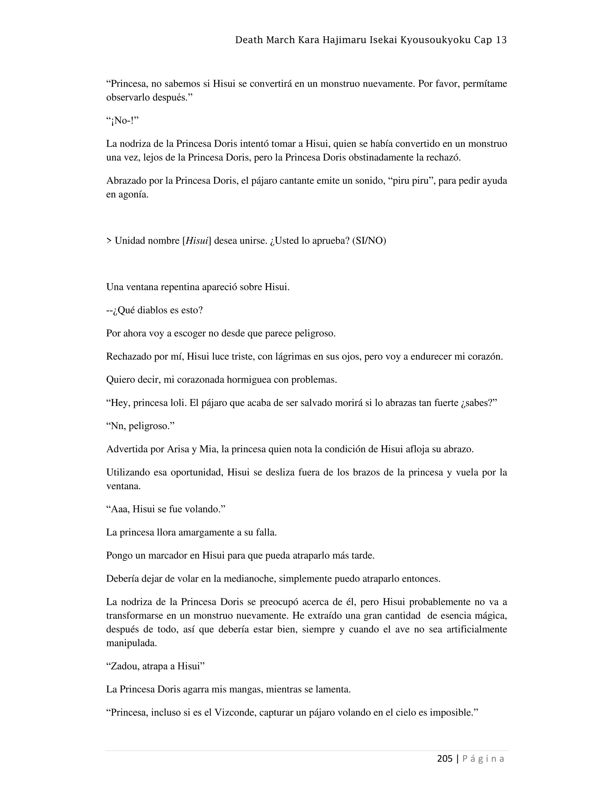 Death March Kara Hajimaru Isekai Kyousoukyoku Cap 13
205 | P á g i n a
“Princesa, no sabemos si Hisui se convertirá en un monstruo nuevamente. Por favor, permítame
observarlo después.”
“¡No-!”
La nodriza de la Princesa Doris intentó tomar a Hisui, quien se había convertido en un monstruo
una vez, lejos de la Princesa Doris, pero la Princesa Doris obstinadamente la rechazó.
Abrazado por la Princesa Doris, el pájaro cantante emite un sonido, “piru piru”, para pedir ayuda
en agonía.
> Unidad nombre [Hisui] desea unirse. ¿Usted lo aprueba? (SI/NO)
Una ventana repentina apareció sobre Hisui.
--¿Qué diablos es esto?
Por ahora voy a escoger no desde que parece peligroso.
Rechazado por mí, Hisui luce triste, con lágrimas en sus ojos, pero voy a endurecer mi corazón.
Quiero decir, mi corazonada hormiguea con problemas.
“Hey, princesa loli. El pájaro que acaba de ser salvado morirá si lo abrazas tan fuerte ¿sabes?”
“Nn, peligroso.”
Advertida por Arisa y Mia, la princesa quien nota la condición de Hisui afloja su abrazo.
Utilizando esa oportunidad, Hisui se desliza fuera de los brazos de la princesa y vuela por la
ventana.
“Aaa, Hisui se fue volando.”
La princesa llora amargamente a su falla.
Pongo un marcador en Hisui para que pueda atraparlo más tarde.
Debería dejar de volar en la medianoche, simplemente puedo atraparlo entonces.
La nodriza de la Princesa Doris se preocupó acerca de él, pero Hisui probablemente no va a
transformarse en un monstruo nuevamente. He extraído una gran cantidad de esencia mágica,
después de todo, así que debería estar bien, siempre y cuando el ave no sea artificialmente
manipulada.
“Zadou, atrapa a Hisui”
La Princesa Doris agarra mis mangas, mientras se lamenta.
“Princesa, incluso si es el Vizconde, capturar un pájaro volando en el cielo es imposible.”
 