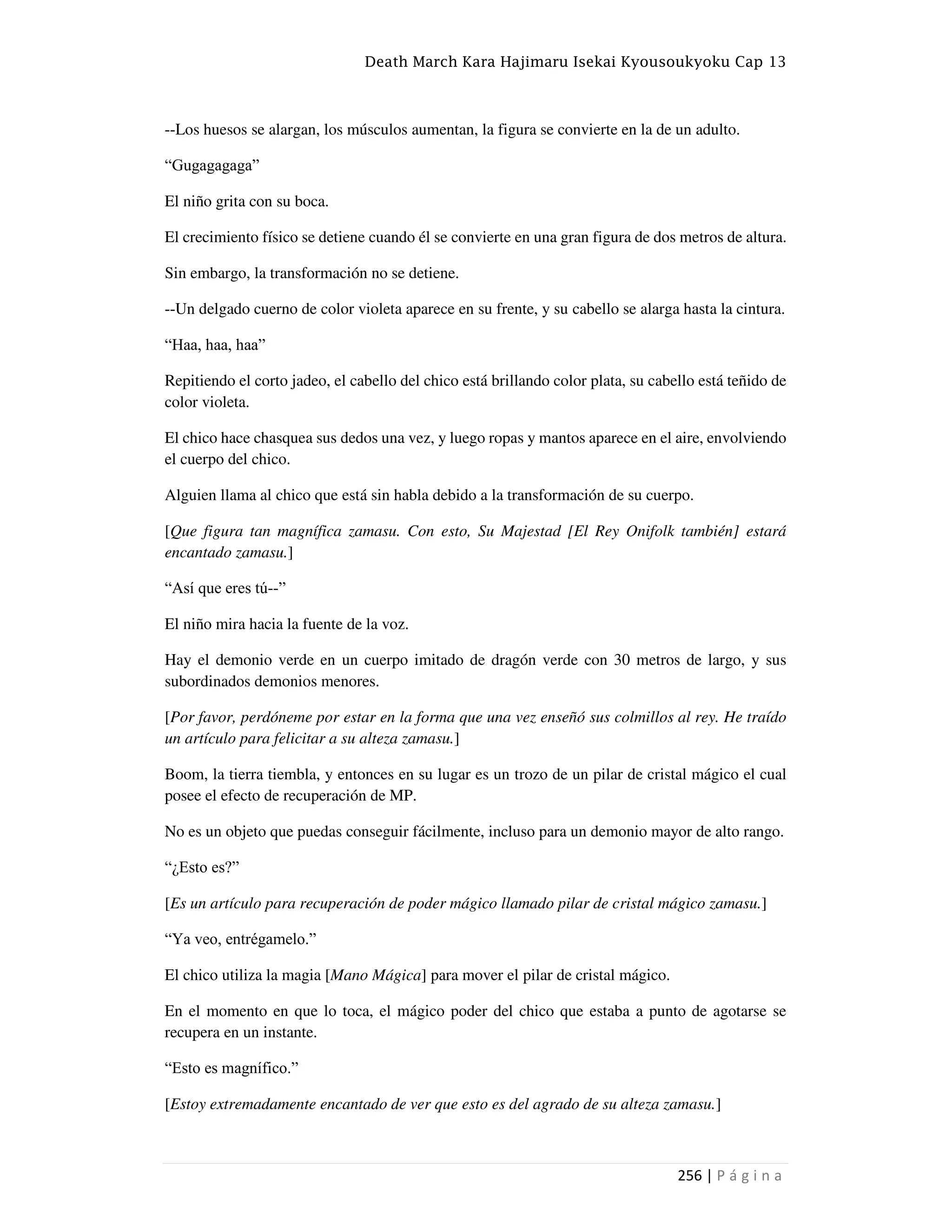 Death March Kara Hajimaru Isekai Kyousoukyoku Cap 13
256 | P á g i n a
--Los huesos se alargan, los músculos aumentan, la figura se convierte en la de un adulto.
“Gugagagaga”
El niño grita con su boca.
El crecimiento físico se detiene cuando él se convierte en una gran figura de dos metros de altura.
Sin embargo, la transformación no se detiene.
--Un delgado cuerno de color violeta aparece en su frente, y su cabello se alarga hasta la cintura.
“Haa, haa, haa”
Repitiendo el corto jadeo, el cabello del chico está brillando color plata, su cabello está teñido de
color violeta.
El chico hace chasquea sus dedos una vez, y luego ropas y mantos aparece en el aire, envolviendo
el cuerpo del chico.
Alguien llama al chico que está sin habla debido a la transformación de su cuerpo.
[Que figura tan magnífica zamasu. Con esto, Su Majestad [El Rey Onifolk también] estará
encantado zamasu.]
“Así que eres tú--”
El niño mira hacia la fuente de la voz.
Hay el demonio verde en un cuerpo imitado de dragón verde con 30 metros de largo, y sus
subordinados demonios menores.
[Por favor, perdóneme por estar en la forma que una vez enseñó sus colmillos al rey. He traído
un artículo para felicitar a su alteza zamasu.]
Boom, la tierra tiembla, y entonces en su lugar es un trozo de un pilar de cristal mágico el cual
posee el efecto de recuperación de MP.
No es un objeto que puedas conseguir fácilmente, incluso para un demonio mayor de alto rango.
“¿Esto es?”
[Es un artículo para recuperación de poder mágico llamado pilar de cristal mágico zamasu.]
“Ya veo, entrégamelo.”
El chico utiliza la magia [Mano Mágica] para mover el pilar de cristal mágico.
En el momento en que lo toca, el mágico poder del chico que estaba a punto de agotarse se
recupera en un instante.
“Esto es magnífico.”
[Estoy extremadamente encantado de ver que esto es del agrado de su alteza zamasu.]
 